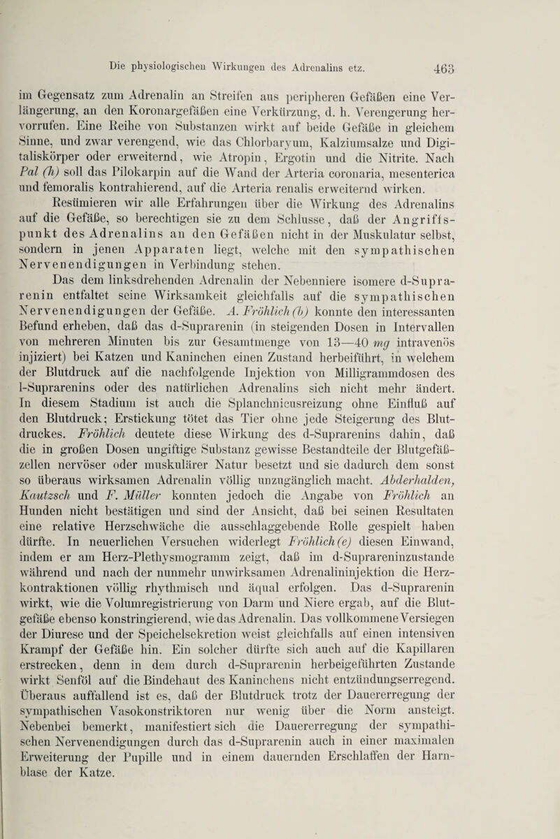 im Gegensatz zum Adrenalin an Streifen aus peripheren Gefäßen eine Ver¬ längerung, an den Koronargefäßen eine Verkürzung, d. h. Verengerung her- vorrufen. Eine Reihe von Substanzen wirkt auf beide Gefäße in gleichem Sinne, und zwar verengend, wie das Chlorbaryum, Kalziumsalze und Digi¬ taliskörper oder erweiternd, wie Atropin, Ergotin und die Nitrite. Nach Pal (h) soll das Pilokarpin auf die Wand der Arteria coronaria, mesenterica und femoralis kontrahierend, auf die Arteria renalis erweiternd wirken. Resümieren wir alle Erfahrungen über die Wirkung des Adrenalins auf die Gefäße, so berechtigen sie zu dem Schlüsse, daß der Angriffs¬ punkt des Adrenalins an den Gefäßen nicht in der Muskulatur selbst, sondern in jenen Apparaten liegt, welche mit den sympathischen Nervenendigungen in Verbindung stehen. Das dem linksdrehenden Adrenalin der Nebenniere isomere d-Supra¬ ren in entfaltet seine Wirksamkeit gleichfalls auf die sympathischen Nervenendigungen der Gefäße. A. Fröhlich (b) konnte den interessanten Befund erheben, daß das d-Suprarenin (in steigenden Dosen in Intervallen von mehreren Minuten bis zur Gesamtmenge von 13—40 mg intravenös injiziert) bei Katzen und Kaninchen einen Zustand herbeiführt, in welchem der Blutdruck auf die nachfolgende Injektion von Milligrammdosen des 1-Suprarenins oder des natürlichen Adrenalins sich nicht mehr ändert. In diesem Stadium ist auch die Splanchnieusreizung ohne Einfluß auf den Blutdruck; Erstickung tötet das Tier ohne jede Steigerung des Blut¬ druckes. Fröhlich deutete diese Wirkung des d-Suprarenins dahin, daß die in großen Dosen ungiftige Substanz gewisse Bestandteile der Blutgefäß¬ zellen nervöser oder muskulärer Natur besetzt und sie dadurch dem sonst so überaus wirksamen Adrenalin völlig unzugänglich macht. Abderhalden, Kautzsch und F. Müller konnten jedoch die Angabe von Fröhlich an Hunden nicht bestätigen und sind der Ansicht, daß bei seinen Resultaten eine relative Herzschwäche die ausschlaggebende Rolle gespielt haben dürfte. In neuerlichen Versuchen widerlegt Fröhlich (e) diesen Einwand, indem er am Herz-Plethysmogramm zeigt, daß im d-Suprareninzustande während und nach der nunmehr unwirksamen Adrenalininjektion die Herz¬ kontraktionen völlig rhythmisch und äqual erfolgen. Das d-Suprarenin wirkt, wie die Volumregistrierung von Darm und Niere ergab, auf die Blut¬ gefäße ebenso konstringierend, wiedas Adrenalin. Das vollkommene Versiegen der Diurese und der Speichelsekretion weist gleichfalls auf einen intensiven Krampf der Gefäße hin. Ein solcher dürfte sich auch auf die Kapillaren erstrecken, denn in dem durch d-Suprarenin herbeigeführten Zustande wirkt Senföl auf die Bindehaut des Kaninchens nicht entzündungserregend. Überaus auffallend ist es, daß der Blutdruck trotz der Dauererregung der sympathischen Vasokonstriktoren nur wenig über die Norm ansteigt. Nebenbei bemerkt, manifestiert sich die Dauererregung der sympathi¬ schen Nervenendigungen durch das d-Suprarenin auch in einer maximalen Erweiterung der Pupille und in einem dauernden Erschlaffen der Harn¬ blase der Katze.