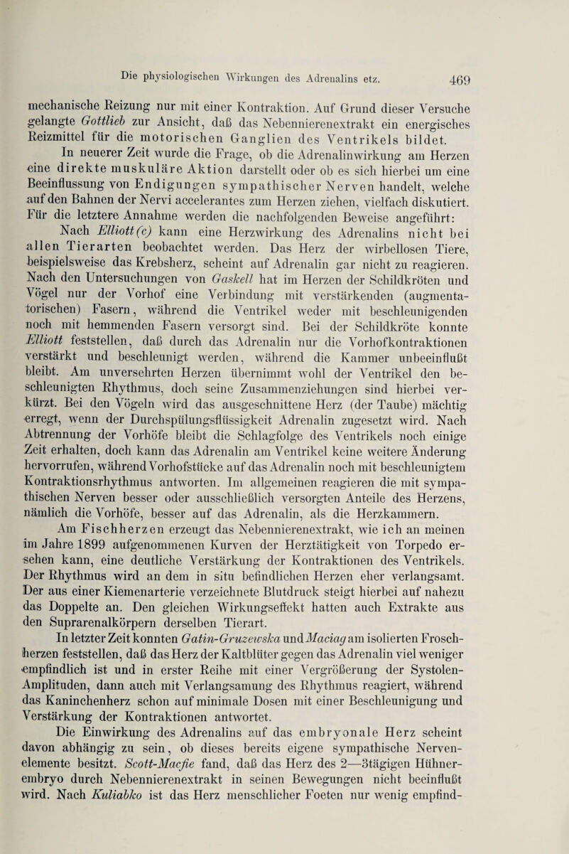 mechanische Reizung nur mit einer Kontraktion. Auf Grund dieser Versuche gelangte Gottlieb zur Ansicht, daß das Nebennierenextrakt ein energisches Reizmittel für die motorischen Ganglien des Ventrikels bildet. In neuerer Zeit wurde die Frage, ob die Adrenalinwirkung am Herzen eine direkte muskuläre Aktion darstellt oder ob es sich hierbei um eine Beeinflussung von Endigungen sympathischer Nerven handelt, welche auf den Bahnen der Nervi accelerantes zum Herzen ziehen, vielfach diskutiert. Für die letztere Annahme werden die nachfolgenden Beweise angeführt: Nach Elliott(c) kann eine Herzwirkung des Adrenalins nicht bei allen Tierarten beobachtet werden. Das Herz der wirbellosen Tiere, beispielsweise das Krebsherz, scheint auf Adrenalin gar nicht zu reagieren. Nach den Untersuchungen von Gaskeil hat im Herzen der Schildkröten und Vögel nur der Vorhof eine Verbindung mit verstärkenden (augmenta- torischen) Fasern, während die Ventrikel weder mit beschleunigenden noch mit hemmenden Fasern versorgt sind. Bei der Schildkröte konnte Elliott feststellen, daß durch das Adrenalin nur die Vorhofkontraktionen verstärkt und beschleunigt werden, während die Kammer unbeeinflußt bleibt. Am unversehrten Herzen übernimmt wohl der Ventrikel den be¬ schleunigten Rhythmus, doch seine Zusammenziehungen sind hierbei ver¬ kürzt. Bei den Vögeln wird das ausgeschnittene Herz (der Taube) mächtig erregt, wenn der Durchspülungsflüssigkeit Adrenalin zugesetzt wird. Nach Abtrennung der Vorhöfe bleibt die Schlagfolge des Ventrikels noch einige Zeit erhalten, doch kann das Adrenalin am Ventrikel keine weitere Änderung hervorrufen, während Vorhofstücke auf das Adrenalin noch mit beschleunigtem Kontraktionsrhythmus antworten. Im allgemeinen reagieren die mit sympa¬ thischen Nerven besser oder ausschließlich versorgten Anteile des Herzens, nämlich die Vorhöfe, besser auf das Adrenalin, als die Herzkammern. Am Fischherzen erzeugt das Nebennierenextrakt, wie ich an meinen im Jahre 1899 aufgenommenen Kurven der Herztätigkeit von Torpedo er¬ sehen kann, eine deutliche Verstärkung der Kontraktionen des Ventrikels. Der Rhythmus wird an dem in situ befindlichen Herzen eher verlangsamt. Der aus einer Kiemenarterie verzeichnete Blutdruck steigt hierbei auf nahezu das Doppelte an. Den gleichen Wirkungseflekt hatten auch Extrakte aus den Suprarenalkörpern derselben Tierart. In letzter Zeit konnten Gatin-Gruzewska undMaciacj am isolierten Frosch¬ herzen feststellen, daß das Herz der Kaltblüter gegen das Adrenalin viel weniger 'empfindlich ist und in erster Reihe mit einer Vergrößerung der Systolen- Amplituden, dann auch mit Verlangsamung des Rhythmus reagiert, während das Kaninchenherz schon auf minimale Dosen mit einer Beschleunigung und Verstärkung der Kontraktionen antwortet. Die Einwirkung des Adrenalins auf das embryonale Herz scheint davon abhängig zu sein, ob dieses bereits eigene sympathische Nerven- elemente besitzt. Scott-Macfie fand, daß das Herz des 2—3tägigen Hühner¬ embryo durch Nebennierenextrakt in seinen Bewegungen nicht beeinflußt wird. Nach Kuliabko ist das Herz menschlicher Foeten nur wenig empfind-