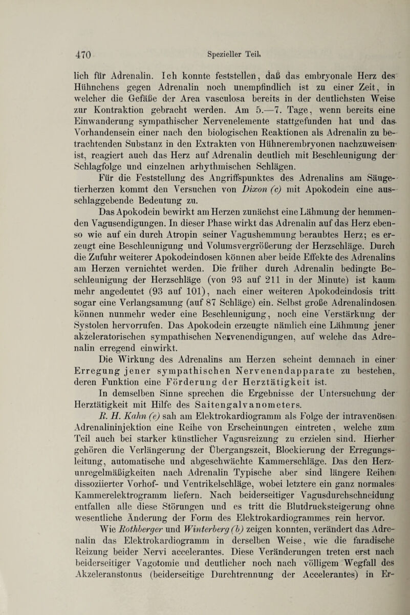 lieh für Adrenalin. Ich konnte feststellen, daß das embryonale Herz des Hühnchens gegen Adrenalin noch unempfindlich ist zu einer Zeit, in welcher die Gefäße der Area vasculosa bereits in der deutlichsten Weise zur Kontraktion gebracht werden. Am 5.—7. Tage, wenn bereits eine Einwanderung sympathischer Nervenelemente stattgefunden hat und das^ Vorhandensein einer nach den biologischen Reaktionen als Adrenalin zu be¬ trachtenden Substanz in den Extrakten von Hühnerembryonen nachzuweisen ist, reagiert auch das Herz auf Adrenalin deutlich mit Beschleunigung der Schlagfolge und einzelnen arhythmischen Schlägen. Für die Feststellung des Angriffspunktes des Adrenalins am Säuge¬ tierherzen kommt den Versuchen von Dixon (c) mit Apokodein eine aus-' schlaggebende Bedeutung zu. Das Apokodein bewirkt am Herzen zunächst eine Lähmung der hemmen¬ den Vagusendigungen. In dieser Phase wirkt das Adrenalin auf das Herz eben¬ so wie auf ein durch Atropin seiner Vagushemmung beraubtes Herz; es er¬ zeugt eine Beschleunigung und Volums Vergrößerung der Herzschläge. Durch die Zufuhr weiterer Apokodeindosen können aber beide Effekte des Adrenalins am Herzen vernichtet werden. Die früher durch Adrenalin bedingte Be¬ schleunigung der Herzschläge (von 93 auf 211 in der Minute) ist kaum mehr angedeutet (93 auf 101), nach einer weiteren Apokodeindosis tritt sogar eine Verlangsamung (auf 87 Schläge) ein. Selbst große Adrenalindosen können nunmehr weder eine Beschleunigung, noch eine Verstärkung der Systolen hervorrufen. Das Apokodein erzeugte nämlich eine Lähmung jener akzeleratorischen sympathischen Nervenendigungen, auf welche das Adre¬ nalin erregend ein wirkt. Die Wirkung des Adrenalins am Herzen scheint demnach in einer Erregung jener sympathischen Nervenendapparate zu bestehen, deren Funktion eine Förderung der Herztätigkeit ist. In demselben Sinne sprechen die Ergebnisse der Untersuchung der Herztätigkeit mit Hilfe des Saitengalvanometers. B. H. Kahn (e) sah am Elektrokardiogramm als Folge der intravenösen Adrenalininjektion eine Reihe von Erscheinungen eintreten, welche zum Teil auch bei starker künstlicher Vagusreizung zu erzielen sind. Hierher gehören die Verlängerung der Übergangszeit, Blockierung der Erregungs¬ leitung, automatische und abgeschwächte Kammerschläge. Das den Herz¬ unregelmäßigkeiten nach Adrenalin Typische aber sind längere Reihen: dissoziierter Vorhof- und Ventrikelschläge, wobei letztere ein ganz normales Kammerelektrogramm liefern. Nach beiderseitiger Vagusdurchschneidung entfallen alle diese Störungen und es tritt die Blutdrucksteigerung ohne¬ wesentliche Änderung der Form des Elektrokardiogrammes rein hervor. Wie Bothherger und Winterberg (h) zeigen konnten, verändert das Adre¬ nalin das Elektrokardiogramm in derselben Weise, wie die faradische Reizung beider Nervi accelerantes. Diese Veränderungen treten erst nach beiderseitiger Vagotomie und deutlicher noch nach völligem Wegfall des Akzeleranstonus (beiderseitige Durchtrennung der Accelerantes) in Er-