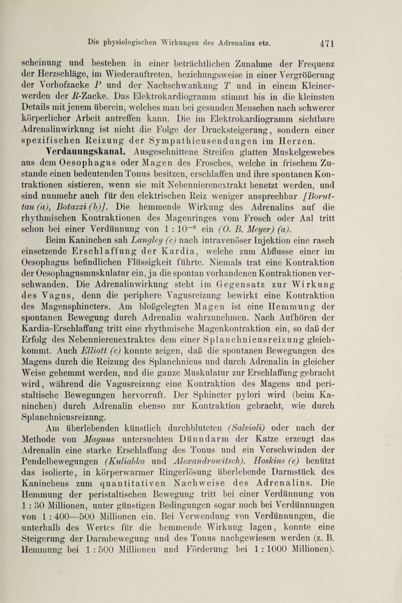 scheinung und bestehen in einer beträchtlichen Zunahme der Frequenz der Herzschläge, im Wiederauftreten, beziehungsweise in einer Vergrößerung der Vorhofzacke P und der Nachschwankung T und in einem Kleiner¬ werden der jß-Zacke. Das Elektrokardiogramm stimmt bis in die kleinsten Details mit jenem überein, welches man bei gesunden Menschen nach schwerer körperlicher Arbeit antreffen kann. Die im Elektrokardiogramm sichtbare Adrenalinwirkung ist nicht die Folge der Drucksteigerung, sondern einer spezifischen Reizung der Sympathicusendungen im Herzen. Verdauungskanal. Ausgeschnittene Streifen glatten Muskelgewebes aus dem Oesophagus oder Magen des Frosches, welche in frischem Zu¬ stande einen bedeutenden Tonus besitzen, erschlaffen und ihre spontanen Kon¬ traktionen sistieren, wenn sie mit Nebennierenextrakt benetzt werden, und sind nunmehr auch für den elektrischen Reiz weniger ansprechbar [Borut- tau(a), Botazzi(b)]. Die hemmende Wirkung des Adrenalins auf die rhythmischen Kontraktionen des Magenringes vom Frosch oder Aal tritt schon bei einer Verdünnung von 1 : 10~6 ein (0. B. Meyer) (a). Beim Kaninchen sah Langley (c) nach intravenöser Injektion eine rasch einsetzende Erschlaffung der Kardia, welche zum Abflüsse einer im Oesophagus befindlichen Flüssigkeit führte. Niemals trat eine Kontraktion der Oesophagusmuskulatur ein, ja die spontan vorhandenen Kontraktionen ver¬ schwanden. Die Adrenalinwirkung steht im Gegensatz zur Wirkung des Vagus, denn die periphere Vagusreizung bewirkt eine Kontraktion des Magensphincters. Am bloßgelegten Magen ist eine Hemmung der spontanen Bewegung durch Adrenalin wahrzunehmen. Nach Auf hören der Kardia-Erschlaffung tritt eine rhythmische Magenkontraktion ein, so daß der Erfolg des Nebennierenextraktes dem einer Splanchnicusreizung gleich¬ kommt. Auch Elliott (c) konnte zeigen, daß die spontanen Bewegungen des Magens durch die Reizung des Splanchnicus und durch Adrenalin in gleicher Weise gehemmt werden, und die ganze Muskulatur zur Erschlaffung gebracht wird, während die Vagusreizung eine Kontraktion des Magens und peri¬ staltische Bewegungen hervorruft. Der Sphincter pylori wird (beim Ka¬ ninchen) durch Adrenalin ebenso zur Kontraktion gebracht, wie durch Splanchnicusreizung. Am überlebenden künstlich durchbluteten (Salvioli) oder nach der Methode von Magnus untersuchten Dünndarm der Katze erzeugt das Adrenalin eine starke Erschlaffung des Tonus und ein Verschwinden der Pendelbewegungen (Kuliabko und Alexandrowitsch). Hoskins (e) benützt das isolierte, in körperwarmer Ringerlösung überlebende Darmstück des Kaninchens zum quantitativen Nachweise des Adrenalins. Die Hemmung der peristaltischen Bewegung tritt bei einer Verdünnung von 1 : 30 Millionen, unter günstigen Bedingungen sogar noch bei Verdünnungen von 1 : 400—500 Millionen ein. Bei Verwendung von Verdünnungen, die unterhalb des Wertes für die hemmende Wirkung lagen, konnte eine Steigerung der Darmbewegung und des Tonus nachgewiesen werden (z. B. Hemmung bei 1 : 500 Millionen und Förderung bei 1 : 1000 Millionen).