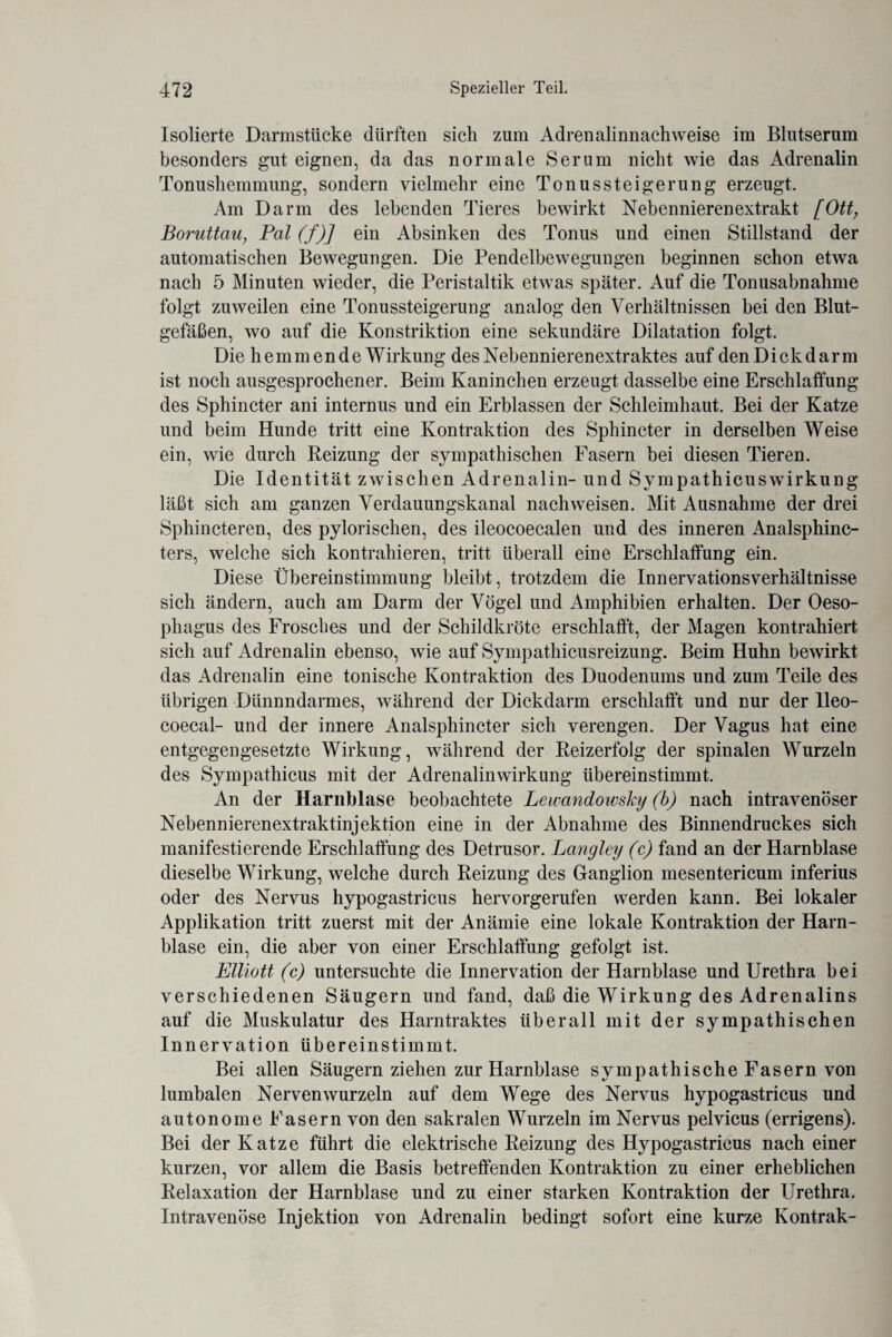 Isolierte Darmstücke dürften sich zum Adrenalinnachweise im Blutserum besonders gut eignen, da das normale Serum nicht wie das Adrenalin Tonushemmung, sondern vielmehr eine Tonussteigerung erzeugt. Am Darm des lebenden Tieres bewirkt Nebennierenextrakt [Ott, Boruttau, Pal (f)] ein Absinken des Tonus und einen Stillstand der automatischen Bewegungen. Die Pendelbewegungen beginnen schon etwa nach 5 Minuten wieder, die Peristaltik etwas später. Auf die Tonusabnahme folgt zuweilen eine Tonussteigerung analog den Verhältnissen bei den Blut¬ gefäßen, wo auf die Konstriktion eine sekundäre Dilatation folgt. Die hemmende Wirkung des Nebennierenextraktes auf den Dick darin ist noch ausgesprochener. Beim Kaninchen erzeugt dasselbe eine Erschlaffung des Sphincter ani internus und ein Erblassen der Schleimhaut. Bei der Katze und beim Hunde tritt eine Kontraktion des Sphincter in derselben Weise ein, wie durch Reizung der sympathischen Fasern bei diesen Tieren. Die Identität zwischen Adrenalin- und Sympathicuswirkung läßt sich am ganzen Verdauungskanal nachweisen. Mit Ausnahme der drei Sphincteren, des pylorischen, des ileocoecalen und des inneren Analsphinc- ters, welche sich kontrahieren, tritt überall eine Erschlaffung ein. Diese Übereinstimmung bleibt, trotzdem die Innervationsverhältnisse sich ändern, auch am Darm der Vögel und Amphibien erhalten. Der Oeso¬ phagus des Frosches und der Schildkröte erschlafft, der Magen kontrahiert sich auf Adrenalin ebenso, wie auf Sympathicusreizung. Beim Huhn bewirkt das Adrenalin eine tonische Kontraktion des Duodenums und zum Teile des übrigen Dünnndarmes, während der Dickdarm erschlafft und nur der lleo- coecal- und der innere Analsphincter sich verengen. Der Vagus hat eine entgegengesetzte Wirkung, während der Reizerfolg der spinalen Wurzeln des Sympathicus mit der Adrenalinwirkung übereinstimmt. An der Harnblase beobachtete Lewandowsky (b) nach intravenöser Nebennierenextraktinjektion eine in der Abnahme des Binnendruckes sich manifestierende Erschlaffung des Detrusor. Langley (c) fand an der Harnblase dieselbe Wirkung, welche durch Reizung des Ganglion mesentericum inferius oder des Nervus hypogastricus hervorgerufen werden kann. Bei lokaler Applikation tritt zuerst mit der Anämie eine lokale Kontraktion der Harn¬ blase ein, die aber von einer Erschlaffung gefolgt ist. Elliott (c) untersuchte die Innervation der Harnblase und Urethra bei verschiedenen Säugern und fand, daß die Wirkung des Adrenalins auf die Muskulatur des Harntraktes überall mit der sympathischen Innervation übereinstimmt. Bei allen Säugern ziehen zur Harnblase sympathische Fasern von lumbalen Nervenwurzeln auf dem Wege des Nervus hypogastricus und autonome Fasern von den sakralen Wurzeln im Nervus pelvicus (errigens). Bei der Katze führt die elektrische Reizung des Hypogastricus nach einer kurzen, vor allem die Basis betreffenden Kontraktion zu einer erheblichen Relaxation der Harnblase und zu einer starken Kontraktion der Urethra, Intravenöse Injektion von Adrenalin bedingt sofort eine kurze Kontrak-