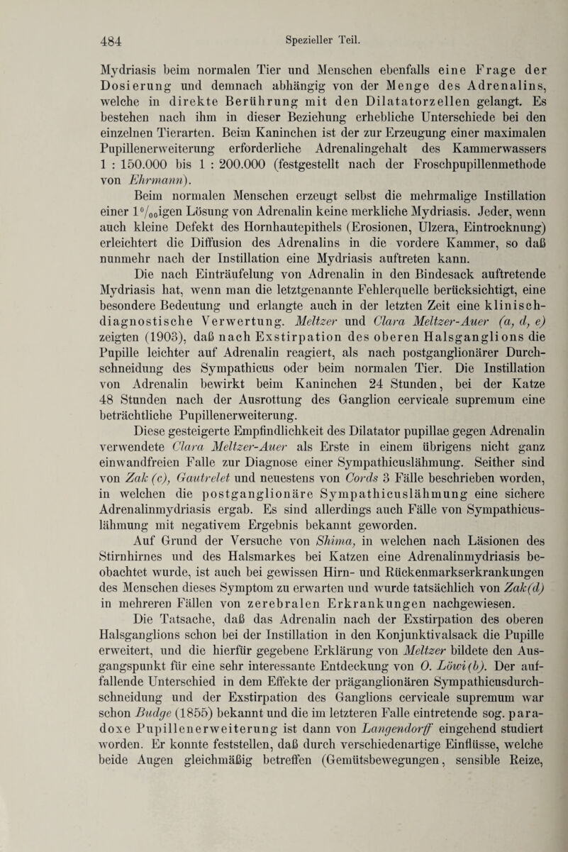 Mydriasis beim normalen Tier und Menschen ebenfalls eine Frage der Dosierung und demnach abhängig von der Menge des Adrenalins, welche in direkte Berührung mit den Dilatatorzellen gelangt Es bestehen nach ihm in dieser Beziehung erhebliche Unterschiede bei den einzelnen Tierarten. Beim Kaninchen ist der zur Erzeugung einer maximalen Papillenerweiterung erforderliche Adrenalingehalt des Kammerwassers 1 : 150.000 bis 1 : 200.000 (festgestellt nach der Froschpupillenmethode von Ehrmann). Beim normalen Menschen erzeugt selbst die mehrmalige Instillation einer l°/ooigen Lösung von Adrenalin keine merkliche Mydriasis. Jeder, wenn auch kleine Defekt des Hornhautepithels (Erosionen, Ulzera, Eintrocknung) erleichtert die Diffusion des Adrenalins in die vordere Kammer, so daß nunmehr nach der Instillation eine Mydriasis auftreten kann. Die nach Einträufelung von Adrenalin in den Bindesack auftretende Mydriasis hat, wenn man die letztgenannte Fehlerquelle berücksichtigt, eine besondere Bedeutung und erlangte auch in der letzten Zeit eine klinisch¬ diagnostische Verwertung. Meitzer und Clara Meitzer-Auer (a, d, e) zeigten (1903), daß nach Exstirpation des oberen Halsganglions die Pupille leichter auf Adrenalin reagiert, als nach postganglionärer Durch¬ schneidung des Sympathicus oder beim normalen Tier. Die Instillation von Adrenalin bewirkt beim Kaninchen 24 Stunden, bei der Katze 48 Stunden nach der Ausrottung des Ganglion cervicale supremum eine beträchtliche Pupillenerweiterung. Diese gesteigerte Empfindlichkeit des Dilatator pupillae gegen Adrenalin verwendete Clara Meitzer-Auer als Erste in einem übrigens nicht ganz einwandfreien Falle zur Diagnose einer Sympathicuslähmung. Seither sind von Zak (c)} Gautrelet und neuestens von Cords 3 Fälle beschrieben worden, in welchen die postganglionäre Sympathicuslähmung eine sichere Adrenalinmydriasis ergab. Es sind allerdings auch Fälle von Sympathicus¬ lähmung mit negativem Ergebnis bekannt geworden. Auf Grund der Versuche von Shima; in welchen nach Läsionen des Stirnhirnes und des Halsmarkes bei Katzen eine Adrenalinmydriasis be¬ obachtet wurde, ist auch bei gewissen Hirn- und Rückenmarkserkrankungen des Menschen dieses Symptom zu erwarten und wurde tatsächlich von Zak(d) in mehreren Fällen von zerebralen Erkrankungen nachgewiesen. Die Tatsache, daß das Adrenalin nach der Exstirpation des oberen Halsganglions schon bei der Instillation in den Konjunktivalsack die Pupille erweitert, und die hierfür gegebene Erklärung von Meitzer bildete den Aus¬ gangspunkt für eine sehr interessante Entdeckung von 0. Löwi(b). Der auf¬ fallende Unterschied in dem Effekte der präganglionären Sympathicusdurch- schneidung und der Exstirpation des Ganglions cervicale supremum war schon Budge (1855) bekannt und die im letzteren Falle eintretende sog. para¬ doxe Pupillenerweiterung ist dann von Langendorff eingehend studiert worden. Er konnte feststellen, daß durch verschiedenartige Einflüsse, welche beide Augen gleichmäßig betreffen (Gemütsbewegungen, sensible Reize,