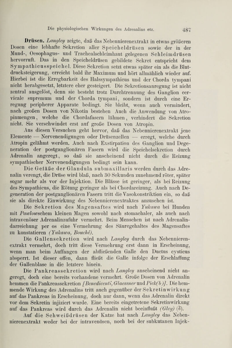 Drüsen. Lnngley zeigte, daß das Nebennierenextrakt in etwas größeren Dosen eine lebhafte Sekretion aller Speicheldrüsen sowie der in der Mund-, Oesophagus- und Trachealschleimhaut gelegenen Schleimdrüsen hervorruft. Das in den Speicheldrüsen gebildete Sekret entspricht dem SympathieusSpeichel. Diese Sekretion setzt etwas später ein als die Blut¬ drucksteigerung, erreicht bald ihr Maximum und hört allmählich wieder auf. Hierbei ist die Erregbarkeit des Halssympathicus und der Chorda tympani nicht herabgesetzt, letztere eher gesteigert. Die Sekretionsanregung ist nicht zentral ausgelöst, denn sie besteht trotz Durchtrennung des Ganglion cer- vicale supremum und der Chorda tympani, sondern ist durch eine Er¬ regung peripherer Apparate bedingt. Sie bleibt, wenn auch vermindert, nach großen Dosen von Nikotin bestehen Auch die Anwendung von Atro¬ pinmengen , welche die Chordafasern lähmen, verhindert die Sekretion nicht. Sie verschwindet erst auf große Dosen von Atropin. Aus diesen Versuchen geht hervor, daß das Nebennierenextrakt jene Elemente — Nervenendigungen oder Drüsenzellen — erregt, welche durch Atropin gelähmt werden. Auch nach Exstirpation des Ganglion und Dege¬ neration der postganglionären Fasern wird die Speichelsekretion durch Adrenalin angeregt, so daß sie anscheinend nicht durch die Reizung- sympathischer Nervenendigungen bedingt sein kann. Die Gefäße der Glandula submaxillaris werden durch das Adre¬ nalin verengt, die Drüse wird blaß, nach 30 Sekunden zunehmend röter, später sogar mehr als vor der Injektion. Die Blässe ist geringer, als bei Reizung des Sympathicus, die Rötung geringer als bei Chordareizung. Auch nach De¬ generation der postganglionären Fasern tritt die Vasokonstriktion ein, so daß sie als direkte Einwirkung des Nebennierenextraktes anzusehen ist. Die Sekretion des Magensaftes wird nach Yukawa bei Hunden mit Pawlowschsm kleinen Magen sowohl nach stomachaler, als auch nach intravenöser Adrenalinzufuhr vermehrt. Beim Menschen ist nach Adrenalin¬ darreichung per os eine Vermehrung des Säuregehaltes des Magensaftes zu konstatieren (Yukawa, Bouche). Die Gallensekretion wird nach Langley durch das Nebennieren¬ extrakt vermehrt, doch tritt diese Vermehrung erst dann in Erscheinung, wenn man beim Auffangen der abfließenden Galle den Ductus cysticus absperrt. Ist dieser offen, dann fließt die Galle infolge der Erschlaffung der Gallenblase in die letztere hinein. Die Pankreassekretion wird nach Langley anscheinend nicht an¬ geregt, doch eine bereits vorhandene vermehrt. Große Dosen von Adrenalin hemmen die Pankreassekretion [Benedicenti, Glaessner und Pick(b)]. Die hem¬ mende Wirkung des Adrenalins tritt auch gegenüber der Sekretin Wirkung auf das Pankreas in Erscheinung, doch nur dann, wenn das Adrenalin direkt vor dem Sekretin injiziert wurde. Eine bereits eingetretene Sekretin Wirkung auf das Pankreas wird durch das Adrenalin nicht beeinflußt (Gley) ($). Auf die Schweißdrüsen der Katze hat nach Langley das Neben¬ nierenextrakt weder bei der intravenösen, noch bei der subkutanen Injek-