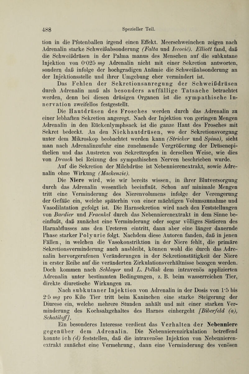tion in die Pfotenballen irgend einen Effekt. Meerschweinchen zeigen nach Adrenalin starke Schweißabsonderung (Falta und Ivcovic). Elliott fand, daß die Schweißdrüsen in der Palma manus des Menschen auf die subkutane Injektion von 0 025 mg Adrenalin nicht mit einer Sekretion antworten, sondern daß infolge der hochgradigen Anämie die Schweißabsonderung an der Injektionsstelle und ihrer Umgebung eher vermindert ist. Das Fehlen der Sekretionsanregung der Schweißdrüsen durch Adrenalin muß als besonders auffällige Tatsache betrachtet werden, denn bei diesen drüsigen Organen ist die sympathische In¬ nervation zweifellos festgestellt. Die Hautdrüsen des Frosches werden durch das Adrenalin zu einer lebhaften Sekretion angeregt. Nach der Injektion von geringen Mengen Adrenalin in den Rückenlymphsack ist die ganze Haut des Frosches mit Sekret bedeckt. An den Nickhautdrüsen, wo der Sekretions Vorgang unter dem Mikroskop beobachtet werden kann (Stricker und Spina), sieht man nach Adrenalinzufuhr eine zunehmende Vergrößerung der Drüsenepi- thelien und das Austreten von Sekrettropfen in derselben Weise, wie dies von Drasch bei Reizung des sympathischen Nerven beschrieben wurde. Auf die Sekretion der Milchdrüse ist Nebennierenextrakt, sowie Adre¬ nalin ohne Wirkung (Mackenzie). Die Niere wird, wie wir bereits wissen, in ihrer Blut Versorgung durch das Adrenalin wesentlich beeinflußt. Schon auf minimale Mengen tritt eine Verminderung des Nierenvolumens infolge der Verengerung der Gefäße ein, welche späterhin von einer mächtigen Volumszunahme und Vasodilatation gefolgt ist. Die Harnsekretion wird nach den Feststellungen von Bardier und Fraenkel durch das Nebennierenextrakt in dem Sinne be¬ einflußt, daß zunächst eine Verminderung oder sogar völliges Sistieren des Harnabflusses aus den Ureteren eintritt, dann aber eine länger dauernde Phase starker Polyurie folgt. Nachdem diese Autoren fanden, daß in jenen Fällen, in welchen die Vasokonstriktion in der Niere fehlt, die primäre Sekretionsverminderung auch ausbleibt, können wohl die durch das Adre¬ nalin hervorgerufenen Veränderungen in der Sekretionstätigkeit der Niere in erster Reihe auf die veränderten Zirkulationsverhältnisse bezogen werden. Doch kommen nach Schlager und L. Pollak dem intravenös applizierten Adrenalin unter bestimmten Bedingungen, z. B. beim wasserreichen Tier, direkte diuretische Wirkungen zu. Nach subkutaner Injektion von Adrenalin in der Dosis von P5 bis 2*5 mg pro Kilo Tier tritt beim Kaninchen eine starke Steigerung der Diurese ein, welche mehrere Stunden anhält und mit einer starken Ver¬ minderung des Kochsalzgehaltes des Harnes einhergeht [Biberfeld (a), Schatiloff]. Ein besonderes Interesse verdient das Verhalten der Nebenniere gegenüber dem Adrenalin. Die Nebennierenzirkulation betreffend konnte ich (d) feststellen, daß die intravenöse Injektion von Nebennieren¬ extrakt zunächst eine Vermehrung, dann eine Verminderung des venösen