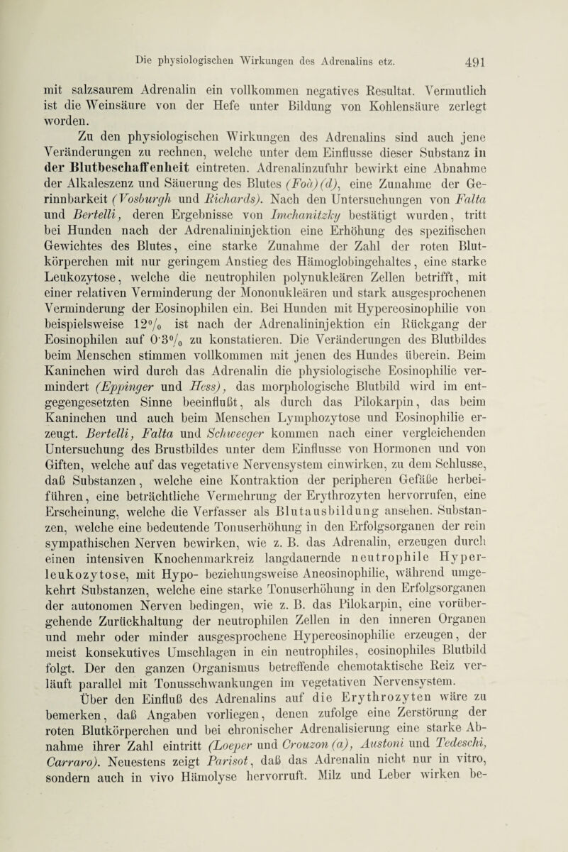 mit salzsaurem Adrenalin ein vollkommen negatives Resultat. Vermutlich ist die Weinsäure von der Hefe unter Bildung von Kohlensäure zerlegt worden. Zu den physiologischen Wirkungen des Adrenalins sind auch jene Veränderungen zu rechnen, welche unter dem Einflüsse dieser Substanz in der Blutbesckaffenlieit eintreten. Adrenalinzufuhr bewirkt eine Abnahme der Alkaleszenz und Säuerung des Blutes (Foä)(d)1 eine Zunahme der Ge¬ rinnbarkeit (Vosburgh und Richards). Nach den Untersuchungen von Falta und Bertelli; deren Ergebnisse von Imchanitzky bestätigt wurden, tritt bei Hunden nach der Adrenalininjektion eine Erhöhung des spezifischen Gewichtes des Blutes, eine starke Zunahme der Zahl der roten Blut¬ körperchen mit nur geringem Anstieg des Hämoglobingehaltes, eine starke Leukozytose, welche die neutrophilen polynukleären Zellen betrifft, mit einer relativen Verminderung der Mononukleären und stark ausgesprochenen Verminderung der Eosinophilen ein. Bei Hunden mit Hypereosinophilie von beispielsweise 12% ist nach der Adrenalininjektion ein Rückgang der Eosinophilen auf 0*3% zu konstatieren. Die Veränderungen des Blutbildes beim Menschen stimmen vollkommen mit jenen des Hundes überein. Beim Kaninchen wird durch das Adrenalin die physiologische Eosinophilie ver¬ mindert (Eppinger und Hess), das morphologische Blutbild wird im ent¬ gegengesetzten Sinne beeinflußt, als durch das Pilokarpin, das beim Kaninchen und auch beim Menschen Lymphozytose und Eosinophilie er¬ zeugt. Bertelli, Falta und Schweeger kommen nach einer vergleichenden Untersuchung des Brustbildes unter dem Einflüsse von Hormonen und von Giften, welche auf das vegetative Nervensystem einwirken, zu dem Schlüsse, daß Substanzen, welche eine Kontraktion der peripheren Gefäße herbei¬ führen, eine beträchtliche Vermehrung der Erythrozyten hervorrufen, eine Erscheinung, welche die Verfasser als Blut ausbild ung ansehen. Substan¬ zen, welche eine bedeutende Tonuserhöhung in den Erfolgsorganen der rein sympathischen Nerven bewirken, wie z. B. das Adrenalin, erzeugen durch einen intensiven Knochenmarkreiz langdauernde neutrophile Hyper¬ leukozytose, mit Hypo- beziehungsweise Aneosinophilie, während umge¬ kehrt Substanzen, welche eine starke Tonuserhöhung in den Erfolgsorganen der autonomen Nerven bedingen, wie z. B. das Pilokarpin, eine vorüber¬ gehende Zurückhaltung der neutrophilen Zellen in den inneren Organen und mehr oder minder ausgesprochene Hypereosinophilie erzeugen, der meist konsekutives Umschlagen in ein neutrophiles, eosinophiles Blutbild folgt. Der den ganzen Organismus betreffende chemotaktische Reiz ver¬ läuft parallel mit Tonusschwankungen im vegetativen Nervensystem. Über den Einfluß des Adrenalins auf die Erythrozyten wäre zu bemerken, daß Angaben vorliegen, denen zufolge eine Zerstörung der roten Blutkörperchen und bei chronischer Adrenalisierung eine starke Ab¬ nahme ihrer Zahl eintritt (Loeper und Crouzon (a); Äustoni und Fedeschi; Carraro). Neuestens zeigt Parisot, daß das Adrenalin nicht nur in vitro, sondern auch in vivo Hämolyse hervorruft. Milz und Leber wirken be-
