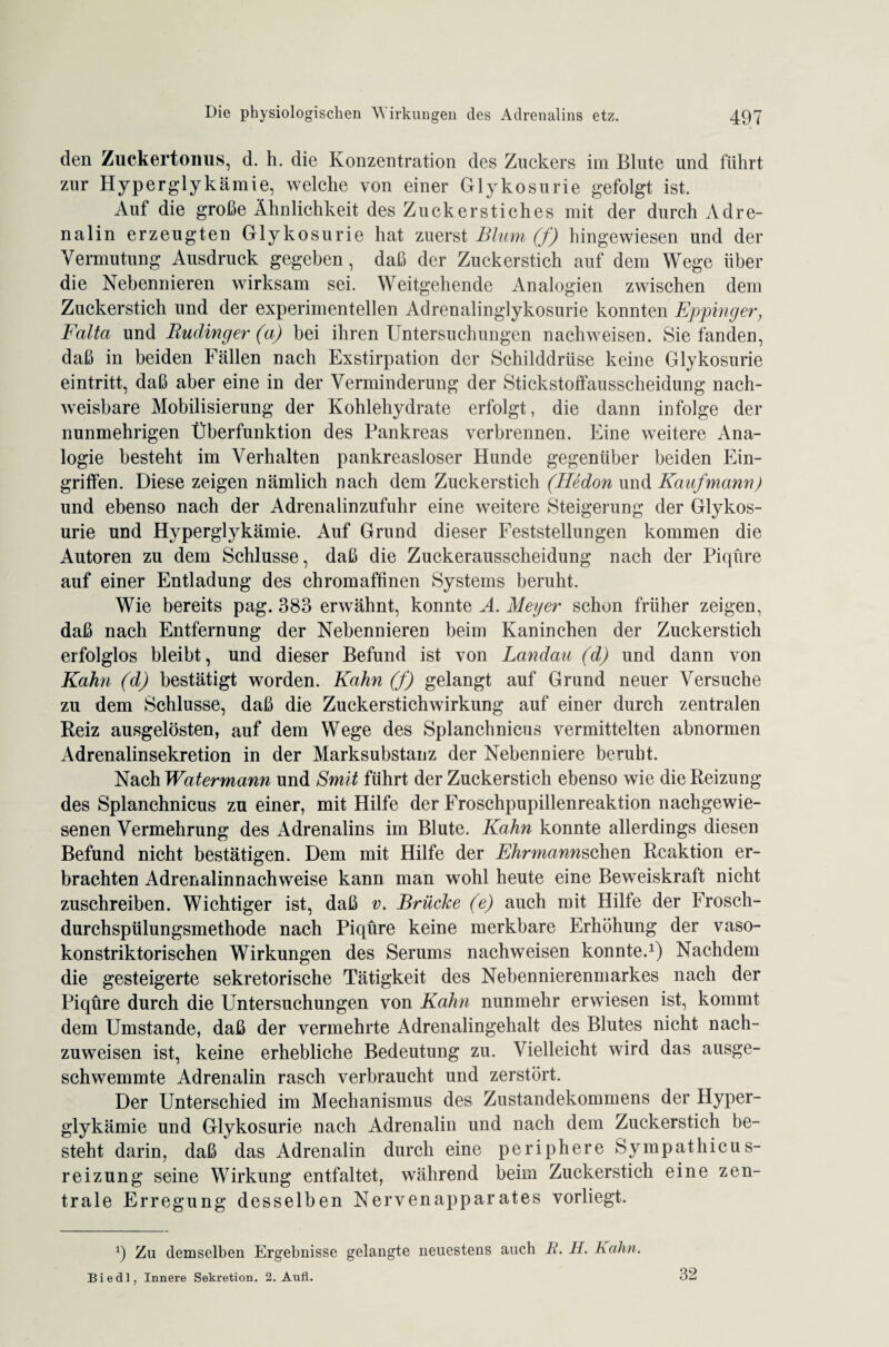 den Zuckertomis, d. h. die Konzentration des Zuckers im Blute und führt zur Hyperglykämie, welche von einer Glykosurie gefolgt ist. Auf die große Ähnlichkeit des Zuckerstiches mit der durch Adre¬ nalin erzeugten Glykosurie hat zuerst Blum (f) hingewiesen und der Vermutung Ausdruck gegeben, daß der Zuckerstich auf dem Wege über die Nebennieren wirksam sei. Weitgehende Analogien zwischen dem Zuckerstich und der experimentellen Adrenalinglykosurie konnten Eppinger, Falta und Ruclinger (a) bei ihren Untersuchungen nachweisen. Siefanden, daß in beiden Fällen nach Exstirpation der Schilddrüse keine Glykosurie eintritt, daß aber eine in der Verminderung der Stickstoffausscheidung nach¬ weisbare Mobilisierung der Kohlehydrate erfolgt, die dann infolge der nunmehrigen Überfunktion des Pankreas verbrennen. Eine weitere Ana¬ logie besteht im Verhalten pankreasloser Hunde gegenüber beiden Ein¬ griffen. Diese zeigen nämlich nach dem Zuckerstich (Hedon und Kaufmann) und ebenso nach der Adrenalinzufuhr eine weitere Steigerung der Glykos¬ urie und Hyperglykämie. Auf Grund dieser Feststellungen kommen die Autoren zu dem Schlüsse, daß die Zuekerausscheidung nach der Piqüre auf einer Entladung des chromaffinen Systems beruht. Wie bereits pag. 383 erwähnt, konnte A. Meyer schon früher zeigen, daß nach Entfernung der Nebennieren beim Kaninchen der Zuckerstich erfolglos bleibt, und dieser Befund ist von Landau (d) und dann von Kahn (d) bestätigt worden. Kahn (f) gelangt auf Grund neuer Versuche zu dem Schlüsse, daß die Zuckerstich Wirkung auf einer durch zentralen Reiz ausgelösten, auf dem Wege des Splanchnicus vermittelten abnormen Adrenalinsekretion in der Marksubstanz der Nebenniere beruht. Nach Watermann und Smit führt der Zuckerstich ebenso wie die Reizung des Splanchnicus zu einer, mit Hilfe der Froschpupillenreaktion nachgewie¬ senen Vermehrung des Adrenalins im Blute. Kahn konnte allerdings diesen Befund nicht bestätigen. Dem mit Hilfe der Ehrmannsehen Reaktion er¬ brachten Adrenalinnachweise kann man wohl heute eine Beweiskraft nicht zuschreiben. Wichtiger ist, daß v. Brücke (e) auch mit Hilfe der Frosch¬ durchspülungsmethode nach Piqüre keine merkbare Erhöhung der vaso- konstriktorischen Wirkungen des Serums nachweisen konnte.1) Nachdem die gesteigerte sekretorische Tätigkeit des Nebennierenmarkes nach der Piqüre durch die Untersuchungen von Kahn nunmehr erwiesen ist, kommt dem Umstande, daß der vermehrte Adrenalingehalt des Blutes nicht nach¬ zuweisen ist, keine erhebliche Bedeutung zu. Vielleicht wird das ausge¬ schwemmte Adrenalin rasch verbraucht und zerstört. Der Unterschied im Mechanismus des Zustandekommens der Hyper¬ glykämie und Glykosurie nach Adrenalin und nach dem Zuckerstich be¬ steht darin, daß das Adrenalin durch eine periphere Sympathicus- reizung seine Wirkung entfaltet, während beim Zuckerstich eine zen¬ trale Erregung desselben Nervenapparates vorliegt. 9 Zu demselben Ergebnisse gelangte neuestens auch B. H. Bahn. Biedl . Innere Sekretion. 2. Aufi. 32