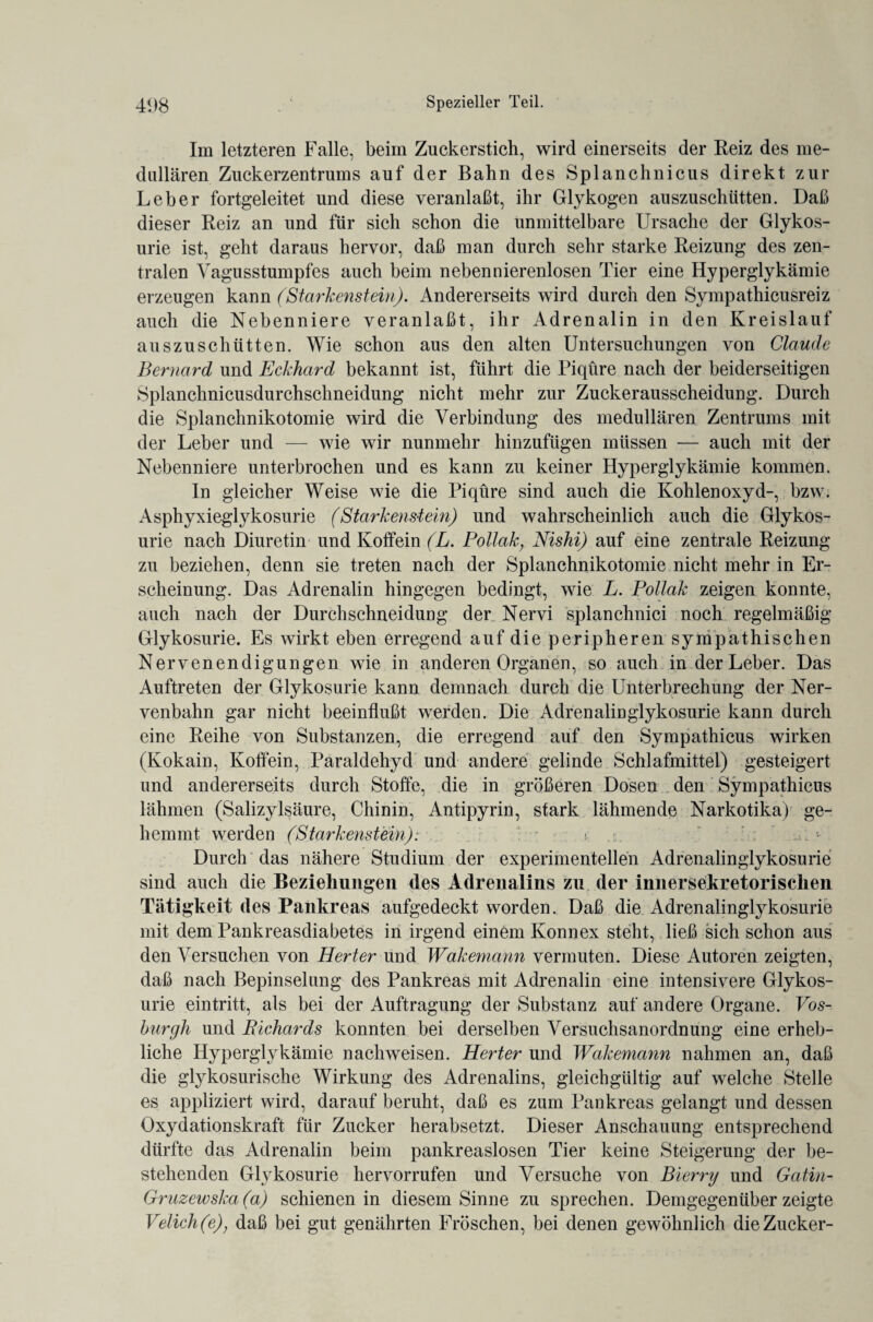 Im letzteren Falle, beim Znckerstich, wird einerseits der Reiz des me¬ dullären Zuckerzentrams auf der Bahn des Splanchnicus direkt zur Leber fortgeleitet und diese veranlaßt, ihr Glykogen auszuschütten. Daß dieser Reiz an und für sich schon die unmittelbare Ursache der Glykos- urie ist, geht daraus hervor, daß man durch sehr starke Reizung des zen¬ tralen Vagusstumpfes auch beim nebennierenlosen Tier eine Hyperglykämie erzeugen kann (Starkenstein). Andererseits wird durch den Sympathicusreiz auch die Nebenniere veranlaßt, ihr Adrenalin in den Kreislauf auszuschütten. Wie schon aus den alten Untersuchungen von Claude Bernard und Eckhard bekannt ist, führt die Piqüre nach der beiderseitigen Splanchnicusdurchschneidung nicht mehr zur Zuckerausscheidung. Durch die Splanchnikotomie wird die Verbindung des medullären Zentrums mit der Leber und — wie wir nunmehr hinzufügen müssen — auch mit der Nebenniere unterbrochen und es kann zu keiner Hyperglykämie kommen. In gleicher Weise wie die Piqüre sind auch die Kohlenoxyd-, bzw. Asphyxieglykosurie (Starkenstein) und wahrscheinlich auch die Glykos- urie nach Diuretin und Koffein (L. Pollak; Nishi) auf eine zentrale Reizung zu beziehen, denn sie treten nach der Splanchnikotomie nicht mehr in Er¬ scheinung. Das Adrenalin hingegen bedingt, wie L. Pollak zeigen konnte, auch nach der Durchschneidung der Nervi splanchnici noch regelmäßig Glykosurie. Es wirkt eben erregend auf die peripheren sympathischen Nervenendigungen wie in anderen Organen, so auch in der Leber. Das Auftreten der Glykosurie kann demnach durch die Unterbrechung der Ner¬ venbahn gar nicht beeinflußt werden. Die Adrenalinglykosurie kann durch eine Reihe von Substanzen, die erregend auf den Sympathicus wirken (Kokain, Koffein, Paraldehyd und andere gelinde Schlafmittel) gesteigert und andererseits durch Stoffe, die in größeren Dosen den Sympathicus lähmen (Salizylsäure, Chinin, Antipyrin, stark lähmende Narkotika) ge¬ hemmt werden (Starkeyistein): t : ••• Durch das nähere Studium der experimentellen Adrenalinglykosurie sind auch die Beziehungen des Adrenalins zu der innersekretorischen Tätigkeit des Pankreas aufgedeckt worden. Daß die Adrenalinglykosurie mit dem Pankreasdiabetes in irgend einem Konnex steht, ließ sich schon aus den Versuchen von Herter und Wakemann vermuten. Diese Autoren zeigten, daß nach Bepinselung des Pankreas mit Adrenalin eine intensivere Glykos¬ urie eintritt, als bei der Auftragung der Substanz auf andere Organe. Vos- hurgli und Bichards konnten bei derselben Versuchsanordnung eine erheb¬ liche Hyperglykämie nachweisen. Herter und Wakemann nahmen an, daß die glykosurische Wirkung des Adrenalins, gleichgültig auf welche Stelle es appliziert wird, darauf beruht, daß es zum Pankreas gelangt und dessen Oxydationskraft für Zucker herabsetzt. Dieser Anschauung entsprechend dürfte das Adrenalin beim pankreaslosen Tier keine Steigerung der be¬ stehenden Glykosurie hervorrufen und Versuche von Bierry und Gatin- Gruzewska(a) schienen in diesem Sinne zu sprechen. Demgegenüber zeigte Velich(e); daß bei gut genährten Fröschen, bei denen gewöhnlich die Zucker-