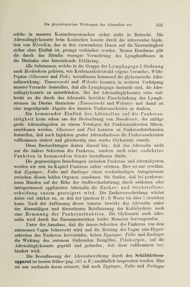 solche in unseren Kaninchenversuchen sicher nicht in Betracht. Die Adrenalinglykosurie beim Kaninchen konnte durch die intravenöse Injek¬ tion von Hirudin, das in den verwendeten Dosen auf die Nierentätigkeit sicher ohne Einfluß ist, prompt verhindert werden. Meines Erachtens gibt die durch das Hirudin erzeugte Vermehrung des Lymphzuflusses in die Blutbahn eine hinreichende Erklärung. Alle Substanzen, welche in die Gruppe der Lymphagoga I. Ordnung nach Heidenhain gehören, wie Krebsmuskelextrakt (eigene Versuche), Witte- Pepton (Glaessner und Pich), beeinflussen hemmend die glykosurische Adre¬ nalinwirkung. Tomaszewski und Wilenho konnten in weiterer Verfolgung unserer Versuche feststellen, daß alle Lymphagoga imstande sind, die Adre¬ nalinglykosurie zu unterdrücken. Bei der Adrenalinglykosurie wäre viel¬ leicht an die durch das Adrenalin bewirkte Einschränkung des Lymph- stromes im Ductus thoracicus (Tomaszewski und Wilenho) und damit an eine ungenügende Abgabe des inneren Pankreassekretes zu denken. Ein hemmender Einfluß des Adrenalins auf die Pankreas¬ tätigkeit kann schon aus der Beobachtung von Benedicenti, der zufolge große Adrenalingaben zu einem Versiegen der Pankreassekretion führen, erschlossen werden. Glaessner und Pick konnten an Pankreasfistelhunden feststellen, daß nach Injektion großer Adrenalindosen die Pankreassekretion vollkommen sistiert und gleichzeitig eine starke Glykosurie eintritt. Diese Beobachtungen deuten darauf hin, daß das Adrenalin nicht nur die äußere Sekretion des Pankreas, sondern auch seine endokrine Funktion in hemmendem Sinne beeinflussen dürfte. Die gegenseitigen Beziehungen zwischen Pankreas und Adrenalsystem werden wir erst im Kapitel Pankreas näher erörtern. Hier sei nur erwähnt, daß Eppinger, Falta und Rudinger einen wechselseitigen Antagonismus zwischen diesen beiden Organen annehmen. Sie fanden, daß bei pankreas¬ losen Hunden auf der Höhe der Stoffwechselstörung durch subkutan oder intraperitoneal appliziertes Adrenalin die Zucker- und Stickstoff au s- scheidung enorm gesteigert wird. Die Zuckerausscheidung wächst dabei viel stärker an, so daß der Quotient D : N Werte bis über 7 erreichen kann. Nach der Auffassung dieser Autoren bewirkt das Adrenalin außer der übermäßigen und überstürzten Mobilisierung der Kohlehydrate noch eine Hemmung der Pankreasfunktion. Die Glykosurie nach Adre¬ nalin wird durch das Zusammenwirken beider Momente hervorgerufen. Unter der Annahme, daß die innere Sekretion des Pankreas von dem autonomen Vagus beherrscht wird und die Reizung des Vagus eine Hyper¬ sekretion des Pankreas hervorrufen, haben Eppinger; Falta und Rudinger die Wirkung des autonom fördernden Reizgiftes, Pilokarpin, auf die Adrenalinglykosurie geprüft und gefunden, daß diese vollkommen ver¬ hindert wird. Die Beeinflussung der Adrenalinwirkung durch den Schilddrüsen - apparat ist bereits früher (pag. 161 u.ff.) ausführlich besprochen worden. Hier sei nur nochmals daran erinnert, daß nach Eppinger, Falta und Rudinger