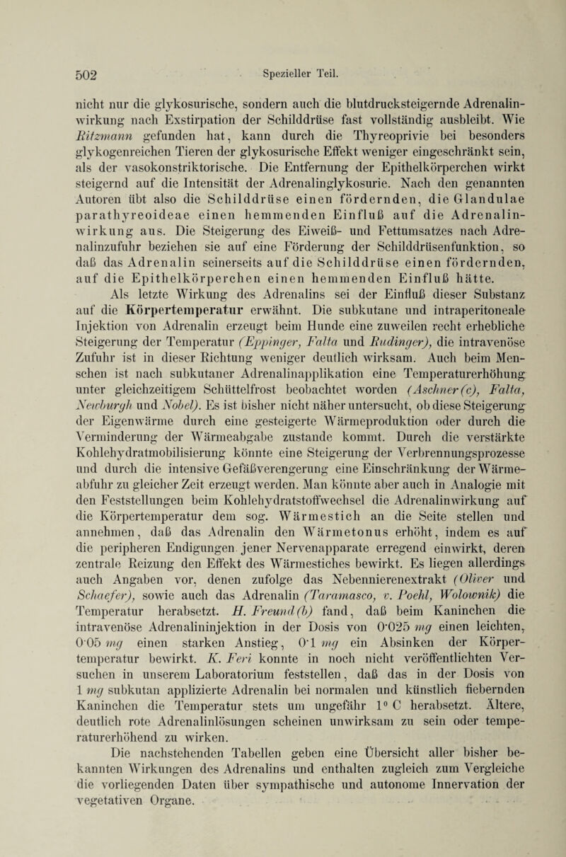 nicht nur die glykosurische, sondern auch die blutdrucksteigernde Adrenalin¬ wirkung nach Exstirpation der Schilddrüse fast vollständig ausbleibt. Wie Bitzmann gefunden hat, kann durch die Thyreoprivie bei besonders glykogenreichen Tieren der glykosurische Effekt weniger eingeschränkt sein, als der vasokonstriktorische. Die Entfernung der Epithelkörperchen wirkt steigernd auf die Intensität der Adrenalinglykosurie. Nach den genannten Autoren übt also die Schilddrüse einen fördernden, die Glandulae parathyreoideae einen hemmenden Einfluß auf die Adrenalin¬ wirkung aus. Die Steigerung des Eiweiß- und Fettumsatzes nach Adre¬ nalinzufuhr beziehen sie auf eine Förderung der Schilddrüsenfunktion, so daß das Adrenalin seinerseits auf die Schilddrüse einen fördernden, auf die Epithelkörperchen einen hemmenden Einfluß hätte. Als letzte Wirkung des Adrenalins sei der Einfluß dieser Substanz auf die Körpertemperatur erwähnt. Die subkutane und intraperitoneale- Injektion von Adrenalin erzeugt beim Hunde eine zuweilen recht erhebliche Steigerung der Temperatur (Eppinger, Falta und Budinger), die intravenöse Zufuhr ist in dieser Richtung weniger deutlich wirksam. Auch beim Men¬ schen ist nach subkutaner Adrenalinapplikation eine Temperaturerhöhung unter gleichzeitigem Schüttelfrost beobachtet worden (Aschner(c), Falta, Newburgh und Nobel). Es ist bisher nicht näher untersucht, ob diese Steigerung der Eigenwärme durch eine gesteigerte Wärmeproduktion oder durch die Verminderung der Wärmeabgabe zustande kommt. Durch die verstärkte Kohlehydratmobilisierung könnte eine Steigerung der Verbrennungsprozesse und durch die intensive Gefäßverengerung eine Einschränkung der Wärme¬ abfuhr zu gleicher Zeit erzeugt werden. Man könnte aber auch in Analogie mit den Feststellungen beim Kohlehydratstoffwechsel die Adrenalinwirkung auf die Körpertemperatur dem sog. Wärmestich an die Seite stellen und annehmen, daß das Adrenalin den Wärmetonus erhöht, indem es auf die peripheren Endigungen jener Nervenapparate erregend einwirkt, deren zentrale Reizung den Effekt des Wärmestiches bewirkt. Es liegen allerdings auch Angaben vor, denen zufolge das Nebennierenextrakt (Oliver und Schaefer), sowie auch das Adrenalin (Taramasco, v. Poehl, Wolownik) die Temperatur herabsetzt. H. Freund(b) fand, daß beim Kaninchen die intravenöse Adrenalininjektion in der Dosis von 0*025 mg einen leichten, 005 my einen starken Anstieg, 0*1 mg ein Absinken der Körper¬ temperatur bewirkt. K. Feri konnte in noch nicht veröffentlichten Ver¬ suchen in unserem Laboratorium feststellen, daß das in der Dosis von 1 mg subkutan applizierte Adrenalin bei normalen und künstlich fiebernden Kaninchen die Temperatur stets um ungefähr 1° C herabsetzt. Ältere, deutlich rote Adrenalinlösungen scheinen unwirksam zu sein oder tempe¬ raturerhöhend zu wirken. Die nachstehenden Tabellen geben eine Übersicht aller bisher be¬ kannten Wirkungen des Adrenalins und enthalten zugleich zum Vergleiche die vorliegenden Daten über sympathische und autonome Innervation der vegetativen Organe. ! ...