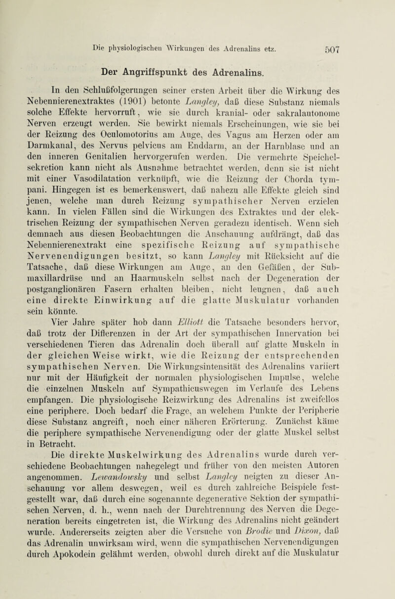 Der Angriffspunkt des Adrenalins. In den Schlußfolgerungen seiner ersten Arbeit über die Wirkung des Nebennierenextraktes (1901) betonte Langley, daß diese Substanz niemals solche Effekte hervorruft, wie sie durch kranial- oder sakralautonome Nerven erzeugt werden. Sie bewirkt niemals Erscheinungen, wie sie bei der Reizung des Oculomotorius am Auge, des Vagus am Herzen oder am Darmkanal, des Nervus pelvicus am Enddarm, an der Harnblase und an den inneren Genitalien hervorgerufen werden. Die vermehrte Speichel¬ sekretion kann nicht als Ausnahme betrachtet werden, denn sie ist nicht mit einer Vasodilatation verknüpft, wie die Reizung der Chorda tym- pani. Hingegen ist es bemerkenswert, daß nahezu alle Effekte gleich sind jenen, welche man durch Reizung sympathischer Nerven erzielen kann. In vielen Fällen sind die Wirkungen des Extraktes und der elek¬ trischen Reizung der sympathischen Nerven geradezu identisch. Wenn sich demnach aus diesen Beobachtungen die Anschauung aufdrängt, daß das Nebennierenextrakt eine spezifische Reizung auf sympathische Nervenendigungen besitzt, so kann Langley mit Rücksicht auf die Tatsache, daß diese Wirkungen am Auge, an den Gefäßen, der Sub- maxillardriise und an Haarmuskeln selbst nach der Degeneration der postganglionären Fasern erhalten bleiben, nicht leugnen, daß auch eine direkte Einwirkung auf die glatte Muskulatur vorhanden sein könnte. Vier Jahre später hob dann Elliott die Tatsache besonders hervor, daß trotz der Differenzen in der Art der sympathischen Innervation bei verschiedenen Tieren das Adrenalin doch überall auf glatte Muskeln in der gleichen Weise wirkt, wie die Reizung der entsprechenden sympathischen Nerven. Die Wirkungsintensität des Adrenalins variiert nur mit der Häufigkeit der normalen physiologischen Impulse, welche die einzelnen Muskeln auf Sympathicuswegen im Verlaufe des Lebens empfangen. Die physiologische Reizwirkung des Adrenalins ist zweifellos eine periphere. Doch bedarf die Frage, an welchem Punkte der Peripherie diese Substanz angreift, noch einer näheren Erörterung. Zunächst käme die periphere sympathische Nervenendigung oder der glatte Muskel selbst in Betracht. Die direkte Muskelwirkung des Adrenalins wurde durch ver¬ schiedene Beobachtungen nahegelegt und früher von den meisten Autoren angenommen. Leivandowsky und selbst Langley neigten zu dieser An¬ schauung vor allem deswegen, weil es durch zahlreiche Beispiele fest¬ gestellt war, daß durch eine sogenannte degenerative Sektion der sympathi¬ schen Nerven, d. h., wenn nach der Durchtrennung des Nerven die Dege¬ neration bereits eingetreten ist, die Wirkung des Adrenalins nicht geändert wurde. Andererseits zeigten aber die Versuche von Brodle und Dixon, daß das Adrenalin unwirksam wird, wenn die sympathischen Nervenendigungen durch Apokodein gelähmt werden, obwohl durch direkt aut die Muskulatur