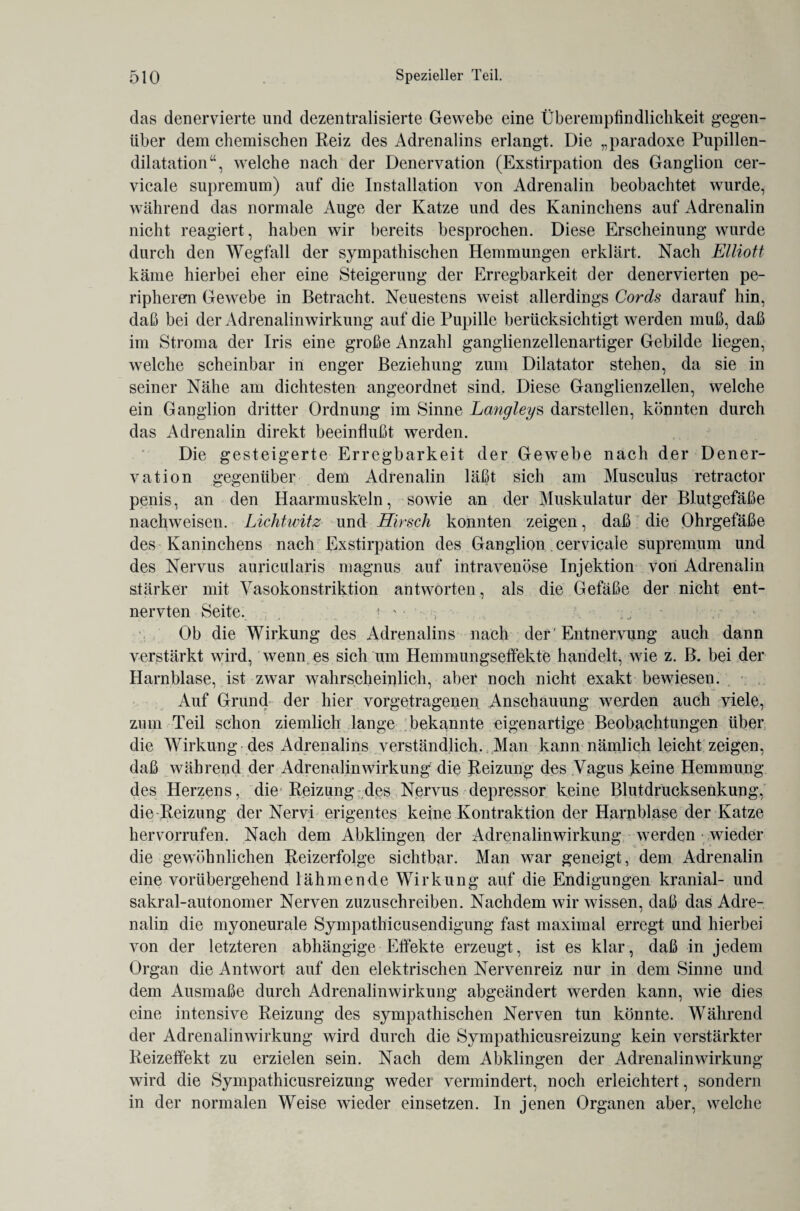 das denervierte und dezentralisierte Gewebe eine Überempfindlichkeit gegen¬ über dem chemischen Reiz des Adrenalins erlangt. Die „paradoxe Pupillen¬ dilatation“, welche nach der Denervation (Exstirpation des Ganglion cer- vicale supremum) auf die Installation von Adrenalin beobachtet wurde, während das normale Auge der Katze und des Kaninchens auf Adrenalin nicht reagiert, haben wir bereits besprochen. Diese Erscheinung wurde durch den Wegfall der sympathischen Hemmungen erklärt. Nach Elliott käme hierbei eher eine Steigerung der Erregbarkeit der denervierten pe¬ ripheren Gewebe in Betracht. Neuestens weist allerdings Cords darauf hin, daß bei der Adrenalinwirkung auf die Pupille berücksichtigt werden muß, daß im Stroma der Iris eine große Anzahl ganglienzellenartiger Gebilde liegen, welche scheinbar in enger Beziehung zum Dilatator stehen, da sie in seiner Nähe am dichtesten angeordnet sind. Diese Ganglienzellen, welche ein Ganglion dritter Ordnung im Sinne Langleys darstellen, könnten durch das Adrenalin direkt beeinflußt werden. Die gesteigerte Erregbarkeit der Gewebe nach der Dener¬ vation gegenüber dem Adrenalin läßt sich am Musculus retractor penis, an den Haarmusk'eln, sowie an der Muskulatur der Blutgefäße nachweisen. Lichtwitz und Hirsch konnten zeigen, daß die Ohrgefäße des Kaninchens nach Exstirpation des Ganglion cervicale supremum und des Nervus auricularis magnus auf intravenöse Injektion von Adrenalin stärker mit Vasokonstriktion antworten, als die Gefäße der nicht ent¬ nervten Seite. f ' • • ; Ob die Wirkung des Adrenalins nach der' Entnervung auch dann verstärkt wird, wenn es sich um Hemmungseffekte handelt, wie z. B. bei der Harnblase, ist zwar wahrscheinlich, aber noch nicht exakt bewiesen. Auf Grund der hier vorgetragepen Anschauung werden auch viele, zum Teil schon ziemlich lange bekannte eigenartige Beobachtungen über die Wirkung des Adrenalins verständlich. Man kann nämlich leicht zeigen, daß während der Adrenalinwirkung die Reizung des Vagus keine Hemmung des Herzens, die Reizung des Nervus depressor keine Blutdrucksenkung, die-Reizung der Nervi erigentes keine Kontraktion der Harnblase der Katze hervorrufen. Nach dem Abklingen der Adrenalinwirkung werden • wieder die gewöhnlichen Reizerfolge sichtbar. Man war geneigt, dem Adrenalin eine vorübergehend lähmende Wirkung auf die Endigungen kranial- und sakral-autonomer Nerven zuzuschreiben. Nachdem wir wissen, daß das Adre¬ nalin die myoneurale Sympathicusendigung fast maximal erregt und hierbei von der letzteren abhängige Effekte erzeugt, ist es klar, daß in jedem Organ die Antwort auf den elektrischen Nervenreiz nur in dem Sinne und dem Ausmaße durch Adrenalin Wirkung abgeändert werden kann, wie dies eine intensive Reizung des sympathischen Nerven tun könnte. Während der Adrenalinwirkung wird durch die Sympathicusreizung kein verstärkter Reizeffekt zu erzielen sein. Nach dem Abklingen der Adrenalinwirkung wird die Sympathicusreizung weder vermindert, noch erleichtert, sondern in der normalen Weise wieder einsetzen. In jenen Organen aber, welche