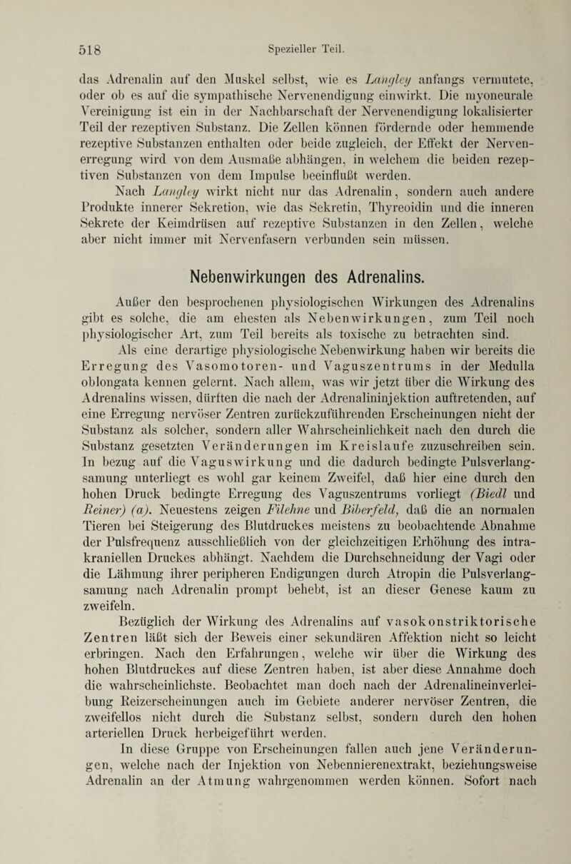 das Adrenalin auf den Muskel selbst, wie es Langley anfangs vermutete, oder ob es auf die sympathische Nervenendigung einwirkt. Die myoneurale Vereinigung ist ein in der Nachbarschaft der Nervenendigung lokalisierter Teil der rezeptiven Substanz. Die Zellen können fördernde oder hemmende rezeptive Substanzen enthalten oder beide zugleich, der Effekt der Nerven¬ erregung wird von dem Ausmaße abhängen, in welchem die beiden rezep¬ tiven Substanzen von dem Impulse beeinflußt werden. Nach Langley wirkt nicht nur das Adrenalin, sondern auch andere Produkte innerer Sekretion, wie das Sekretin, Thyreoidin und die inneren Sekrete der Keimdrüsen auf rezeptive Substanzen in den Zellen, welche aber nicht immer mit Nervenfasern verbunden sein müssen. Nebenwirkungen des Adrenalins. Außer den besprochenen physiologischen Wirkungen des Adrenalins gibt es solche, die am ehesten als Nebenwirkungen, zum Teil noch physiologischer Art, zum Teil bereits als toxische zu betrachten sind. Als eine derartige physiologische Nebenwirkung haben wir bereits die Erregung des Vasomotoren- und Vaguszentrums in der Medulla oblongata kennen gelernt. Nach allem, was wir jetzt über die Wirkung des Adrenalins wissen, dürften die nach der Adrenalininjektion auftretenden, auf eine Erregung nervöser Zentren zurückzuführenden Erscheinungen nicht der Substanz als solcher, sondern aller Wahrscheinlichkeit nach den durch die Substanz gesetzten Veränderungen im Kreisläufe zuzuschreiben sein. In bezug auf die Vaguswirkung und die dadurch bedingte Pulsverlang¬ samung unterliegt es wohl gar keinem Zweifel, daß hier eine durch den hohen Druck bedingte Erregung des Vaguszentrums vorliegt (Biedl und Reiner) (a). Neuestens zeigen Filehne und Biberfeldy daß die an normalen Tieren bei Steigerung des Blutdruckes meistens zu beobachtende Abnahme der Pulsfrequenz ausschließlich von der gleichzeitigen Erhöhung des intra¬ kraniellen Druckes abhängt. Nachdem die Durchschneidung der Vagi oder die Lähmung ihrer peripheren Endigungen durch Atropin die Pulsverlang¬ samung nach Adrenalin prompt behebt, ist an dieser Genese kaum zu zweifeln. Bezüglich der Wirkung des Adrenalins auf vasokonstriktorische Zentren läßt sich der Beweis einer sekundären Affektion nicht so leicht erbringen. Nach den Erfahrungen, welche wir über die Wirkung des hohen Blutdruckes auf diese Zentren haben, ist aber diese Annahme doch die wahrscheinlichste. Beobachtet man doch nach der Adrenalineinverlei¬ bung Reizerscheinungen auch im Gebiete anderer nervöser Zentren, die zweifellos nicht durch die Substanz selbst, sondern durch den hohen arteriellen Druck herbeigeführt werden. In diese Gruppe von Erscheinungen fallen auch jene Veränderun¬ gen, welche nach der Injektion von Nebennierenextrakt, beziehungsweise Adrenalin an der Atmung wahrgenommen werden können. Sofort nach