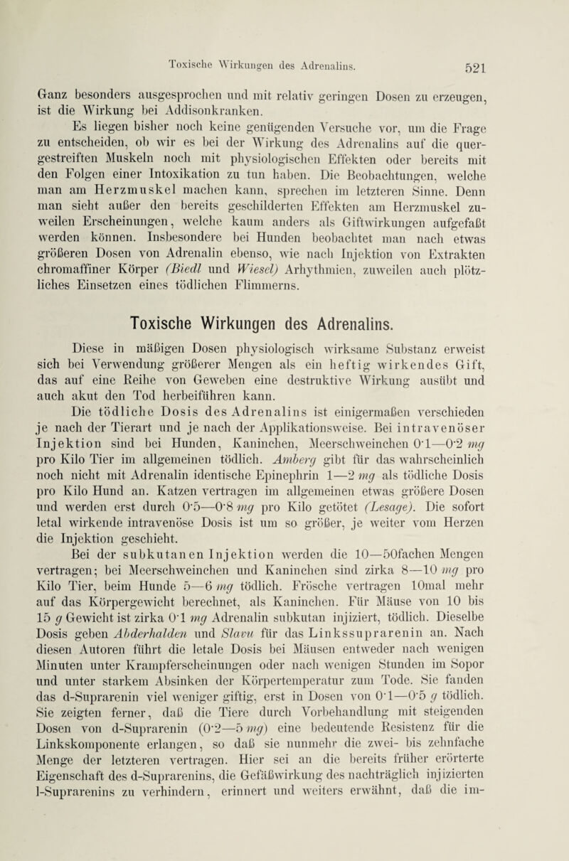 Ganz besonders ausgesprochen und mit relativ geringen Dosen zu erzeugen, ist die Wirkung bei Addisonkranken. Es liegen bisher noch keine genügenden Versuche vor, um die Frage zu entscheiden, ob wir es bei der Wirkung des Adrenalins auf die quer¬ gestreiften Muskeln noch mit physiologischen Effekten oder bereits mit den Folgen einer Intoxikation zu tun haben. Die Beobachtungen, welche man am Herzmuskel machen kann, sprechen im letzteren Sinne. Denn man sieht außer den bereits geschilderten Effekten am Herzmuskel zu¬ weilen Erscheinungen, welche kaum anders als Giftwirkungen aufgefaßt werden können. Insbesondere bei Hunden beobachtet man nach etwas größeren Dosen von Adrenalin ebenso, wie nach Injektion von Extrakten chromaffiner Körper (Biedl und Wiesel) Arhythmien, zuweilen auch plötz¬ liches Einsetzen eines tödlichen Flimmerns. Toxische Wirkungen des Adrenalins. Diese in mäßigen Dosen physiologisch wirksame Substanz erweist sich bei Verwendung größerer Mengen als ein heftig wirkendes Gift, das auf eine Reihe von Geweben eine destruktive Wirkung ausübt und auch akut den Tod herbeiführen kann. Die tödliche D osis des Adrenalins ist einigermaßen verschieden je nach der Tierart und je nach der Applikationsweise. Bei intravenöser Injektion sind bei Hunden, Kaninchen, Meerschweinchen OT—0*2 mg pro Kilo Tier im allgemeinen tödlich. Amberg gibt für das wahrscheinlich noch nicht mit Adrenalin identische Epinephrin 1—2 mg als tödliche Dosis pro Kilo Hund an. Katzen vertragen im allgemeinen etwas größere Dosen und werden erst durch 0*5—0*8 mg pro Kilo getötet (Besage). Die sofort letal wirkende intravenöse Dosis ist um so größer, je weiter vom Herzen die Injektion geschieht. Bei der subkutanen Injektion werden die 10—öOfachen Mengen vertragen; bei Meerschweinchen und Kaninchen sind zirka 8—10 mg pro Kilo Tier, beim Hunde 5—6 mg tödlich. Frösche vertragen lOmal mehr auf das Körpergewicht berechnet, als Kaninchen. Für Mäuse von 10 bis 15 g Gewicht ist zirka OT mg Adrenalin subkutan injiziert, tödlich. Dieselbe Dosis geben Abderhalden und Slavu für das Linkssuprarenin an. Nach diesen Autoren führt die letale Dosis bei Mäusen entweder nach wenigen Minuten unter Krampferscheinungen oder nach wenigen Stunden im Sopor und unter starkem Absinken der Körpertemperatur zum Tode. Sie fanden das d-Suprarenin viel weniger giftig, erst in Dosen von 0*1—0*5 g tödlich. Sie zeigten ferner, daß die Tiere durch Vorbehandlung mit steigenden Dosen von d-Suprarenin (0*2—5 mg) eine bedeutende Resistenz für die Linkskomponente erlangen, so daß sie nunmehr die zwei- bis zehnfache Menge der letzteren vertragen. Hier sei an die bereits früher erörterte Eigenschaft des d-Suprarenins, die Gefäß Wirkung des nachträglich injizierten 1-Suprarenins zu verhindern, erinnert und weiters erwähnt, daß die im-