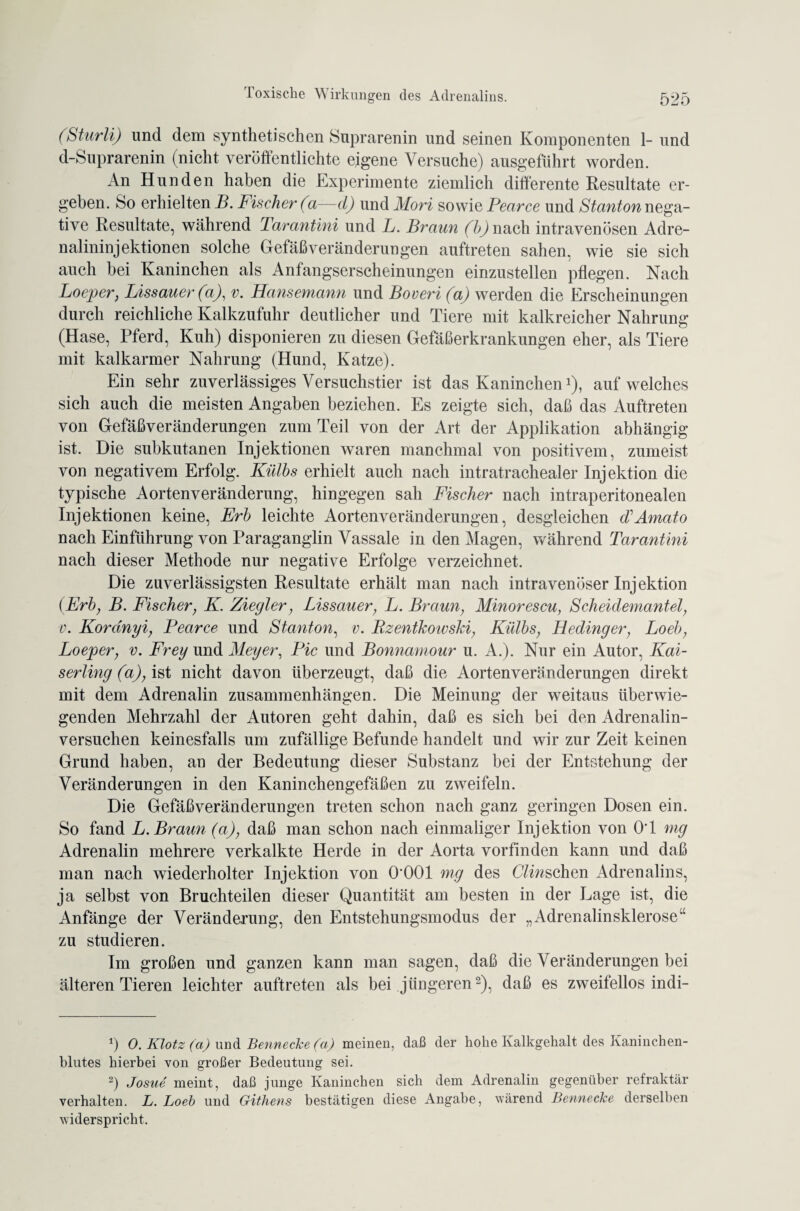 (Sturli) und dem synthetischen Suprarenin und seinen Komponenten 1- und d-Suprarenin (nicht veröffentlichte eigene Versuche) ausgeführt worden. An Hunden haben die Experimente ziemlich differente Resultate er¬ geben. So erhielten B. Fischer (a—d) und Mori sowie Pearce und Stanton nega¬ tive Resultate, während Tarantini und L. Braun (b) nach intravenösen Adre¬ nalininjektionen solche Gefäßveränderungen auftreten sahen, wie sie sich auch bei Kaninchen als Anfangserscheinungen einzustellen pflegen. Nach Loeper, Lissauer(a), v. Hansemann und Boveri (a) werden die Erscheinungen durch reichliche Kalkzufuhr deutlicher und Tiere mit kalkreicher Nahrung (Hase, Pferd, Kuh) disponieren zu diesen Gefäßerkrankungen eher, als Tiere mit kalkarmer Nahrung (Hund, Katze). Ein sehr zuverlässiges Versuchstier ist das Kaninchen1), auf welches sich auch die meisten Angaben beziehen. Es zeigte sich, daß das Auftreten von Gefäßveränderungen zum Teil von der Art der Applikation abhängig ist. Die subkutanen Injektionen waren manchmal von positivem, zumeist von negativem Erfolg. Külbs erhielt auch nach intratrachealer Injektion die typische Aortenveränderung, hingegen sah Fischer nach intraperitonealen Injektionen keine, Erb leichte Aortenveränderungen, desgleichen d'Amato nach Einführung von Paraganglin Vassale in den Magen, während Tarantini nach dieser Methode nur negative Erfolge verzeichnet. Die zuverlässigsten Resultate erhält man nach intravenöser Injektion (Erb, B. Fischer, K. Ziegler, Lissauer, L. Braun, Minorescu, Scheidemantel, v. Kordnyi, Pearce und Stanton, v. Pzentkowski, Külbs, Hedinger, Loeb, Loeper, v. Frey und Meyer, Pie und Bonnamour u. A.). Nur ein Autor, Kai¬ ser ling (a), ist nicht davon überzeugt, daß die Aortenveränderungen direkt mit dem Adrenalin Zusammenhängen. Die Meinung der weitaus überwie¬ genden Mehrzahl der Autoren geht dahin, daß es sich bei den Adrenalin¬ versuchen keinesfalls um zufällige Befunde handelt und wir zur Zeit keinen Grund haben, an der Bedeutung dieser Substanz bei der Entstehung der Veränderungen in den Kaninchengefäßen zu zweifeln. Die Gefäßveränderungen treten schon nach ganz geringen Dosen ein. So fand L. Braun (a), daß man schon nach einmaliger Injektion von OT mg Adrenalin mehrere verkalkte Herde in der Aorta vorfinden kann und daß man nach wiederholter Injektion von O'OOl mg des C/iwschen Adrenalins, ja selbst von Bruchteilen dieser Quantität am besten in der Lage ist, die Anfänge der Veränderung, den Entstehungsmodus der „Adrenalinsklerose“ zu studieren. Im großen und ganzen kann man sagen, daß die Veränderungen bei älteren Tieren leichter auftreten als bei jüngeren2), daß es zweifellos indi- 1) 0. Klotz (a) und Bennecke (a) meinen, daß der hohe Kalkgehalt des Kaninchen¬ blutes hierbei von großer Bedeutung sei. 2) Josue meint, daß junge Kaninchen sich dem Adrenalin gegenüber refraktär verhalten. L. Loeb und Githens bestätigen diese Angabe, wärend Bennecke derselben widerspricht.