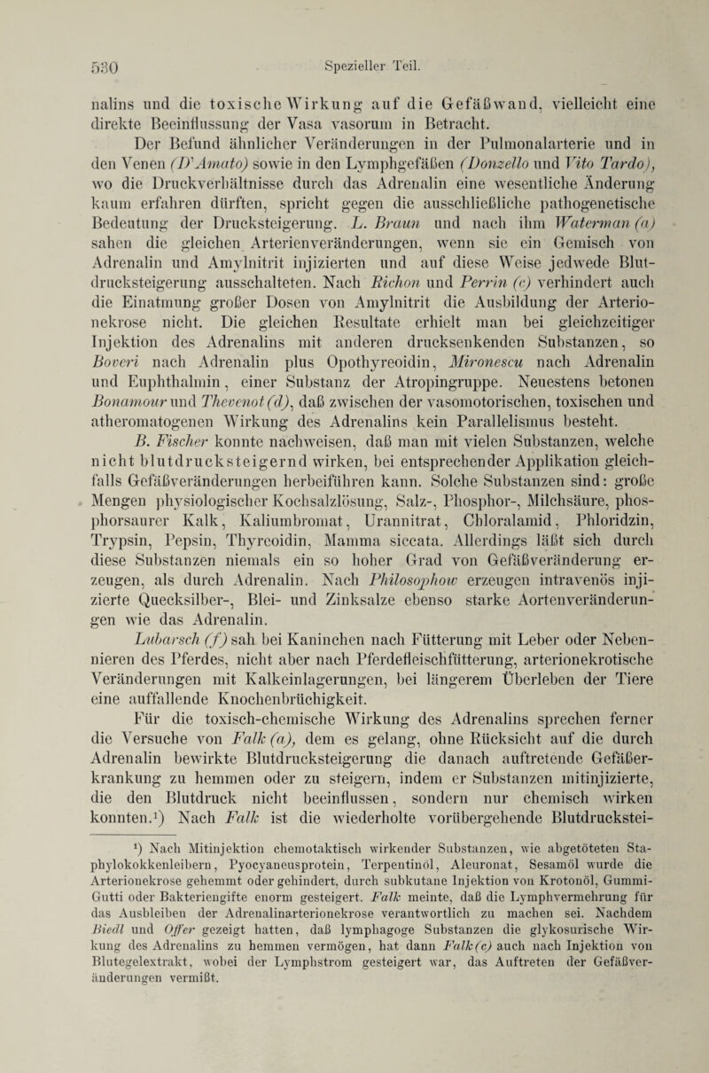 nalins und die toxische Wirkung auf die Gefäßwand, vielleicht eine direkte Beeinflussung der Vasa vasorum in Betracht. Der Befund ähnlicher Veränderungen in der Pulmonalarterie und in den Venen (D'Amato) sowie in den Lymphgefäßen (Donzello und Vito Tardo), wo die Druckverhältnisse durch das Adrenalin eine wesentliche Änderung kaum erfahren dürften, spricht gegen die ausschließliche pathogenetische Bedeutung der Drucksteigerung. L. Braun und nach ihm Waterman (a) sahen die gleichen Arterienveränderungen, wenn sie ein Gemisch von Adrenalin und Amylnitrit injizierten und auf diese Weise jedwede Blut¬ drucksteigerung ausschalteten. Nach Richon und Perrin (c) verhindert auch die Einatmung großer Dosen von Amylnitrit die Ausbildung der Arterio- nekrose nicht. Die gleichen Resultate erhielt man bei gleichzeitiger Injektion des Adrenalins mit anderen drucksenkenden Substanzen, so Boveri nach Adrenalin plus Opothyreoidin, Mironescu nach Adrenalin und Euphthalmin, einer Substanz der Atropingruppe. Neuestens betonen Bonamour und Thevenot(d), daß zwischen der vasomotorischen, toxischen und atheromatogenen Wirkung des Adrenalins kein Parallelismus besteht. jB. Fischer konnte nachweisen, daß man mit vielen Substanzen, welche nicht b lut druck steigernd wirken, bei entsprechender Applikation gleich¬ falls Gefäßveränderungen herbeiführen kann. Solche Substanzen sind: große Mengen physiologischer Kochsalzlösung, Salz-, Phosphor-, Milchsäure, phos¬ phorsaurer Kalk, Kaliumbromat, Urannitrat, Chloralamid, Phloridzin, Trypsin, Pepsin, Thyreoidin, Mamma siccata. Allerdings läßt sich durch diese Substanzen niemals ein so hoher Grad von Gefäßveränderung er¬ zeugen, als durch Adrenalin. Nach Philosophow erzeugen intravenös inji¬ zierte Quecksilber-, Blei- und Zinksalze ebenso starke Aorten Veränderun¬ gen wie das Adrenalin. Lubarsch (f) sah bei Kaninchen nach Fütterung mit Leber oder Neben¬ nieren des Pferdes, nicht aber nach Pferdefleischfütterung, arterionekrotische Veränderungen mit Kalkeinlagerungen, bei längerem Überleben der Tiere eine auffallende Knochenbrüchigkeit. Für die toxisch-chemische Wirkung des Adrenalins sprechen ferner die Versuche von Falk (a), dem es gelang, ohne Rücksicht auf die durch Adrenalin bewirkte Blutdrucksteigerung die danach auftretende Gefäßer¬ krankung zu hemmen oder zu steigern, indem er Substanzen mitinjizierte, die den Blutdruck nicht beeinflussen, sondern nur chemisch wirken konnten.1) Nach Falle ist die wiederholte vorübergehende Blutdruckstei- *) Nach Mitinjektion chemotaktisch wirkender Substanzen, wie abgetöteten Sta¬ phylokokkenleibern, Pyocyaneusprotein, Terpentinöl, Aleuronat, Sesamöl wurde die Arterionekrose gehemmt oder gehindert, durch subkutane Injektion von Krotonöl, Gummi - Gutti oder Bakteriengifte enorm gesteigert. Falk meinte, daß die Lymphvermehrung für das Ausbleiben der Adrenalina.rterionekrose verantwortlich zu machen sei. Nachdem Biedl und Oper gezeigt hatten, daß lymphagoge Substanzen die glykosurische Wir¬ kung des Adrenalins zu hemmen vermögen, hat dann Falk(c) auch nach Injektion von Blutegelextrakt, wobei der Lymphstrom gesteigert war, das Auftreten der Gefäßver¬ änderungen vermißt.