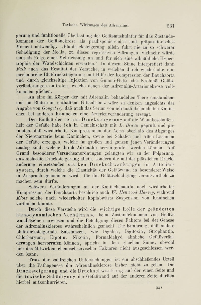 gerung und funktionelle Überlastung der Gefäßmuskulatur für das Zustande¬ kommen der Gefäßnekrosc als prädisponierendes und präparatorisches Moment notwendig. „Blutdrucksteigerung allein führt nie zu so schwerer Schädigung der Media, zu diesen regressiven Störungen, vielmehr würde man als Folge einer Mehrleistung an und für sich eine allmähliche Hyper¬ trophie der Wandschichten erwarten.“ In diesem Sinne interpretiert dann Falk auch das Resultat der Versuche, in welchen durch wiederholte rein mechanische Blutdrucksteigerung mit Hilfe der Kompression der Bauchaorta und durch gleichzeitige Injektion von Gummi-Gutti oder Krotonöl Gefäß¬ veränderungen auftraten, welche denen der Adrenalin-Arterionekrose voll¬ kommen glichen. An eine im Körper der mit Adrenalin behandelten Tiere entstandene und im Blutserum enthaltene Giftsubstanz wäre zu denken angesichts der Angabe von Gonget (c), daß auch das Serum von adrenalinbehandelten Kanin¬ chen bei anderen Kaninchen eine Arterien Veränderung erzeugt. Den Einfluß der reinen Druck Steigerung auf die Wandbesch affen- heit der Gefäße habe ich in Gemeinschaft mit L. Braun geprüft und ge¬ funden, daß wiederholte Kompressionen der Aorta oberhalb des Abganges der Nierenarterie beim Kaninchen, sowie bei Schafen und Alfen Läsionen der Gefäße erzeugen, welche im großen und ganzen jenen Veränderungen analog sind, welche durch Adrenalin hervorgerufen werden können. Auf Grund besonderer Versuchsanordnungen gelangten wir zu der Folgerung, daß nicht die Drucksteigerung allein, sondern die mit der plötzlichen Druck¬ änderung einsetzenden starken Druck Schwankungen im Arterien¬ system, durch welche die Elastizität der Gefäßwand in besondererWeise in Anspruch genommen wird, für die Gefäßschädigung verantwortlich zu machen sein dürfte. Schwere Veränderungen an der Kaninchenaorta nach wiederholter Kompression der Bauchaorta beschrieb auch W. Henwood Harvcy, während Klotz solche nach wiederholter kopfabwärts Suspension von Kaninchen vorfinden konnte. Durch diese Versuche wird die wichtige Rolle der geänderten hämodynamischen Verhältnisse beim Zustandekommen von Gefäß¬ wandläsionen erwiesen und die Beteiligung dieses Faktors bei der Genese der Adrenalinsklerose wahrscheinlich gemacht. Die Erfahrung, daß andeie blutdrucksteigernde Substanzen, wie Digalen, Digitoxin, Strophantin, Chlorbaryum, Ergotin, Nikotin, Formaldehyd ähnliche Gefäßverän¬ derungen hervorrufen können, spricht in dem gleichen Sinne, obwohl hier das Mitwirken chemisch-toxischer Faktoren nicht ausgeschlossen wer¬ den kann. Trotz der zahlreichen Untersuchungen ist ein abschließendes Urteil über die Pathogenese der Adrenalinsklerose bisher nicht zu geben. Die Drucksteigerung und die Druckschwankung auf der einen Seite und die toxische Schädigung der Gefäßwand auf der anderen Seite dürften hierbei mitkonkurrieren. 34*