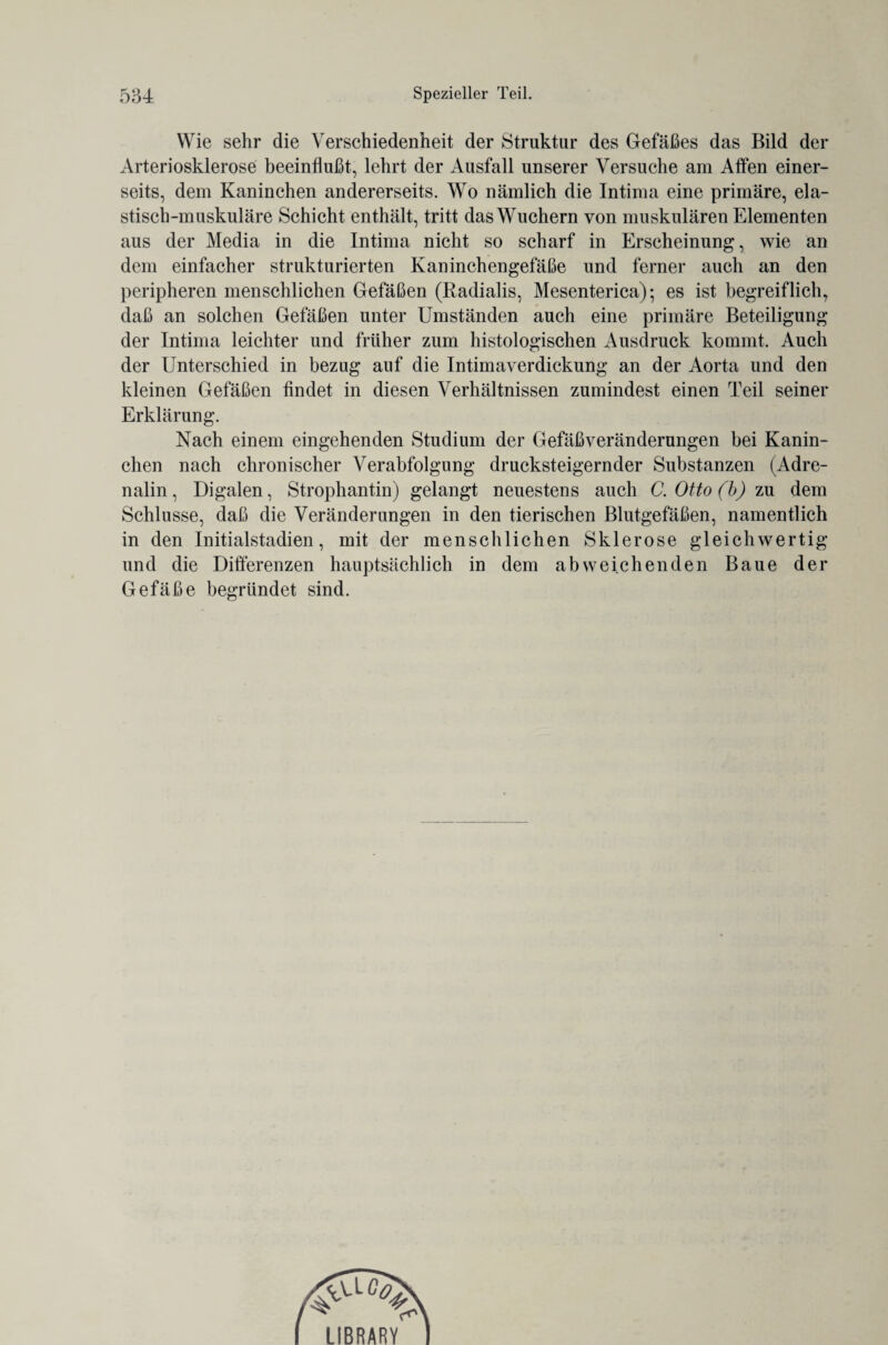 Wie sehr die Verschiedenheit der Struktur des Gefäßes das Bild der Arteriosklerose beeinflußt, lehrt der Ausfall unserer Versuche am Affen einer¬ seits, dem Kaninchen andererseits. Wo nämlich die Intima eine primäre, ela¬ stisch-muskuläre Schicht enthält, tritt das Wuchern von muskulären Elementen aus der Media in die Intima nicht so scharf in Erscheinung, wie an dem einfacher strukturierten Kaninchengefäße und ferner auch an den peripheren menschlichen Gefäßen (Radialis, Mesenterica); es ist begreiflich, daß an solchen Gefäßen unter Umständen auch eine primäre Beteiligung der Intima leichter und früher zum histologischen Ausdruck kommt. Auch der Unterschied in bezug auf die Intimayerdickung an der Aorta und den kleinen Gefäßen findet in diesen Verhältnissen zumindest einen Teil seiner Erklärung. Nach einem eingehenden Studium der Gefäßveränderungen bei Kanin¬ chen nach chronischer Verabfolgung drucksteigernder Substanzen (Adre¬ nalin, Digalen, Strophantin) gelangt neuestens auch C. Otto (b) zu dem Schlüsse, daß die Veränderungen in den tierischen Blutgefäßen, namentlich in den Initialstadien, mit der menschlichen Sklerose gleichwertig und die Differenzen hauptsächlich in dem abweichenden Baue der Gefäße begründet sind. LIBRARY