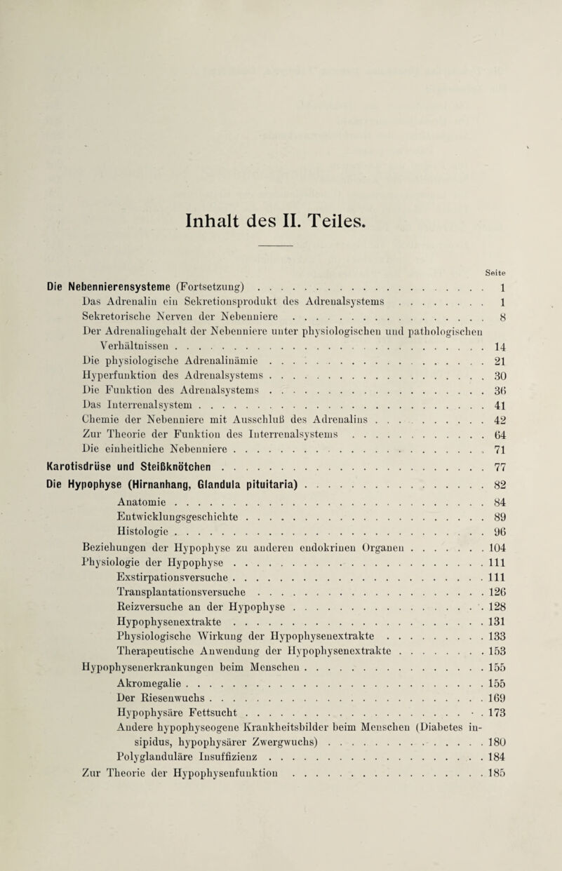 Inhalt des II. Teiles. Seite Die Nebennierensysteme (Fortsetzung). 1 Das Adrenalin ein Sekretionsprodukt des Adreualsystems . 1 Sekretorische Nerven der Nebenniere . 8 Der Adrenalingehalt der Nebenniere unter physiologischen und pathologischen Verhältnissen. 14 Die physiologische Adrenalinämie .. 21 Hyperfunktion des Adreualsystems.30 Die Funktion des Adreualsystems.3(1 Das Interrenal System.41 Chemie der Nebenniere mit Ausschluß des Adrenalins ... 42 Zur Theorie der Funktion des Iuterrenalsystems.64 Die einheitliche Nebenniere. 71 Karotisdrlise und Steißknötchen.77 Die Hypophyse (Hirnanhang, Glandula pituitaria).82 Anatomie.84 Entwicklungsgeschichte.89 Histologie.96 Beziehungen der Hypophyse zu anderen endokrinen Organen.104 Physiologie der Hypophyse.111 Exstirpationsversuche.111 Transplantationsversuche. 126 Reizversuche an der Hypophyse..128 Hypophysenextrakte.131 Physiologische Wirkung der Hypophysenextrakte.133 Therapeutische Anwendung der Hypophysenextrakte.153 Hypophysenerkrankungen beim Menschen.155 Akromegalie.155 Der Riesenwuchs.169 Hypophysäre Fettsucht.• . 173 Andere hypophyseogene Krankheitsbilder beim Menschen (Diabetes iu- sipidus, hypophysärer Zwergwuchs). 180 Polyglanduläre Insuffizienz.184 Zur Theorie der Hypophysenfuuktion .185