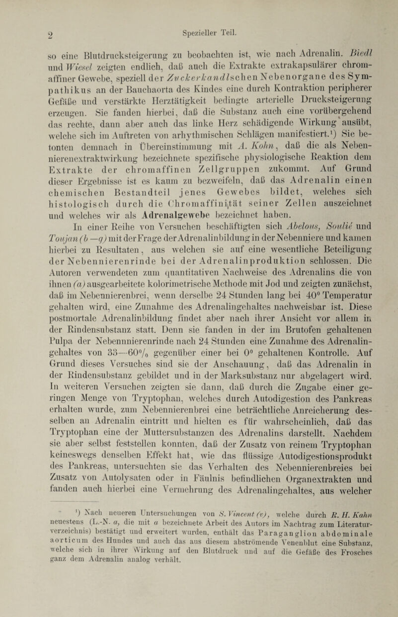 so eine Blutdrucksteigerung zu beobachten ist, wie nach Adrenalin. Biecll und Wiesel zeigten endlich, daß auch die Extrakte extrakapsulärer chrom¬ affiner Gewebe, speziell der Zvckerkandlschen Nebenorgane des Sym¬ pathikus an der Bauchaorta des Kindes eine durch Kontraktion peripherer Gefäße und verstärkte Herztätigkeit bedingte arterielle Drucksteigerung erzeugen. Sie fanden hierbei, daß die Substanz auch eine vorübergehend das rechte, dann aber auch das linke Herz schädigende Wirkung'ausübt, welche sich im Auftreten von arhythmischen Schlägen manifestiert.1) Sie be¬ tonten demnach in Übereinstimmung mit A. Kohn, daß die als Neben¬ nierenextraktwirkung bezeichnete spezifische physiologische Reaktion dem Extrakte der chromaffinen Zellgruppen zukommt. Auf Grund dieser Ergebnisse ist es kaum zu bezweifeln, daß das Adrenalin einen chemischen Bestandteil jenes Gewebes bildet, welches sich histologisch durch die Chromaffini^tät seiner Zellen auszeichnet und welches wir als Adrenalgewebe bezeichnet haben. In einer Reihe von Versuchen beschäftigten sich Abelous; Soulie und Toujan (b —g)mii der Frage der Adrenalinbildung in der Nebenniere und kamen hierbei zu Resultaten, aus welchen sie auf eine wesentliche Beteiligung der Nebennierenrinde bei der Adrenalinproduktion schlossen. Die Autoren verwendeten zum quantitativen Nachweise des Adrenalins die von ihnen (a) ausgearbeitete kolorimetrische Methode mit Jod und zeigten zunächst, daß im Nebennierenbrei, wenn derselbe 24 Stunden lang bei 40° Temperatur gehalten wird, eine Zunahme des Adrenalingehaltes nachweisbar ist. Diese postmortale Adrenalinbildung findet aber nach ihrer Ansicht vor allem in der Rindensubstanz statt. Denn sie fanden in der im Brutofen gehaltenen Pulpa der Nebennnierenrinde nach 24 Stunden eine Zunahme des Adrenalin¬ gehaltes von 33—60% gegenüber einer bei 0° gehaltenen Kontrolle. Auf Grund dieses Versuches sind sie der Anschauung, daß das Adrenalin in der Rindensubstanz gebildet und in der Marksubstanz nur abgelagert wird. In weiteren Versuchen zeigten sie dann, daß durch die Zugabe einer ge¬ ringen Menge von Tryptophan, welches durch Autodigestion des Pankreas erhalten wurde, zum Nebennierenbrei eine beträchtliche Anreicherung des¬ selben an Adrenalin eintritt und hielten es für wahrscheinlich, daß das Tryptophan eine der Muttersubstanzen des Adrenalins darstellt. Nachdem sie aber selbst teststellen konnten, daß der Zusatz von reinem Tryptophan keineswegs denselben Eftekt hat, wie das flüssige Autodigestionsprodukt des Pankreas, untersuchten sie das Verhalten des Nebennierenbreies bei Zusatz von Autolysaten oder in Fäulnis befindlichen Organextrakten und landen auch hierbei eine Vermehrung des Adrenalingehaltes, aus welcher a) Nach neueren Untersuchungen von S. Vincent (v), welche durch R. H. Kahn neuestens (L.-N. a, die mit a bezeichnete Arbeit des Autors im Nachtrag zum Literatur¬ verzeichnis) bestätigt und erweitert wurden, enthält das Paraganglion abdominale aoiticum des Hundes und auch das aus diesem ahströmende Venenblut eine Substanz, welche sich in ihrer Wirkung auf den Blutdruck und auf die Gefäße des Frosches ganz dem Adrenalin analog verhält.