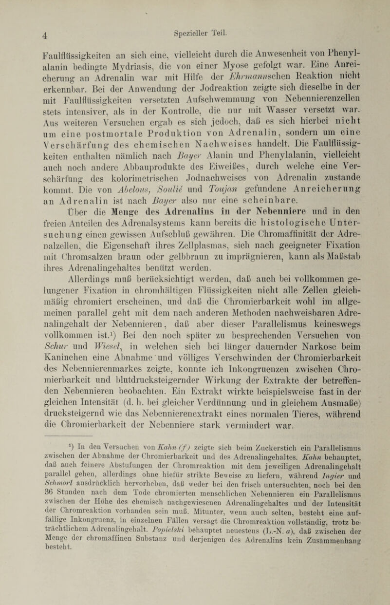 Faulflüssigkeiten an sich eine, vielleicht durch die Anwesenheit von Phenyl¬ alanin bedingte Mydriasis, die von einer Myose gefolgt war. Eine Anrei¬ cherung an Adrenalin war mit Hilfe der Ehrmannschen Reaktion nicht erkennbar. Bei der Anwendung der Jodreaktion zeigte sich dieselbe in der mit Faulflüssigkeiten versetzten Aufschwemmung von Nebennierenzellen stets intensiver, als in der Kontrolle, die nur mit W asser versetzt war. Aus weiteren Versuchen ergab es sich jedoch, daß es sich hierbei nicht um eine postmortale Produktion von Adrenalin, sondern um eine Verschärfung des chemischen Nachweises handelt. Die Faulflüssig¬ keiten enthalten nämlich nach Bayer Alanin und Phenylalanin, vielleicht auch noch andere Abbauprodukte des Eiweißes, durch welche eine Ver¬ schärfung des kolorimetrischen Jodnachweises von Adrenalin zustande kommt. Die von Abelous, Soulie und Toujan gefundene Anreicherung an Adrenalin ist nach Bayer also nur eine scheinbare. Über die Menge des Adrenalins in der Nebenniere und in den freien Anteilen des Adrenalsystems kann bereits die histologische Unter¬ suchung einen gewissen Aufschluß gewähren. Die Chromaffinität der Adre- nalzellen, die Eigenschaft ihres Zellplasmas, sich nach geeigneter Fixation mit Chromsalzen braun oder gelbbraun zu imprägnieren, kann als Maßstab ihres Adrenalingehaltes benützt werden. Allerdings muß berücksichtigt werden, daß auch bei vollkommen ge¬ lungener Fixation in chromhältigen Flüssigkeiten nicht alle Zellen gleich¬ mäßig chromiert erscheinen, und daß die Chromierbarkeit wohl im allge¬ meinen parallel geht mit dem nach anderen Methoden nachweisbaren Adre¬ nalingehalt der Nebennieren, daß aber dieser Parallelismus keineswegs vollkommen ist.1) Bei den noch später zu besprechenden Versuchen von Schur und Wiesel, in welchen sich bei länger dauernder Narkose beim Kaninchen eine Abnahme und völliges Verschwinden der Chromierbarkeit des Nebennierenmarkes zeigte, konnte ich Inkongruenzen zwischen Chro¬ mierbarkeit und blutdrucksteigernder Wirkung der Extrakte der betreffen¬ den Nebennieren beobachten. Ein Extrakt wirkte beispielsweise fast in der gleichen Intensität (d. h. bei gleicher Verdünnung und in gleichem Ausmaße) drucksteigernd wie das Nebennierenextrakt eines normalen Tieres, während die Chromierbarkeit der Nebenniere stark vermindert war. *) lu den Versuchen von Kahn (f) zeigte sich beim Zuckerstich ein Parallelismus zwischen der Abnahme der Chromierbarkeit und des Adrenalingehaltes. Kahn behauptet, daß auch feinere Abstufungen der Chromreaktion mit dem jeweiligen Adrenalingehalt parallel gehen, allerdings ohne hiefür strikte Beweise zu liefern, während Ingier und Schmorl ausdrücklich hervorheben, daß weder bei den frisch untersuchten, noch bei den 3(> Stunden nach dem lode chromierten menschlichen Nebennieren ein Parallelismus zwischen dei Höhe des chemisch nachgewiesenen Adrenalingehaltes und der Intensität der Chromreaktion vorhanden sein muß. Mitunter, wenn auch selten, besteht eine auf¬ fällige Inkongiuenz, in einzelnen lällen versagt die Chromreaktion vollständig, trotz be- tiamtlichem Adienalingehalt. PopielsJci behauptet neuestens (L.-N. n), daß zwischen der Menge dei chromaffinen Substanz und derjenigen des Adrenalins kein Zusammenhang besteht.