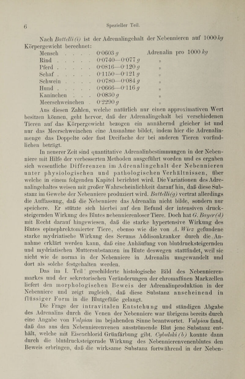 Nach BütteUi (i) ist der Adrenalingehalt der Nebennieren auf 1000% Körpergewicht berechnet: Mensch Rind . Pferd . Schaf . Schwein Hund . Kaninchen Meerschweinchen 0*0603 g 0*0740— 0*077 g 0*0816—0*120 g 0*1150—0*121 g 0*0780—0*084 g 0*0666—0*116 g 0*0830 g 0*2290 g Adrenalin pro 1000 kg 11 11 11 11 ii Aus diesen Zahlen, welche natürlich nur einen approximativen Wert besitzen können, geht hervor, daß der Adrenalingehalt bei verschiedenen Tieren auf das Körpergewicht bezogen ein annähernd gleicher ist und nur das Meerschweinchen eine Ausnahme bildet, indem hier die Adrenalin¬ menge das Doppelte oder fast Dreifache der bei anderen Tieren vorfind- lichen beträgt. In neuerer Zeit sind quantitative Adrenalinbestimmungen in der Neben¬ niere mit Hilfe der verbesserten Methoden ausgeführt worden und es ergaben sich wesentliche Differenzen im Adrenalingehalt der Nebennieren unter physiologischen und pathologischen Verhältnissen, über welche in einem folgenden Kapitel berichtet wird. Die Variationen des Adre¬ nalingehaltes weisen mit großer Wahrscheinlichkeit daraufhin, daß diese Sub¬ stanz im Gewebe der Nebenniere produziert wird. Battelli(g) vertrat allerdings die Auffassung, daß die Nebenniere das Adrenalin nicht bilde, sondern nur speichere. Er stützte sich hierbei auf den Befund der intensiven druck¬ steigernden Wirkung des Blutes nebennierenloser Tiere. Doch hat G. Bayer (d) mit Recht darauf hingewiesen, daß die starke hypertensive Wirkung des Blutes epinephrektomierter Tiere, ebenso wie die von A. Wirz gefundene starke mydriatische Wirkung des Serums Addisonkranker durch die,An¬ nahme erklärt werden kann, daß eine Anhäufung von blutdrucksteigernden und mydriatischen Muttersubstanzen im Blute deswegen statttindet, weil sie nicht wie de norma in der Nebenniere in Adrenalin umgewandelt und dort als solche festgehalten werden. Das im I. Teil geschilderte histologische Bild des Nebennieren¬ markes und der sekretorischen Veränderungen der chromaftinen Markzellen liefert den morphologischen Beweis der Adrenalinproduktion in der Nebenniere und zeigt zugleich, daß diese Substanz anscheinend in flüssiger Form in die Blutgefäße gelangt. Die Frage der intravitalen Entstehung und ständigen Abgabe des Adrenalins durch die Venen der Nebenniere war übrigens bereits durch eine Angabe von Vulpian im bejahenden Sinne beantwortet. Vulpian fand, daß das aus den Nebennierenvenen ausströmende Blut jene Substanz ent¬ hält, welche mit Eisenchlorid Grünfärbung gibt. Cybulski (b) konnte dann durch die blutdrucksteigernde Wirkung des Nebennierenvenenblutes den Beweis erbringen, daß die wirksame Substanz fortwährend in der Neben-