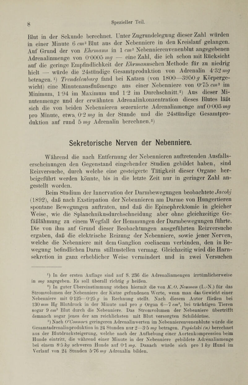 Blut in der Sekunde berechnet. Unter Zugrundelegung dieser Zahl würden in einer Minute 6 cm* Blut aus der Nebenniere in den Kreislauf gelangen. Auf Grund der von Ehrmann in 1 cm3 Nebennierenvenenblut angegebenen Adrenalinmenge von 0 0005 mg — eine Zahl, die ich schon mit Rücksicht auf die geringe Empfindlichkeit der EhrmannschQR Methode fiii zu niedrig hielt — würde die 24stündige Gesamtproduktion von Adrenalin 4*32 mg betragen.1) Trendelenburg fand bei Katzen (von 1800—3950 £ Körperge¬ wicht) eine Minutenausflußmenge aus einer Nebenniere von 0*75 cm* im Minimum, 1*94 im Maximum und 1*2 im Durchschnitt,2) Aus dieser Mi¬ nutenmenge und der erwähnten Adrenalinkonzentration dieses Blutes läßt sich die von beiden Nebennieren sezernierte Adrenalin menge auf 0*003 mg pro Minute, etwa 0*2 mg in der Stunde und die 24stündige Gesamtpro¬ duktion auf rund 5 mg Adrenalin berechnen.3 * * * *) Sekretorische Nerven der Nebenniere. Während die nach Entfernung der Nebennieren auftretenden Ausfalls¬ erscheinungen den Gegenstand eingehender Studien gebildet haben, sind Reizversuche, durch welche eine gesteigerte Tätigkeit dieser Organe her¬ beigeführt werden könnte, bis in die letzte Zeit nur in geringer Zahl an¬ gestellt worden. Beim Studium der Innervation der Darmbewegungen beobachtete Jacobj (1892), daß nach Exstirpation der Nebennieren am Darme von Hungertieren spontane Bewegungen auftraten, und daß die Epinephrektomie in gleicher Weise, wie die Splanchnikusdurchschneidung aber ohne gleichzeitige Ge¬ fäßlähmung zu einem Wegfall der Hemmungen der Darmbewegungen führte. Die von ihm auf Grund dieser Beobachtungen ausgeführten Reizversuche ergaben, daß die elektrische Reizung der Nebenniere, sowie jener Nerven, welche die Nebenniere mit dem Ganglion coeliacum verbinden, den in Be¬ wegung befindlichen Darm stillzustellen vermag. Gleichzeitig wird die Harn¬ sekretion in ganz erheblicher Weise vermindert und in zwei Versuchen 9 In der ersten Auflage sind auf S. 236 die Adrenalinmengen irrtümlicherweise in mg angegeben. Es soll überall richtig g heißen. 2) In guter Übereinstimmung stehen hiermit die von K. 0. Neuntem (L.-N.) für das Stromvolumen der Nebenniere der Katze gefundenen Werte, wenn man das Gewicht einer Nebenniere mit 0T25—0 25 g in Rechnung stellt. Nach diesem Autor fließen bei 130 mm Hg Blutdruck in der Minute und pro g Organ 6—7 cm8, bei trächtigen Tieren sogar 9 cm3 Blut durch die Nebenniere. Das Stromvolumen der Nebenniere übertrifft demnach sogar jenes der am reichlichsten mit Blut versorgten Schilddrüse. 3) Nach O’Connors geringeren Adrenalinwerten im Nebennierenvenenblute würde die Gesamtadrenalinproduktion in 24 Stunden nur 2—3*5 mg betragen. Popielski (n) berechnet aus der Blutdrucksteigerung, welche nach der Aufhebung einer Aortenkompression beim Hunde eintritt, die während einer Minute in der Nebenniere gebildete Adrenalinmenge bei einem 8’5 kg schweren Hunde auf OT mg. Danach würde sich pro 1 kg Hund im Verlauf von 24 Stunden 5*76 mg Adrenalin bilden.