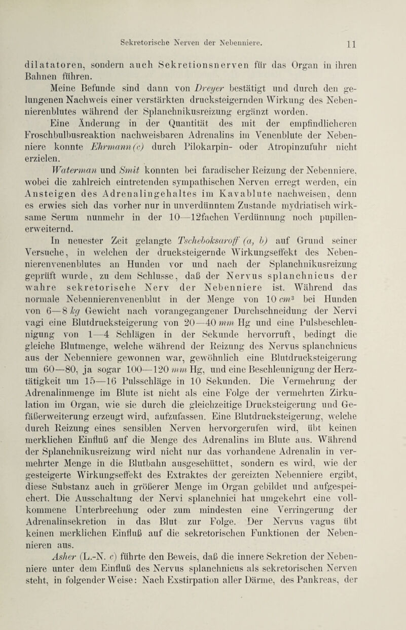 dilatatoren, sondern auch Sekretionsnerven für das Organ in ihren Bahnen führen. Meine Befunde sind dann von Dreyer bestätigt und durch den ge¬ lungenen Nachweis einer verstärkten drucksteigernden Wirkung des Neben¬ nierenblutes während der Splanchnikusreizung ergänzt worden. Eine Änderung in der Quantität des mit der empfindlicheren Froschbulbusreaktion nachweisbaren Adrenalins im Venenblute der Neben¬ niere konnte Ehrmann (c) durch Pilokarpin- oder Atropinzufuhr nicht erzielen. Waterman und Smit konnten bei faradischer Beizung der Nebenniere, wobei die zahlreich eintretenden sympathischen Nerven erregt werden, ein Ansteigen des Adrenalingehaltes im Kavablute nachweisen, denn es erwies sich das vorher nur in unverdünntem Zustande mydriatisch wirk¬ same Serum nunmehr in der 10—12fachen Verdünnung noch pupillen¬ erweiternd. In neuester Zeit gelangte Tscheboksaroff (a, b) auf Grund seiner Versuche, in welchen der drucksteigernde Wirkungseffekt des Neben¬ nierenvenenblutes an Hunden vor und nach der Splanchnikusreizung geprüft wurde, zu dem Schlüsse, daß der Nervus splanchnicus der wahre sekretorische Nerv der Nebenniere ist. Während das normale Nebennierenvenenblut in der Menge von 10cm3 bei Hunden von 6—8 kg Gewicht nach vorangegangener Durchschneidung der Nervi vagi eine Blutdrucksteigerung von 20—40 mm Hg und eine Pulsbeschleu¬ nigung von 1—4 Schlägen in der Sekunde hervorruft, bedingt die gleiche Blutmenge, welche während der Reizung des Nervus splanchnicus aus der Nebenniere gewonnen war, gewöhnlich eine Blutdrucksteigerung um 60—80, ja sogar 100—120 mm Hg, und eine Beschleunigung der Herz¬ tätigkeit um 15—16 Pulsschläge in 10 Sekunden. Die Vermehrung der Adrenalinmenge im Blute ist nicht als eine Folge der vermehrten Zirku¬ lation im Organ, wie sie durch die gleichzeitige Drucksteigerung und Ge¬ fäßerweiterung erzeugt wird, aufzufassen. Eine Blutdrucksteigerung, welche durch Reizung eines sensiblen Nerven hervorgerufen wird, übt keinen merklichen Einfluß auf die Menge des Adrenalins im Blute aus. Während der Splanchnikusreizung wird nicht nur das vorhandene Adrenalin in ver¬ mehrter Menge in die Blutbahn ausgeschüttet, sondern es wird, wie der gesteigerte Wirkungseffekt des Extraktes der gereizten Nebenniere ergibt, diese Substanz auch in größerer Menge im Organ gebildet und aufgespei¬ chert. Die Ausschaltung der Nervi splanchnici hat umgekehrt eine voll¬ kommene Unterbrechung oder zum mindesten eine Verringerung der Adrenalinsekretion in das Blut zur Folge. Der Nervus vagus übt keinen merklichen Einfluß auf die sekretorischen Funktionen der Neben¬ nieren aus. Asher (L.-N. c) führte den Beweis, daß die innere Sekretion der Neben¬ niere unter dem Einfluß des Nervus splanchnicus als sekretorischen Nerven steht, in folgender Weise: Nach Exstirpation aller Därme, des Pankreas, der