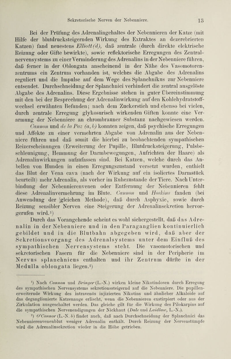 Bei der Prüfung des Adrenalingehaltes der Nebennieren der Katze (mit Hilfe der blutdrucksteigernden Wirkung des Extraktes an dezerebrierten Katzen) fand neuestens Elliott(d), daß zentrale (durch direkte elektrische Reizung oder Gifte bewirkte), sowie reflektorische Erregungen des Zentral¬ nervensystems zu einer Verminderung des Adrenalins in der Nebenniere führen, daß ferner in der Oblongata anscheinend in der Nähe des Vasomotoren¬ zentrums ein Zentrum vorhanden ist, welches die Abgabe des Adrenalins reguliert und die Impulse auf dem Wege des Splanchnikus zur Nebenniere entsendet. Durchschneidung der Splanchnici verhindert die zentral ausgelöste Abgabe des Adrenalins. Diese Ergebnisse stehen in guter Übereinstimmung mit den bei der Besprechung der Adrenalin Wirkung auf den Kohlehydratstofl- wechsel erwähnten Befunden; nach dem Zuckerstich und ebenso bei vielen, durch zentrale Erregung glykosurisch wirkenden Giften konnte eine Ver¬ armung der Nebenniere an chrombrauner Substanz nachgewiesen werden. Cannon und de la Paz (a,b) konnten zeigen, daß psychische Erregungen und Affekte zu einer vermehrten Abgabe von Adrenalin aus der Neben¬ niere führen und daß somit die hierbei zu beobachtenden sympathischen Reizerscheinungen (Erweiterung der Pupille, Blutdrucksteigerung, Pulsbe¬ schleunigung, Hemmung der Darmbewegungen, Aufrichten der Haare) als Adrenalin Wirkungen aufzufassen sind. Bei Katzen, welche durch das An¬ bellen von Hunden in einen Erregungszustand versetzt wurden, enthielt das Blut der Vena cava (nach der Wirkung auf ein isoliertes Darmstück beurteilt) mehr Adrenalin, als vorher im Ruhezustände der Tiere. Nach Unter¬ bindung der Nebennierenvenen oder Entfernung der Nebennieren fehlt diese Adrenalinvermehrung im Blute. Cannon und Hosklns fanden (bei Anwendung der [gleichen Methode), daß durch Asphyxie, sowie durch Reizung sensibler Nerven eine Steigerung der Adrenalinsekretion hervor¬ gerufen wird.1) Durch das Vorangehende scheint es wohl sichergestellt, daß das Adre¬ nalin in der Nebenniere und in den Paraganglien kontinuierlich gebildet und in die Blutbahn abgegeben wird, daß aber der Sekretionsvorgang des Adrenalsystems unter dem Einfluß des sympathischen Nervensystems steht. Die vasomotorischen und sekretorischen Fasern für die Nebenniere sind in der Peripherie im Nervus splanchnicus enthalten und ihr Zentrum dürfte in der Medulla oblongata liegen.2) *) Nack Cannon und Bringer (L.-N.) wirken kleine Nikotindosen durch Erregung des sympathischen Nervensystems sekretionssteigernd auf die Nebenniere. Die pupillen¬ erweiternde Wirkung des intravenös injizierten Nikotins und ähnlicher Alkaloide auf das deganglionierte Katzenauge erlischt, wenn die Nebennieren exstirpiert oder aus der Zirkulation ausgeschaltet werden. Das gleiche gilt für die Wirkung des Pilokarpins auf die sympathischen Nervenendigungen der Nickhaut {Dole und Laidlaw, L.-N.). 2) O’Connor (L.-N. b) findet auch, daß nach Durchschneidung der Splanchnici das Nebennierenvenenblut weniger Adrenalin enthält. Durch Reizung der Nervenstümpfe wird die Adrenalinsekretion wieder in die Höhe getrieben.