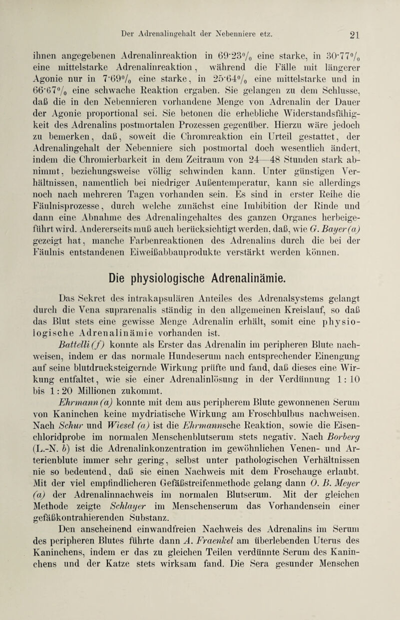 ihnen angegebenen Adrenalinreaktion in 69‘23°/o eine starke, in 30'77% eine mittelstarke Adrenalinreaktion, während die Fälle mit längerer Agonie nur in 7'69°/0 eine starke, in 25'64°/0 eine mittelstarke und in 66'67% eine schwache Reaktion ergaben. Sie gelangen zu dem Schlüsse, daß die in den Nebennieren vorhandene Menge von Adrenalin der Dauer der Agonie proportional sei. Sie betonen die erhebliche Widerstandsfähig¬ keit des Adrenalins postmortalen Prozessen gegenüber. Hierzu wäre jedoch zu bemerken, daß, soweit die Chromreaktion ein Urteil gestattet, der Adrenalingehalt der Nebenniere sich postmortal doch wesentlich ändert, indem die Chromierbarkeit in dem Zeitraum von 24—48 Stunden stark ab¬ nimmt, beziehungsweise völlig schwinden kann. Unter günstigen Ver¬ hältnissen, namentlich bei niedriger Außentemperatur, kann sie allerdings noch nach mehreren Tagen vorhanden sein. Es sind in erster Reihe die Fäulnisprozesse, durch welche zunächst eine Imbibition der Rinde und dann eine Abnahme des Adrenalingehaltes des ganzen Organes herbeige¬ führt wird. Andererseits muß auch berücksichtigt werden, daß, wie G. Bayer (a) gezeigt hat, manche Farbenreaktionen des Adrenalins durch die bei der Fäulnis entstandenen Eiweißabbauprodukte verstärkt werden können. Die physiologische Adrenalinämie. Das Sekret des intrakapsulären Anteiles des Adrenalsystems gelangt durch die Vena suprarenalis ständig in den allgemeinen Kreislauf, so daß das Blut stets eine gewisse Menge Adrenalin erhält, somit eine physio¬ logische Adrenalinämie vorhanden ist. BaUelli(f) konnte als Erster das Adrenalin im peripheren Blute nach- weisen, indem er das normale Hundeserum nach entsprechender Einengung auf seine blutdrucksteigernde Wirkung prüfte und fand, daß dieses eine Wir¬ kung entfaltet, wie sie einer Adrenalinlösung in der Verdünnung 1:10 bis 1: 20 Millionen zukommt. Ehrmann (a) konnte mit dem aus peripherem Blute gewonnenen Serum von Kaninchen keine mydriatische Wirkung am Froschbulbus nachweisen. Nach Schur und Wiesel (a) ist die Ehrmannsche Reaktion, sowie die Eisen¬ chloridprobe im normalen Menschenblutserum stets negativ. Nach Borberg (L.-N. b) ist die Adrenalinkonzentration im gewöhnlichen Venen- und Ar- terienblute immer sehr gering, selbst unter pathologischen Verhältnissen nie so bedeutend, daß sie einen Nachweis mit dem Froschauge erlaubt. Mit der viel empfindlicheren Gefäßstreifenmethode gelang dann 0. B. Meyer (a) der Adrenalinnachweis im normalen Blutserum. Mit der gleichen Methode zeigte Schlager im Menschenserum das Vorhandensein einer gefäßkontrahierenden Substanz. Den anscheinend einwandfreien Nachweis des Adrenalins im Serum des peripheren Blutes führte dann A. Frcienkel am überlebenden Uterus des Kaninchens, indem er das zu gleichen Teilen verdünnte Serum des Kanin¬ chens und der Katze stets wirksam fand. Die Sera gesunder Menschen