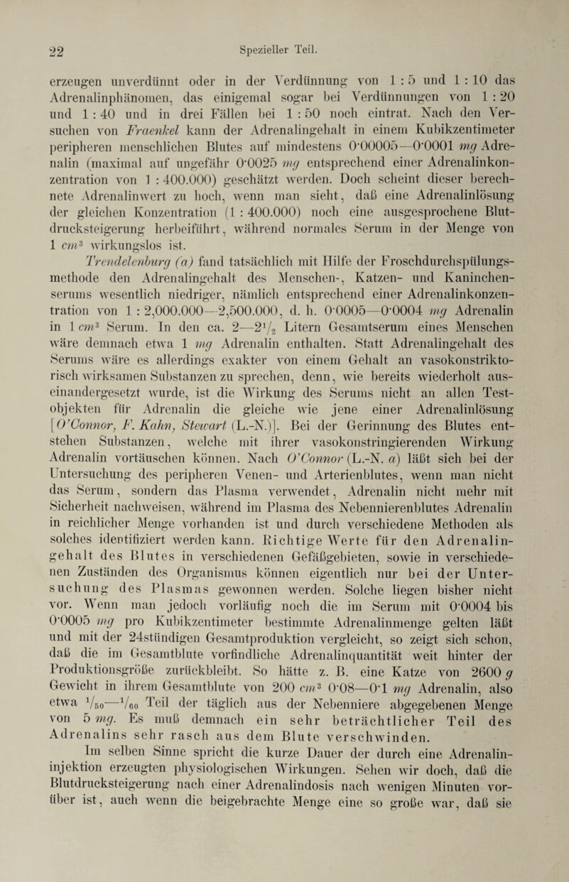 erzeugen unverdünnt oder in der Verdünnung von 1 : 5 und 1 : 10 das Adrenalinphänomen, das einigemal sogar bei Verdünnungen von 1 :20 und 1 :40 und in drei Fällen bei 1 :50 noch eintrat. Nach den Ver¬ suchen von Fraenkel kann der Adrenalingehalt in einem Kubikzentimeter peripheren menschlichen Blutes auf mindestens 0*00005—0*0001 mg Adre¬ nalin (maximal auf ungefähr 0*0025 mg entsprechend einer Adrenalinkon¬ zentration von 1 : 400.000) geschätzt werden. Doch scheint dieser berech¬ nete Adrenalinwert zu hoch, wenn man sieht, daß eine Adrenalinlösung der gleichen Konzentration (1 : 400.000) noch eine ausgesprochene Blut¬ drucksteigerung herbeifährt, während normales Serum in der Menge von 1 cm3 wirkungslos ist. Trendelenburg (a) fand tatsächlich mit Hilfe der Froschdurchspülungs¬ methode den Adrenalingehalt des Menschen-, Katzen- und Kaninchen¬ serums wesentlich niedriger, nämlich entsprechend einer Adrenalinkonzen¬ tration von 1 : 2,000.000—2,500.000, d. h. 0*0005—0*0004 mg Adrenalin in 1 cm3 Serum. In den ca. 2—21/i Litern Gesamtserum eines Menschen wäre demnach etwa 1 mg Adrenalin enthalten. Statt Adrenalingehalt des Serums wäre es allerdings exakter von einem Gehalt an vasokonstrikto- risch wirksamen Substanzen zu sprechen, denn, wie bereits wiederholt aus¬ einandergesetzt wurde, ist die Wirkung des Serums nicht an allen Test¬ objekten für Adrenalin die gleiche wie jene einer Adrenalinlösung | 0’Gönner, F. Kahn, Stewart (L.-N.)]. Bei der Gerinnung des Blutes ent¬ stehen Substanzen, welche mit ihrer vasokonstringierenden Wirkung Adrenalin Vortäuschen können. Nach O’Connor (L.-N. a) läßt sich bei der Untersuchung des peripheren Venen- und Arterienblutes, wenn man nicht das Serum, sondern das Plasma verwendet, Adrenalin nicht mehr mit Sicherheit nachweisen, während im Plasma des Nebennierenblutes Adrenalin in reichlicher Menge vorhanden ist und durch verschiedene Methoden als solches identifiziert werden kann. Richtige Werte für den Adrenalin¬ gehalt des Blutes in verschiedenen Gefäßgebieten, sowie in verschiede¬ nen Zuständen des Organismus können eigentlich nur bei der Unter¬ suchung des Plasmas gewonnen werden. Solche liegen bisher nicht vor. Wenn man jedoch vorläufig noch die im Serum mit 0*0004 bis 0*0005 mg pro Kubikzentimeter bestimmte Adrenalinmenge gelten läßt und mit der 24stündigen Gesamtproduktion vergleicht, so zeigt sich schon, daß die im Gesamtblute vorfindliche Adrenalinquantität weit hinter der Produktionsgrüße zurückbleibt. So hätte z. B. eine Katze von 2600 g Gewicht in ihrem Gesamtblute von 200 cm3 0*08—0*1 mg Adrenalin, also etwa Vso—Veo Teil der täglich aus der Nebenniere abgegebenen Menge von 5 mg. Es muß demnach ein sehr beträchtlicher Teil des Adrenalins sehr rasch aus dem Blute verschwinden. Im selben Sinne spricht die kurze Dauer der durch eine Adrenalin¬ injektion erzeugten physiologischen Wirkungen. Sehen wir doch, daß die Blutdrucksteigerung nach einer Adrenalindosis nach wenigen Minuten vor¬ über ist, auch wenn die beigebrachte Menge eine so große war, daß sie