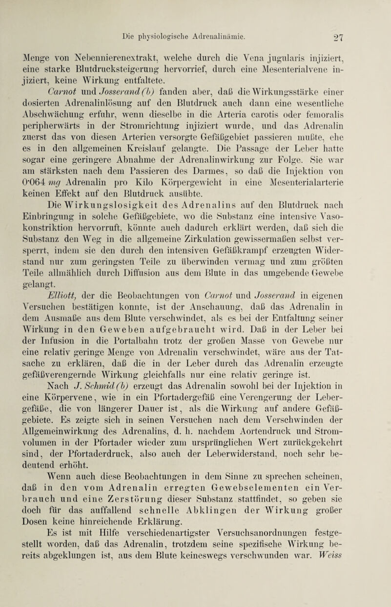 Menge von Nebennierenextrakt, welche durch die Vena jugularis injiziert, eine starke Blutdrucksteigerung hervorrief, durch eine Mesenterialvene in¬ jiziert, keine Wirkung entfaltete. Carnot und Josserand(b) fanden aber, daß die Wirkungsstärke einer dosierten Adrenalinlösung auf den Blutdruck auch dann eine wesentliche Abschwächung erfuhr, wenn dieselbe in die Arteria carotis oder femoralis peripherwärts in der Stromrichtung injiziert wurde, und das Adrenalin zuerst das von diesen Arterien versorgte Gefäßgebiet passieren mußte, ehe es in den allgemeinen Kreislauf gelangte. Die Passage der Leber hatte sogar eine geringere Abnahme der Adrenalinwirkung zur Folge. Sie war am stärksten nach dem Passieren des Darmes, so daß die Injektion von 0*064 mg Adrenalin pro Kilo Körpergewicht in eine Mesenterialarterie keinen Effekt auf den Blutdruck ausübte. Die Wirkungslosigkeit des Adrenalins auf den Blutdruck nach Einbringung in solche Gefäßgebiete, wo die Substanz eine intensive Vaso¬ konstriktion hervorruft, könnte auch dadurch erklärt werden, daß sich die Substanz den Weg in die allgemeine Zirkulation gewissermaßen selbst ver¬ sperrt, indem sie den durch den intensiven Gefäßkrampf erzeugten Wider¬ stand nur zum geringsten Teile zu überwinden vermag und zum größten Teile allmählich durch Diffusion aus dem Blute in das umgebende Gewebe gelangt. Elliott, der die Beobachtungen von Carnot und Josserand in eigenen Versuchen bestätigen konnte, ist der Anschauung, daß das Adrenalin in dem Ausmaße aus dem Blute verschwindet, als es bei der Entfaltung seiner Wirkung in den Geweben aufgebraucht wird. Daß in der Leber bei der Infusion in die Portalbahn trotz der großen Masse von Gewebe nur eine relativ geringe Menge von Adrenalin verschwindet, wäre aus der Tat¬ sache zu erklären, daß die in der Leber durch das Adrenalin erzeugte gefäßverengernde Wirkung gleichfalls nur eine relativ geringe ist. Nach J. Schmid(b) erzeugt das Adrenalin sowohl bei der Injektion in eine Körpervene, wie in ein Pfortadergefäß eine Verengerung der Leber¬ gefäße, die von längerer Dauer ist, als die Wirkung auf andere Gefäß¬ gebiete. Es zeigte sich in seinen Versuchen nach dem Verschwinden der Allgemeinwirkung des Adrenalins, d. li. nachdem Aortendruck und Strom¬ volumen in der Pfortader wieder zum ursprünglichen Wert zurückgekehrt sind, der Pfortaderdruck, also auch der Leberwiderstand, noch sehr be¬ deutend erhöht. Wenn auch diese Beobachtungen in dem Sinne zu sprechen scheinen, daß in den vom Adrenalin erregten Gewebselementen ein Ver¬ brauch und eine Zerstörung dieser Substanz stattfindet, so geben sie doch für das auffallend schnelle Abklingen der Wirkung großer Dosen keine hinreichende Erklärung. Es ist mit Hilfe verschiedenartigster Versuchsanordnungen festge¬ stellt worden, daß das Adrenalin, trotzdem seine spezifische Wirkung be¬ reits abgeklungen ist, aus dem Blute keineswegs verschwunden war. Weiss