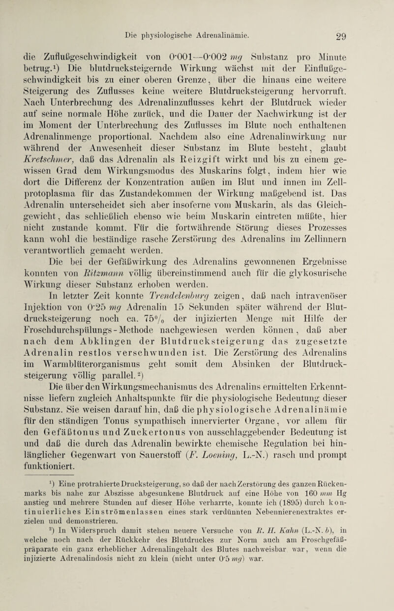die Zuflußgeschwindigkeit von 0*001—0*002 mg Substanz pro Minute betrug*.1) Die blutdrucksteigernde Wirkung wächst mit der Einflußge¬ schwindigkeit bis zu einer oberen Grenze, über die hinaus eine weitere Steigerung des Zuflusses keine weitere Blutdrucksteigerung hervorruft. Nach Unterbrechung des Adrenalinzuflusses kehrt der Blutdruck wieder auf seine normale Höhe zurück, und die Dauer der Nachwirkung ist der im Moment der Unterbrechung des Zuflusses im Blute noch enthaltenen Adrenalinmenge proportional. Nachdem also eine Adrenalinwirkung nur während der Anwesenheit dieser Substanz im Blute besteht, glaubt Kretschmer; daß das Adrenalin als Reizgift wirkt und bis zu einem ge¬ wissen Grad dem Wirkungsmodus des Muskarins folgt, indem hier wie dort die Differenz der Konzentration außen im Blut und innen im Zell¬ protoplasma für das Zustandekommen der Wirkung maßgebend ist. Das Adrenalin unterscheidet sich aber insoferne vom Muskarin, als das Gleich¬ gewicht, das schließlich ebenso wie beim Muskarin eintreten müßte, hier nicht zustande kommt. Für die fortwährende Störung dieses Prozesses kann wohl die beständige rasche Zerstörung des Adrenalins im Zellinnern verantwortlich gemacht werden. Die bei der Gefäßwirkung des Adrenalins gewonnenen Ergebnisse konnten von Ritzmarin völlig übereinstimmend auch für die glykosurische Wirkung dieser Substanz erhoben werden. In letzter Zeit konnte Trendelenburg zeigen, daß nach intravenöser Injektion von 0*25 mg Adrenalin 15 Sekunden später während der Blut¬ drucksteigerung noch ca. 75% der injizierten Menge mit Hilfe der Froschdurchspülungs - Methode nachgewiesen werden können, daß aber nach dem Abklingen der Blutdrucksteigerung das zugesetzte Adrenalin restlos verschwunden ist. Die Zerstörung des Adrenalins im Warmblüterorganismus geht somit dem Absinken der Blutdruck¬ steigerung völlig parallel.2) Die über den Wirkungsmechanismus des Adrenalins ermittelten Erkennt¬ nisse liefern zugleich Anhaltspunkte für die physiologische Bedeutung dieser Substanz. Sie weisen darauf hin, daß die p h y s i o 1 o g i s c h e A d r e n a 1 i n ä m i e für den ständigen Tonus sympathisch innervierter Organe, vor allem für den Gefäß ton us und Zuckertonus von ausschlaggebender Bedeutung ist und daß die durch das Adrenalin bewirkte chemische Regulation bei hin¬ länglicher Gegenwart von Sauerstoff {F. Loening, L.-N.) rasch und prompt funktioniert. 9 Eine protrahierte Drucksteigerung, so daß der nach Zerstörung des ganzen Rücken¬ marks bis nahe zur Abszisse abgesunkene Blutdruck auf eine Höhe von 160 mm Hg anstieg und mehrere Stunden auf dieser Höhe verharrte, konnte ich (1895) durch kon¬ tinuierliches Ein strömenlassen eines stark verdünnten Nebennierenextraktes er¬ zielen und demonstrieren. 2) In Widerspruch damit stehen neuere Versuche von R. H. Kahn (L.-N. b), in welche noch nach der Rückkehr des Blutdruckes zur Norm auch am Froschgefäß¬ präparate ein ganz erheblicher Adrenalingehalt des Blutes nachweisbar war, wenn die injizierte Adrenalindosis nicht zu klein (nicht unter 0*5 mg) war.