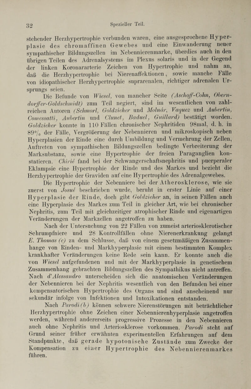 stehender Herzhypertrophie verbunden waren, eine ausgesprochene Hyper¬ plasie des ehromaffinen Gewebes und eine Einwanderung neuer sympathischer Bildungszellen im Nebennierenmarke, überdies auch in den übrigen Teilen des Adrenalsystems im Plexus solaris und in der Gegend der linken Koronararterie Zeichen von Hypertrophie und nahm an, daß die Herzhypertrophie bei Nierenaffektionen, sowie manche F alle von idiopathischer Herzhypertrophie suprarenalen, richtiger adrenalen Ur¬ sprungs seien. Die Befunde von Wiesel, von mancher Seite (Aschoff-Cohn, Obern- dorffer-Goldschmidt) zum Teil negiert, sind im wesentlichen von zahl¬ reichen Autoren (Schmorl, Goldzieher und Molnär, Vciquez und Aubertin, Comessatti, Aubertin und Clunet, Baduel, Guillard) bestätigt worden. Goldzicher konnte in 110 Fällen chronischer Nephritiden 98mal, d. h. in 89% der Fälle, Vergrößerung der Nebennieren und mikroskopisch neben Hyperplasien der Rinde eine durch Umbildung und Vermehrung der Zellen, Auftreten von sympathischen Bildungszellen bedingte Verbreiterung der Marksubstanz, sowie eine Hypertrophie der freien Paraganglien kon¬ statieren. Chirie fand bei der Schwangerschaftsnephritis und puerperaler Eklampsie eine Hypertrophie der Rinde und des Markes und bezieht die Herzhypertrophie der Graviden auf eine Hypertrophie des Adrenalgewebes. Die Hypertrophie der Nebenniere bei der Atherosklerose, wie sie zuerst von Josue beschrieben wurde, beruht in erster Linie auf einer Hyperplasie der Rinde, doch gibt Goldzieher an, in seinen Fällen auch eine Hyperplasie des Markes zum Teil in gleicher Art, wie bei chronischer Nephritis; zum Teil mit gleichzeitiger atrophischer Rinde und eigenartigen Veränderungen der Markzellen angetroffen zu haben. Nach der Untersuchung von 22 Fällen von zumeist arteriosklerotischer Schrumpfniere und 28 Köntrollfällen ohne Nierenerkrankung gelangt E. Thomas (c) zu dem Schlüsse, daß von einem gesetzmäßigen Zusammen¬ hänge von Rinden- und Markhyperplasie mit einem bestimmten Komplex krankhafter Veränderungen keine Rede sein kann. Er konnte auch die von Wiesel aufgefundenen und mit der Markhyperplasie in genetischem Zusammenhang gebrachten Bildungszellen des Sympathikus nicht antreffen. Nach d1 Alessandro unterscheiden sich die anatomischen Veränderungen der Nebennieren bei der Nephritis wesentlich von den Befunden bei einer kompensatorischen Hypertrophie des Organs und sind anscheinend nur sekundär infolge von Infektionen und Intoxikationen entstanden. Nach Parodi(b) können schwere Nierenstörungen mit beträchtlicher Herzhypertrophie ohne Zeichen einer Nebennierenhyperplasie angetroffen werden, während andererseits progressive Prozesse in den Nebennieren auch ohne Nephritis und Arteriosklerose Vorkommen. Parodi steht auf Grund seiner früher erwähnten experimentellen Erfahrungen auf dem Standpunkte, daß gerade hypotonische Zustände zum Zwecke der Kompensation zu einer Hypertrophie des Nebennierenmarkes führen.