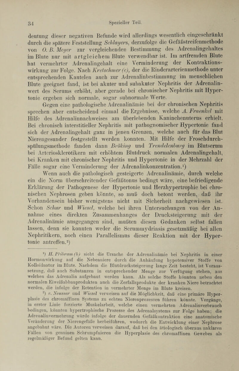 deutun«; dieser negativen Befunde wird allerdings wesentlich eingeschränkt durch die spätere Feststellung Schlagers, derzufolge die Gefäßstreifenmethode von 0. B. Meyer zur vergleichenden Bestimmung des Adrenalingehaltes im Blute nur mit artgleichem Blute verwendbar ist. Im arttremden Blute hat vermehrter Adrenalingehalt eine Verminderung der Kontraktions¬ wirkung zur Folge. Nach Kretschmer (c), der die Rinderarterienmethode unter entsprechenden Kautelen auch zur Adrenalinbestimmung im menschlichen Blute geeignet fand, ist bei akuter und subakuter Nephritis der Adrenalin- wert des Serums erhöht, aber gerade bei chronischer Nephritis mit Hyper¬ tonie ergeben sich normale, sogar subnormale Werte. Gegen eine pathologische Adrenalinämie bei der chronischen Nephritis sprechen aber entscheidend einmal die Ergebnisse, welche A. FraenJcel mit Hilfe des Adrenalinnachweises am überlebenden Kaninchenuterus erhielt. Bei chronisch interstitieller Nephritis mit pathognomischer Hypertonie fand sich der Adrenalingehalt ganz in jenen Grenzen, welche auch für das Blut Nierengesunder festgestellt werden konnten. Mit Hilfe der Froschdurch¬ spülungsmethode fanden dann Bröking und Trendelenburg im Blutserum bei Arteriosklerötikern mit erhöhtem Blutdruck normalen Adrenalingehalt, bei Kranken mit chronischer Nephritis und Hypertonie in der Mehrzahl der Fälle sogar eine Verminderung der Adrenalinkonzentration.1) Wenn auch die pathologisch gesteigerte Adrenalinämie, durch welche ein die Norm überschreitender Gefäßtonus bedingt wäre, eine befriedigende Erklärung der Pathogenese der Hypertonie und Herzhypertrophie bei chro¬ nischen Nephrosen geben könnte, so muß doch betont werden, daß ihr Vorhandensein bisher wenigstens nicht mit Sicherheit nachgewiesen ist. Schon Schur und Wiesel, welche bei ihren Untersuchungen von der An¬ nahme eines direkten Zusammenhanges der Drucksteigerung mit der Adrenalinämie ausgegangen sind, mußten diesen Gedanken selbst fallen lassen, denn sie konnten weder die Serummydriasis gesetzmäßig bei allen Nephritikern, noch einen Parallelismus dieser Reaktion mit der Hyper¬ tonie an treffen.2) b H. Pribram (b) sieht die Ursache der Adrenalinämie bei Nephritis in einer Hormonwirkung auf die Nebenniere durch die Anhäufung hypotensiver Stoffe von Kolloidnatur im Blute. Nachdem die Blutdrucksteigerung lange Zeit besteht, ist Voraus¬ setzung, daß auch Substanzen in entsprechender Menge zur Verfügung stehen, aus welchen das Adrenalin aufgebaut werden kann. Als solche Stoffe könnten neben den normalen Eiweißabbauprodukten auch die Zerfallsprodukte der kranken Niere betrachtet werden, die infolge der Retention in vermehrter Menge im Blute kreisen. b v. Xeusser und Wiesel verweisen auf die Möglichkeit, daß eine primäre Hyper¬ plasie des chromaffinen Systems zu echten Nierenprozessen führen könnte. Vorgänge, in erster Linie forzierte Muskelarbeit, welche einen vermehrten Adrenalinverbrauch bedingen, könnten hypertrophische Prozesse des Adrenalsystems zur Folge haben; die Adrenalinvermehrung würde infolge der dauernden Gefäßkontraktion eine anatomische Veränderung der Nierengefäße herbeiführen, wodurch die Entwicklung einer Nephrose angebahnt wäre. Die Autoren verweisen darauf, daß bei den ätiologisch überaus unklaren Fällen von genuinen Schrumpfnieren die Hyperplasie des chromaffinen Gewebes als regelmäßiger Befund gelten kann.