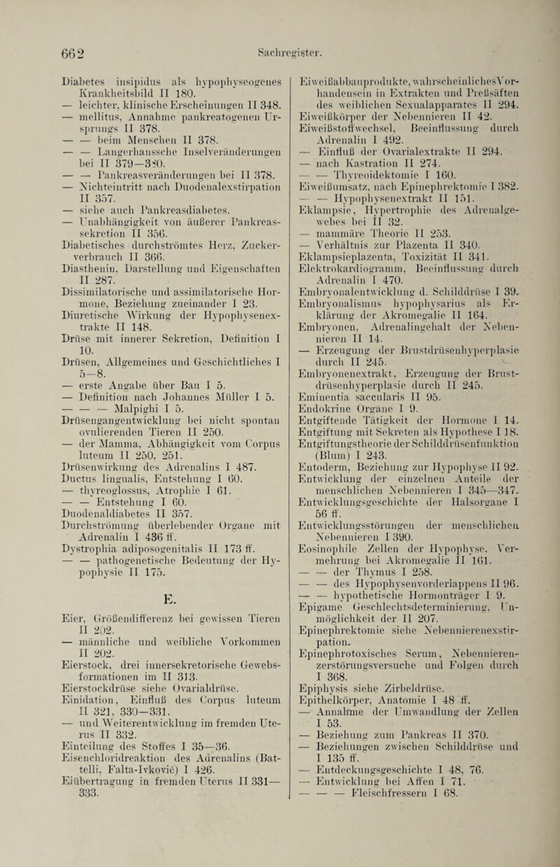 Diabetes insipidus als hypophyseogenes Krankheitsbild II 180. — leichter, klinische Erscheinungen II 348. — mellitus, Annahme pankreatogenen Ur¬ sprungs 11 378. — — beim Menschen II 378. — — Langerhanssche Inselveränderungen bei II 379—3^0. — — Pankreasveränderungen bei II 378. — Nichteintritt nach Duodenalexstirpation II 357. — siehe auch Pankreasdiabetes. — Unabhängigkeit von äußerer Pankreas¬ sekretion II 356. Diabetisches durchströmtes Herz, Zucker- verbrauch II 366. Diasthenin, Darstellung und Eigenschaften II 287. Dissimilatorische und assimilatorische Hor¬ mone, Beziehung zueinander I 23. Diuretische Wirkung der Hypophysenex¬ trakte II 148. Drüse mit innerer Sekretion, Definition I 10. Drüsen, Allgemeines und Geschichtliches I 5-8. — erste Angabe über Bau I 5. — Definition nach Johannes Müller I 5. — — — Malpighi I 5. Drüsengangentwicklung hei nicht spontan ovulierenden Tieren II 250. — der Mamma, Abhängigkeit vom Corpus luteum II 250, 251. Drüsenwirkung des Adrenalins I 487. Ductus lingualis, Entstehung I 60. — thvreoglossus, Atrophie I 61. — — Entstehung I 60. Duodenaldiabetes II 357. Durchströmung überlebender Organe mit Adrenalin I 436 ff. Dystrophia adiposogenitalis II 173 ff. — — pathogenetische Bedeutung der Hy- pophysie II 175. E. Eier, Größendifferenz bei gewissen Tieren II 202. — männliche und weibliche Vorkommen II 202. Eierstock, drei innersekretorische Gewebs- formationen im II 313. Eierstockdrüse siehe Ovarialdrüse. Einidation, Einfluß des Corpus luteum II 321, 330-331. — und Weiterentwicklung im fremden Ute¬ rus II 332. Einteilung des Stoffes I 35—36. Eisenchloridreaktion des Adrenalins (Bat- telli, Falta-Ivkovic) I 426. Eiübertragung in fremden Uterus II 331— 333. Eiweißabbauprodukte, wahrscheinliches Vor¬ handensein in Extrakten und Preßsäften des weiblichen Sexualapparates II 294. Eiweißkörper der Nebennieren II 42. Eiweißstoffwechsel, Beeinflussung durch Adrenalin I 492. — Einfluß der Ovarialextrakte II 294. — nach Kastration II 274. — — Thyreoidektomie I 160. Eiweißumsatz, nach Epinephrektomie I 382. — — Hypophysenextrakt II 151. Eklampsie, Hypertrophie des Adrenalge- wehes bei II 32. — mammäre Theorie II 253. — Verhältnis zur Plazenta II 340. Eklampsieplazenta, Toxizität II 341. Elektrokardiogramm, Beeinflussung durch Adrenalin I 470. Embry onalentwicklung d. Schilddrüse I 39. Embryonalismus hypophysarius als Er¬ klärung der Akromegalie II 164. Embryonen, Adrenalingehalt der Neben¬ nieren II 14. — Erzeugung der Brustdrüsenhyperplasie durch II 245. Embryonenextrakt, Erzeugung der Brust¬ drüsenhyperplasie durch II 245. Eminentia saccularis II 95. Endokrine Organe I 9. Entgiftende Tätigkeit der Hormone I 14. Entgiftung mit Sekreten als Hypothese I 18. Entgiftungstheorie der Schilddrüsenfunktion (Blum) I 243. Entoderm, Beziehung zur Hypophyse II 92. Entwicklung der einzelnen Anteile der menschlichen Nebennieren I 345-—347. Entwicklungsgeschichte der Halsorgane I 56 ff. Entwicklungsstörungen der menschlichen. Nebennieren I 390. Eosinophile Zellen der Hypophyse, Ver¬ mehrung bei Akromegalie II 161. — — der Thymus I 258. — — des Hypophysenvorderlappens II 96. — — hypothetische Hormonträger I 9. Epigame Geschlechtsdeterminierung, Un¬ möglichkeit der II 207. Epinephrektomie siehe Nehennierenexstir- pation. Epinephrotoxisches Serum, Nebennieren¬ zerstörungsversuche und Folgen durch I 368. Epiphysis siehe Zirbeldrüse. Epithelkörper, Anatomie I 48 ff. — Annahme der Umwandlung der Zellen I 53. — Beziehung zum Pankreas II 370. — Beziehungen zwischen Schilddrüse und I 135 ff. — Entdeckungsgeschichte I 48, 76. — Entwicklung hei Affen I 71. — — — Fleischfressern I 68.