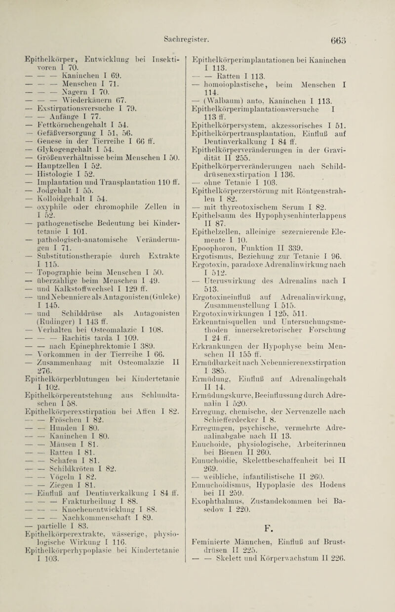 Epithelkörper, Entwicklung hei Insekti¬ voren I 70. — — — Kaninchen I 69. — — — Menschen I 71. — — — Nagern I 70. — — — Wiederkäuern 67. — Exstirpationsversuche I 79. — — Anfänge I 77. — Fettkörnchengehalt I 54. — Gefäßversorgung I 51, 56. — Genese in der Tierreihe I 66 ff. — Glykogengehalt I 54. — Größenverhältnisse beim Menschen 1 50. — Hauptzellen I 52. — Histologie I 52. — Implantation und Transplantation 110 ff. — .Todgehalt I 55. — Kolloidgehalt I 54. — oxyphile oder chromophile Zellen in I 52. — pathogenetische Bedeutung hei Kinder¬ tetanie I 101. — pathologisch-anatomische Veränderun¬ gen I 71. — Substitutionstherapie durch Extrakte I 115. — Topographie heim Menschen I 50. — überzählige heim Menschen I 49. — und Kalkstoffwechsel I 129 ff. — undNebenniere als Antagonisten(Guleke) I 145. — und Schilddrüse als Antagonisten (Rudinger) 1 143 ff. — Yerhalten hei Osteomalazie I 108. — — — Rachitis tarda I 109. — — nach Epinephrektomie I 389. — Vorkommen in der Tierreihe I 66. — Zusammenhang mit Osteomalazie II 276. Epithelkörperblutungen hei Kindertetanie I 102. Epithelkörperentstehung aus Schlundta¬ schen I 58. Epithelkörperexstirpation hei Affen I 82. — — Fröschen I 82. — — Hunden I 80. — — Kaninchen I 80. — — Mäusen I 81. — — Ratten I 81. — — Schafen I 81. — — Schildkröten I 82. — — Vögeln I 82. — — Ziegen I 81. — Einfluß auf Dentinverkalkung I 84 ff. — — — Frakturheilung I 88. — — — Knochenentwicklung I 88. — — — Nachkommenschaft I 89. — partielle I 83. Epithelkörperextrakte, wässerige, physio¬ logische Wirkung I 116. Epithelkörperhypoplasie hei Kindertetanie I 103. Epithelkörperimplantationen bei Kaninchen I 113. — — Ratten I 113. — homoioplastische, heim Menschen I 114. — (Walbaum) anto, Kaninchen I 113. Epithelkörperimplantationsversuche I 113 ff. Epithelkörpersystem, akzessorisches I 51. Epithelkörpertransplantation, Einfluß auf Dentinverkalkung I 84 ff. Epithelkörperveränderungen in der Gravi¬ dität II 255. Epithelkörperveränderungen nach Schild¬ drüsenexstirpation I 136. — ohne Tetanie I 103. Epithelkörperzerstörung mit Röntgenstrah¬ len I 82. — mit thyreotoxischem Serum I 82. Epithelsaum des Hypophysenhinterlappens II 87. Epithelzellen, alleinige sezernierende Ele¬ mente 1 10. Epoophoron, Funktion II 339. Ergotismus, Beziehung zur Tetanie I 96. Ergotoxin, paradoxe Adrenalinwirkung nach I 512. — Uteruswirkung des Adrenalins nach I 513. Ergotoxineinfluß auf Adrenalinwirkung, Zusammenstellung I 515. Ergotoxinwirkungen I 125, 511. Erkenntnisquellen und Untersuchungsme¬ thoden innersekretorischer Forschung I 24 ff. Erkrankungen der Hypophyse beim Men¬ schen II 155 ff. Ermüdharkeitnach Nebennierenexstirpation I 385. Ermüdung, Einfluß auf Adrenalingehalt II 14. Ermüdungskurve, Beeinflussung durch Adre¬ nalin I 520. Erregung, chemische, der Nervenzelle nach Schiefferdecker I 8. Erregungen, psychische, vermehrte Adre¬ nalinabgabe nach II 13. Enuchoide, physiologische, Arbeiterinnen hei Bienen II 260. Eunuchoidie, Skelettbeschaffenheit bei II 269. -— weibliche, infantilistische II 260. Eunuchoidismus, Hypoplasie des Hodens bei II 259. Exophthalmus, Zustandekommen hei Ba¬ sedow I 220. F. Feminierte Männchen, Einfluß auf Brust¬ drüsen II 225. — — Skelett und Körper Wachstum II 226.