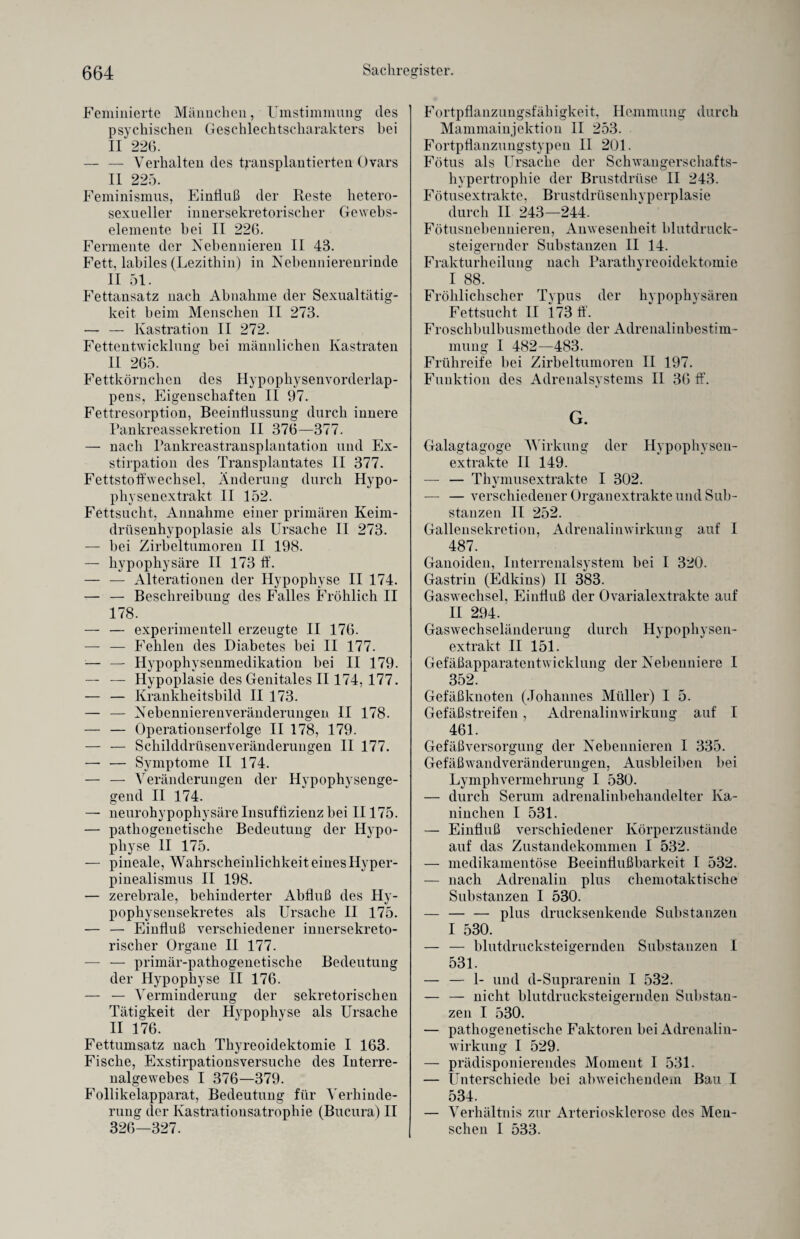 Feminierte Männchen, Umstimmung des psychischen Geschlechtscharakters bei II 226. — — Verhalten des transplantierten Ovars II 225. Feminismus, Einfluß der Reste hetero¬ sexueller innersekretorischer Gewebs- elemente bei II 226. Fermente der Nebennieren II 48. Fett, labiles (Lezithin) in Nebennierenrinde II 51. Fettansatz nach Abnahme der Sexualtätig¬ keit beim Menschen II 273. — — Kastration II 272. Fettentwicklung bei männlichen Kastraten II 265. Fettkörnchen des Hypophysenvorderlap¬ pens, Eigenschaften II 97. Fettresorption, Beeinflussung durch innere Pankreassekretion II 376—377. — nach Pankreastransplantation und Ex¬ stirpation des Transplantates II 377. Fettstoffwechsel, Änderung durch Hypo¬ physenextrakt II 152. Fettsucht, Annahme einer primären Keim¬ drüsenhypoplasie als Ursache II 273. — bei Zirbeltumoren II 198. — hypophysäre II 173 ff. — — Alterationen der Hypophyse II 174. — — Beschreibung des Falles Fröhlich II 178. — — experimentell erzeugte II 176. — — Fehlen des Diabetes bei II 177. — — Hypophysenmedikation bei II 179. — — Hypoplasie des Genitales II 174, 177. — — Krankheitsbild II 173. — — Nebennierenveränderungen II 178. — — Operationserfolge II 178, 179. — — Schilddrüsenveränderungen II 177. — — Symptome II 174. — — Veränderungen der Hypophysenge¬ gend II 174. — neurohypophysäre Insuffizienz bei II175. — pathogenetische Bedeutung der Hypo¬ physe II 175. — pineale, Wahrscheinlichkeit eines Ilyper- pinealismus II 198. — zerebrale, behinderter Abfluß des Hy¬ pophysensekretes als Ursache II 175. — — Einfluß verschiedener innersekreto¬ rischer Organe II 177. — — primär-pathogenetische Bedeutung der Hypophyse II 176. — — Verminderung der sekretorischen Tätigkeit der Hypophyse als Ursache II 176. Fettumsatz nach Thyreoidektomie I 163. Fische, Exstirpationsversuche des Interre¬ nalgewebes I 376—379. Follikelapparat, Bedeutung für Verhinde¬ rung der Kastrationsatrophie (Bucura) II 326—327. Fortpflanzungsfähigkeit, Hemmung durch Mammainjektion II 253. Fortpflanzungstypen II 201. Fötus als Ursache der Schwangerschafts¬ hypertrophie der Brustdrüse II 243. Fötusextrakte, Brustdrüsenhyperplasie durch II 243—244. Fötusnebennieren, Anwesenheit blutdruck¬ steigernder Substanzen II 14. Frakturheilung nach Parathyreoidektomie I 88. Fröhlichscher Typus der hypophysären Fettsucht II 173 ff. Froschbulbusmethode der Adrenalinbestim¬ mung I 482—483. Frühreife bei Zirbeltumoren II 197. Funktion des Adrenalsystems II 36 ff. G. Galagtagoge Wirkung der Hypophysen¬ extrakte II 149. — — Thymusextrakte I 302. — — verschiedener Organextrakte und Sub¬ stanzen II 252. Gallensekretion, Adrenalinwirkung auf I 487. Ganoiden, Interrenalsystem bei I 320. Gastrin (Edkins) II 383. Gaswechsel, Einfluß der Ovarialextrakte auf II 294. Gaswechseländerung durch Hypophysen¬ extrakt II 151. Gefäßapparatentwicklung der Nebenniere 1 352. Gefäßknoten (Johannes Müller) I 5. Gefäßstreifen, Adrenalinwirkung auf I 461. Gefäßversorgung der Nebennieren I 335. Gefäßwandveränderungen, Ausbleiben bei Lymphvermehrung I 530. — durch Serum adrenalinbehandelter Ka¬ ninchen I 531. — Einfluß verschiedener Körperzustände auf das Zustandekommen I 532. — medikamentöse Beeinflußbarkeit I 532. — nach Adrenalin plus chemotaktische Substanzen I 530. — — — plus drucksenkende Substanzen I 530. — — blutdrucksteigernden Substanzen I 531. — — 1- und d-Suprarenin I 532. — — nicht blutdrucksteigernden Substan¬ zen I 530. — pathogenetische Faktoren bei Adrenalin¬ wirkung I 529. — prädisponierendes Moment I 531. — Unterschiede bei abweichendem Bau I 534. — Verhältnis zur Arteriosklerose des Men¬ schen I 533.