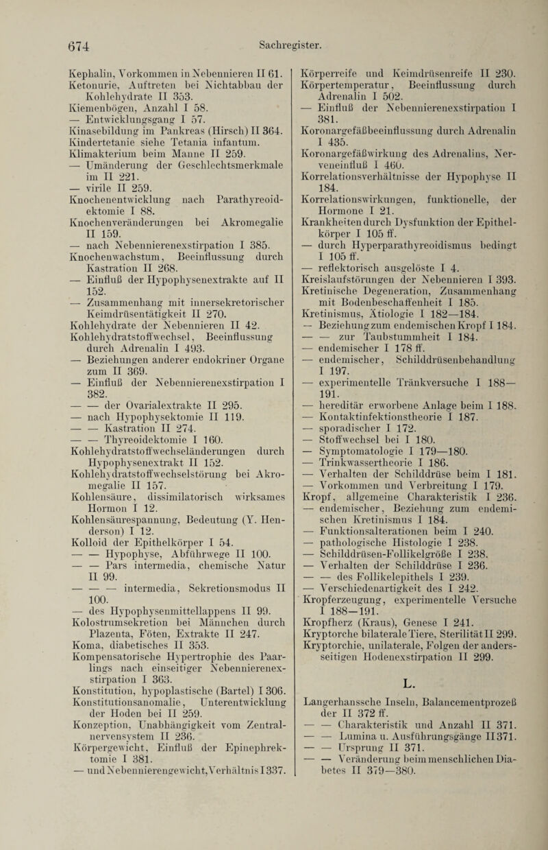 Kephalin, Vorkommen in Nebennieren II 61. Ketonurie, Auftreten bei Nichtabbau der Kohlehydrate II 353. Kiemenbösren, Anzahl I 58. — Entwicklungsgang I 57. Kinasebildung im Pankreas (Hirsch) II 364. Kindertetanie siehe Tetania infantum. Klimakterium beim Manne II 259. — Umänderung der Geschlechtsmerkmale im II 221. — virile II 259. Knochenentwicklung nach Parathyreoid- ektomie I 88. Knochenveränderungen hei Akromegalie II 159. — nach Nebennierenexstirpation I 385. Knochenwachstum, Beeinflussung durch Kastration II 268. — Einfluß der Hypophysenextrakte auf II 152. — Zusammenhang mit innersekretorischer Keimdrüsentätigkeit II 270. Kohlehydrate der Nebennieren II 42. Kohlehydratstoffwechsel, Beeinflussung durch Adrenalin I 493. — Beziehungen anderer endokriner Organe zum II 369. — Einfluß der Nebennierenexstirpation I 382. -der Ovarialextrakte II 295. — nach Hypophysektomie II 119. — — Kastration II 274. — — Thyreoidektomie I 160. Kohlehydratstoffwechseländerungen durch Hypophysenextrakt II 152. Kohlehydratstoffwechselstörung bei Akro¬ megalie II 157. Kohlensäure, dissimilatorisch wirksames Hormon I 12. Kohlensäurespannung, Bedeutung (Y. Hen- derson) I 12. Kolloid der Epithelkörper I 54. — — Hypophyse, Abfiihrwege II 100. — — Pars intermedia, chemische Natur II 99. — — — intermedia, Sekretionsmodus II 100. — des Hypophysenmittellappens II 99. Kolostrumsekretion bei Männchen durch Plazenta, Föten, Extrakte II 247. Koma, diabetisches II 353. Kompensatorische Hypertrophie des Paar¬ lings nach einseitiger Nebennierenex¬ stirpation I 363. Konstitution, hypoplastische (Bartel) I 306. Konstitutionsanomalie, Unterentwicklung der Hoden bei II 259. Konzeption, Unabhängigkeit vom Zentral¬ nervensystem II 236. Körpergewicht, Einfluß der Epinephrek¬ tomie I 381. — und Nebennierengewicht, Verhältnis 1337. Körperreife und Keimdrüsenreife II 230. Körpertemperatur, Beeinflussung durch Adrenalin I 502. — Einfluß der Nebennierenexstirpation I 381. Koronargefäßbeeinflussung durch Adrenalin I 435. Koronargefäßwirkung des Adrenalins, Ner¬ veneinfluß 1 460. Korrelationsverhältnisse der Hypophvse II 184. Korrelationswirkungen, funktionelle, der Hormone I 21. Krankheiten durch Dysfunktion der Epithel¬ körper I 105 ff. — durch Hyperparathyreoidismus bedingt I 105 ff. — reflektorisch ausgelöste I 4. Kreislaufstörungen der Nebennieren I 393. Kretinische Degeneration, Zusammenhang mit Bodenbeschaffenheit I 185. Kretinismus, Ätiologie I 182—184. — Beziehung zum endemischen Kropf I 184. — — zur Taubstummheit I 184. — endemischer I 178 ff. — endemischer, Schilddrüsenbehandlung I 197. — experimentelle Tränkversuche I 188— 191. — hereditär erworbene Anlage beim I 188. — Kontaktinfektionstheorie I 187. — sporadischer I 172. — Stoffwechsel bei I 180. — Symptomatologie 1 179—180. — Trinkwassertheorie I 186. — Verhalten der Schilddrüse beim I 181. — Vorkommen und Verbreitung I 179. Kropf, allgemeine Charakteristik I 236. — endemischer, Beziehung zum endemi¬ schen Kretinismus I 184. — Funktionsalterationen beim I 240. — pathologische Histologie I 238. — Schilddrüsen-Follikelgröße I 238. — Verhalten der Schilddrüse I 236. — — des Follikelepithels I 239. — Verschiedenartigkeit des I 242. Kropferzeugung, experimentelle Versuche I 188—191. Kropfherz (Kraus), Genese I 241. Kryptorche bilaterale Tiere, Sterilität II 299. Kryptorchie, unilaterale, Folgen der anders¬ seitigen Hodenexstirpation II 299. L. Langerhanssche Inseln, Balancementprozeß der II 372 ff. — — Charakteristik und Anzahl II 371. — — Lumina u. Ausführungsgänge II371. — — Ursprung II 371. — — Veränderung beim menschlichen Dia¬ betes II 379—380.