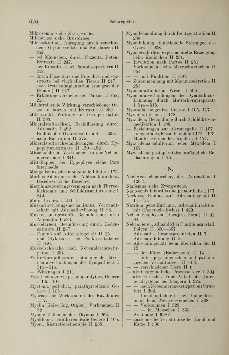 Mikrosomia siehe Zwergwuchs. Milchdrüse siehe Brustdrüse. Milchsekretion, Anregung durch verschie¬ dene Orgauextrakte und Substanzen II 252. — bei Männchen, durch Plazenta, Föten, Extrakte II 247. — der Brustdrüse bei Parabiosepartnern II 242. — durch Plazentar- und Fötenbrei und -ex- strakte bei virginellen Tieren II 247. — nach Ovarienimplantation (von gravider Hündin) II 247. — Erklärungsversuche nach Partus II 252, 253. Milchtreibende Wirkung verschiedener Or¬ gansubstanzen und Extrakte II 252. Milzextrakt, Wirkung auf Darmperistaltik II 383. Mineralstoffwechsel, Beeinflussung durch Adrenalin I 492. — Einfluß der Ovarextrakte auf II 295. — nach Kastration II 275. Mineralstoffwechseländerungen durch Hy¬ pophysenextrakte II 15Ü—152. Mitochondrien, Vorkommen in der Neben- nierenrinde I 341. Mittellappen der Hypophyse siehe Pars intermedia. Mongolismus oder mongoloide Idiotie I 175. Morbus Addisonii siehe Addisonkrankheit. — Basedowii siehe Basedow. Morphinzerstörungsvermögen nach Thyreo- idektomie und Schilddrüsenfütterung I 249. Mors thymica I 304 ff. Muskarinwirkungsmechanismus, Verwandt- schaft mit Adrenalinwi'rkung II 28. Muskel, quergestreifte, Beeinflussung durch Adrenalin I 520. Muskelarbeit, Beeinflussung durch Hoden¬ extrakte II 287. — Einfluß auf Adrenalingehalt II 15. — und Glykosurie bei Pankreasdiabetes II 350/ Muskelschwäche nach Nebennierenexstir¬ pation I 384. Mutterkornpräparate, Lähmung der Myo¬ neuralverbindungen des Sympathicus I 514-515. — Wirkungen I 511. Myasthenia gravis pseudoparalytica, Genese ‘ I 105, 107. Myatonia periodica, parathyreoideale Ge¬ nese I 105. Mydriatische Wirksamkeit des Kavablutes II 7. Myelin (Kaiserling, Orgler), Vorkommen II 52. Myoide Zellen in der Thymus I 263. Myoklonie, parathyreoideale Genese 1 105. Myom, Kastrationstherapie II 238. Myombehandlung durch Böutgenstrahlen II 238. _ Myombildung, funktionelle Störungen des Ovars II 238. Myometraldrüse, experimentelle Erzeugung beim Kaninchen II 251. — Involution nach Partus II 251. — Vorkommen beim Meerschweinchen II 251. — — und Funktion II 340. — Zusammenhang mit Mammasekretion II 251. Myoneuralfunktion, Wesen I 509. Myoneuralverbindungen des Sympathicus, Lähmung durch Mutterkornpräparate I 514—515. Myotonia congenita, Genese I 105, 107. Myxinfantilismus I 178. Myxödem, Behandlung durch Schilddrüsen¬ medikation I 196. — Beziehungen zur Akromegalie II 167. — kongenitales, Krankheitsbild 1172—173. — Manifestwerden bei Kindern I 174. Myxoedema adultorum oder Myxödem I 167. Myxoedeme postoperatoire, anfängliche Be¬ obachtungen 1 76. N. Nachweis, chemischer, des Adrenalins I 426 ff. Nanismus siehe Zwergwuchs. Nanosomia iufantilis und primordialis 1177. Narkose, Einfluß auf Adrenalingehalt II 14—15. Natrium persulfuricum, Adrenalinreaktion mit (Pancrazio-Ewins) I 429. Nebenhypophysen (Harujiro Harai) II 91, 92. Nebennieren, allmählicher Funktionsausfall, Folgen II 366-367. — Adrenalin, Gesamtproduktion II 7. — Adrenalinbildung II 2. — Adrenalingehalt beim Menschen der II 19. — — der Föten (Embryonen) II 14. — — unter physiologischen und patholo¬ gischen Verhältnissen II 14 ff. — — verschiedener Tiere II 6. — akut entzündliche Prozesse der I 394. — akzessorische, freie Anteile des Inter¬ renalsystems bei Säugern I 325. — — nach Nebennierenexstirpation (Struk¬ tur) I 363. — — Unzulänglichkeit nach Epinephrek¬ tomie beim Meerschweinchen I 368. — — Vorkommen I 328. — — — im Menschen I 360. — Anatomie I 332 ff. — anatomische Verhältnisse bei Hund und Katze I 336.