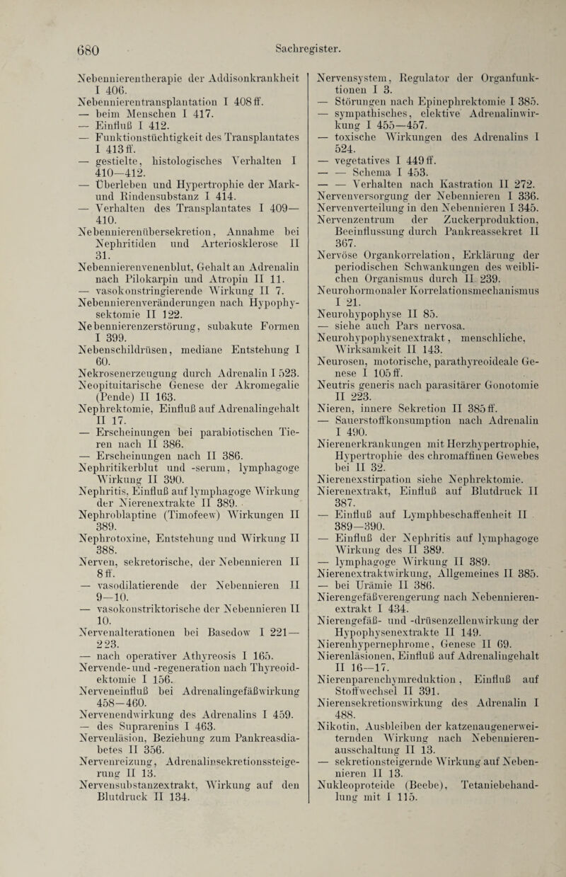 Nebennierentherapie cler Addisonkrankheit I 406. Nebennierentransplantation I 408 ff. — beim Menschen I 417. — Einfluß I 412. — Funktionstüchtigkeit des Transplantates I 413 ff. — gestielte, histologisches Verhalten I 410-412. — Überleben und Hypertrophie der Mark- und Rindensubstanz I 414. — Verhalten des Transplantates I 409— 410. Nebennierenübersekretion, Annahme bei Nephritiden und Arteriosklerose II 31. Nebennierenvenenblut, Gehalt an Adrenalin nach Pilokarpin und Atropin II 11. — vasokonstringierende Wirkung II 7. Nebennierenveränderungen nach Hypophy- sektomie II 122. Nebennierenzerstörung, subakute Formen 1 399. Nebenschildrüsen, mediane Entstehung I 60. Nekrosenerzeugung durch Adrenalin I 523. Neopituitarische Genese der Akromegalie (Pende) II 163. Nephrektomie, Einfluß auf Adrenalingehalt II 17. — Erscheinungen bei parabiotischen Tie¬ ren nach II 386. — Erscheinungen nach II 386. Nephritikerblut und -serum, lymphagoge Wirkung II 390. Nephritis, Einfluß auf lymphagoge Wirkung der Nierenextrakte II 389. Nepkroblaptine (Timofeew) Wirkungen II 389. Nephrotoxine, Entstehung und Wirkung II 388. Nerven, sekretorische, der Nebennieren II 8 ff. — vasodilatierende der Nebennieren II 9-10. — vasokonstriktorische der Nebennieren II 10. Nervenalterationen bei Basedow I 221 — 2 23. — nach operativer Athyreosis I 165. Nervende-und -regeneration nach Thyreoid- ektomie I 156. Nerveneinfluß bei Adrenalingefäßwirkung 458-460. Nervenendwirkung des Adrenalins I 459. — des Suprarenins I 463. Nervenläsion, Beziehung zum Pankreasdia¬ betes II 356. Nervenreizung, Adrenalinsekretionssteige¬ rung II 13. Nervensubstanzextrakt, Wirkung auf den Blutdruck II 134. Nervensystem, Regulator der Organfunk¬ tionen I 3. — Störungen nach Epinephrektomie I 385. — sympathisches, elektive Adrenalinwir¬ kung I 455—457. — toxische Wirkungen des Adrenalins I 524. — vegetatives I 449 ff. — — Schema I 453. — — Verhalten nach Kastration II 272. Nervenversorgung der Nebennieren I 336. Nervenverteilung in den Nebennieren I 345. Nervenzentrum der Zuckerproduktion, Beeinflussung durch Pankreassekret II 367. Nervöse Organkorrelation, Erklärung der periodischen Schwankungen des weibli¬ chen Organismus durch II 239. Neurohormonaler Korrelationsmechanismus I 21. Neurohypophyse II 85. — siehe auch Pars nervosa. Neurohypophysenextrakt, menschliche, Wirksamkeit II 143. Neurosen, motorische, parathyreoideale Ge¬ nese I 105 ff. Neutris generis nach parasitärer Gonotomie II 223. Nieren, innere Sekretion II 385 ff. — Sauerstoffkonsumption nach Adrenalin I 490. Nierenerkrankungen mit Herzhypertrophie, Hypertrophie des chromaffinen Gewebes bei II 32. Nierenexstirpation siehe Nephrektomie. Nierenextrakt, Einfluß auf Blutdruck II 387. — Einfluß auf Lymphbeschaffenheit II 389—390. — Einfluß der Nephritis auf lymphagoge Wirkung des II 389. — lymphagoge Wirkung II 389. Nierenextraktwirkung, Allgemeines II 385. — bei Urämie II 386. Nierengefäß Verengerung nach Nebennieren¬ extrakt I 434. Nierengefäß- und -drüsenzellenwirkung der Hypophysenextrakte II 149. Nierenhypernephrome, Genese II 69. Nierenläsionen, Einfluß auf Adrenalingehalt II 16—17. Nierenparenchymreduktion, Einfluß auf Stoffwechsel II 391. Nierensekretionswirkung des Adrenalin I 488. Nikotin, Ausbleiben der katzenaugenerwei¬ ternden Wirkung nach Nebennieren¬ ausschaltung II 13. — sekretionsteigernde Wirkung auf Neben¬ nieren II 13. Nukleoproteide (Beebe), Tetaniebehand¬ lung mit I 115.