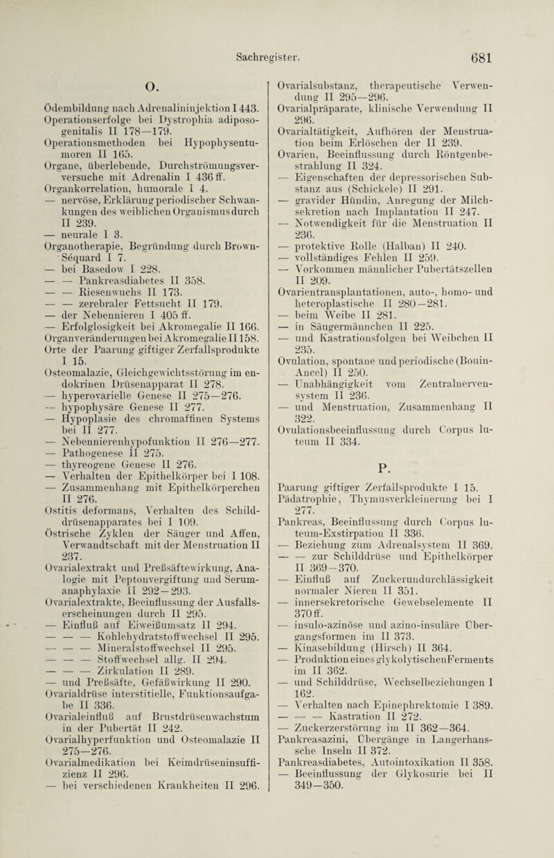 O. Ödembildung nach Adrenalininjektion 1443. Operationserfolge bei Dystrophia adiposo- genitalis II 178—179. Operationsmethoden bei Hypophysentu- moren II 165. Organe, überlebende, Durchströmungsver- versuche mit Adrenalin I 436 ff. Organkorrelation, humorale I 4. — nervöse, Erklärung periodischer Schwan¬ kungen des weiblichen Organismus durch II 239. — neurale I 3. Organotherapie, Begründung durch Brown- 'Sequard I 7. — bei Basedow I 228. — — Pankreasdiabetes II 358. — — Riesenwuchs II 173. — — zerebraler Fettsucht II 179. — der Nebennieren I 405 ff. — Erfolglosigkeit bei Akromegalie II 166. Organveränderungen bei Akromegalie II158. Orte der Paarung giftiger Zerfallsprodukte I 15. Osteomalazie, Gleichgewichtsstörung im en¬ dokrinen Drüsenapparat II 278. — hyperovarielle Genese II 275—276. — hypophysäre Genese II 277. — Hypoplasie des chromaffinen Systems bei II 277. — Nebennierenhypofunktion II 276—277. — Pathogenese II 275. — thyreogene Genese II 276. — Verhalten der Epithelkörper bei I 108. — Zusammenhang mit Epithelkörperchen II 276. Ostitis deformans, Verhalten des Schild¬ drüsenapparates bei I 109. östrische Zyklen der Säuger und Affen, Verwandtschaft mit der Menstruation 11 237. Ovarialextrakt und Preßsäftewirkung, Ana¬ logie mit Peptonvergiftung und Serum¬ anaphylaxie II 292—293. Ovarialextrakte, Beeinflussung der Ausfalls¬ erscheinungen durch II 295. — Einfluß auf Eiweißumsatz II 294. — — — Kohlehydratstoffwechsel II 295. — — — Mineralstoffwechsel II 295. — — — Stoffwechsel allg. II 294. — — — Zirkulation II 289. — und Preßsäfte, Gefäßwirkung II 290. Ovarialdrüse interstitielle, Funktionsaufga¬ be II 336. Ovarialeinfluß auf Brustdrüsenwachstum in der Pubertät II 242. Ovarialhyperfunktion und Osteomalazie II 275-276. Ovarialmedikation bei Keimdrüseninsuffi¬ zienz II 296. — bei verschiedenen Krankheiten II 296. Ovarialsubstanz, therapeutische Verwen¬ dung II 295—296. Ovarialpräparate, klinische Verwendung II 296. Ovarialtätigkeit, Aufhören der Menstrua¬ tion beim Erlöschen der II 239. Ovarien, Beeinflussung durch Röntgenbe¬ strahlung II 324. — Eigenschaften der depressorischen Sub¬ stanz aus (Scliickele) II 291. — gravider Hündin, Anregung der Milch¬ sekretion nach Implantation II 247. — Notwendigkeit für die Menstruation II 236. — protektive Rolle (Halban) II 240. — vollständiges Fehlen II 259. — Vorkommen männlicher Pubertätszellen II 209. Ovarientransplantationen, auto-, homo- und heteroplastische II 280—281. — beim Weibe II 281. — in Säugermännchen II 225. — und Kastrationsfolgen bei Weibchen II 235. Ovulation, spontane und periodische (Bouin- Ancel) II 250. — Unabhängigkeit vom Zentralnerven¬ system II 236. — und Menstruation, Zusammenhang II 322. Ovulationsbeeinflussung durch Corpus lu¬ teum II 334. P. Paarung giftiger Zerfallsprodukte I 15. Pädatrophie, Thymusverkleinerung bei I 277. Pankreas, Beeinflussung durch Corpus lu- teum-Exstirpation II 336. ■— Beziehung zum Adrenalsystem II 369. — — zur Schilddrüse und Epithelkörper II 369-370. — Einfluß auf Zuckerundurchlässigkeit normaler Nieren II 351. — innersekretorische Gewebselemente II 370 ff. — insulo-azinöse und azino-insuläre Über¬ gangsformen im II 373. — Kinasebildung (Hirsch) II 364. — Produktion eines glykolytischen Ferments im II 362. — und Schilddrüse, Wechselbeziehungen I 162. — Verhalten nach Epinephrektomie I 389. — — — Kastration II 272. — Zuckerzerstörung im II 362—364. Pankreasazini, Übergänge in Langerkans- sche Inseln II 372. Pankreasdiabetes, Autointoxikation II 358. — Beeinflussung der Glykosurie bei II 349-350.