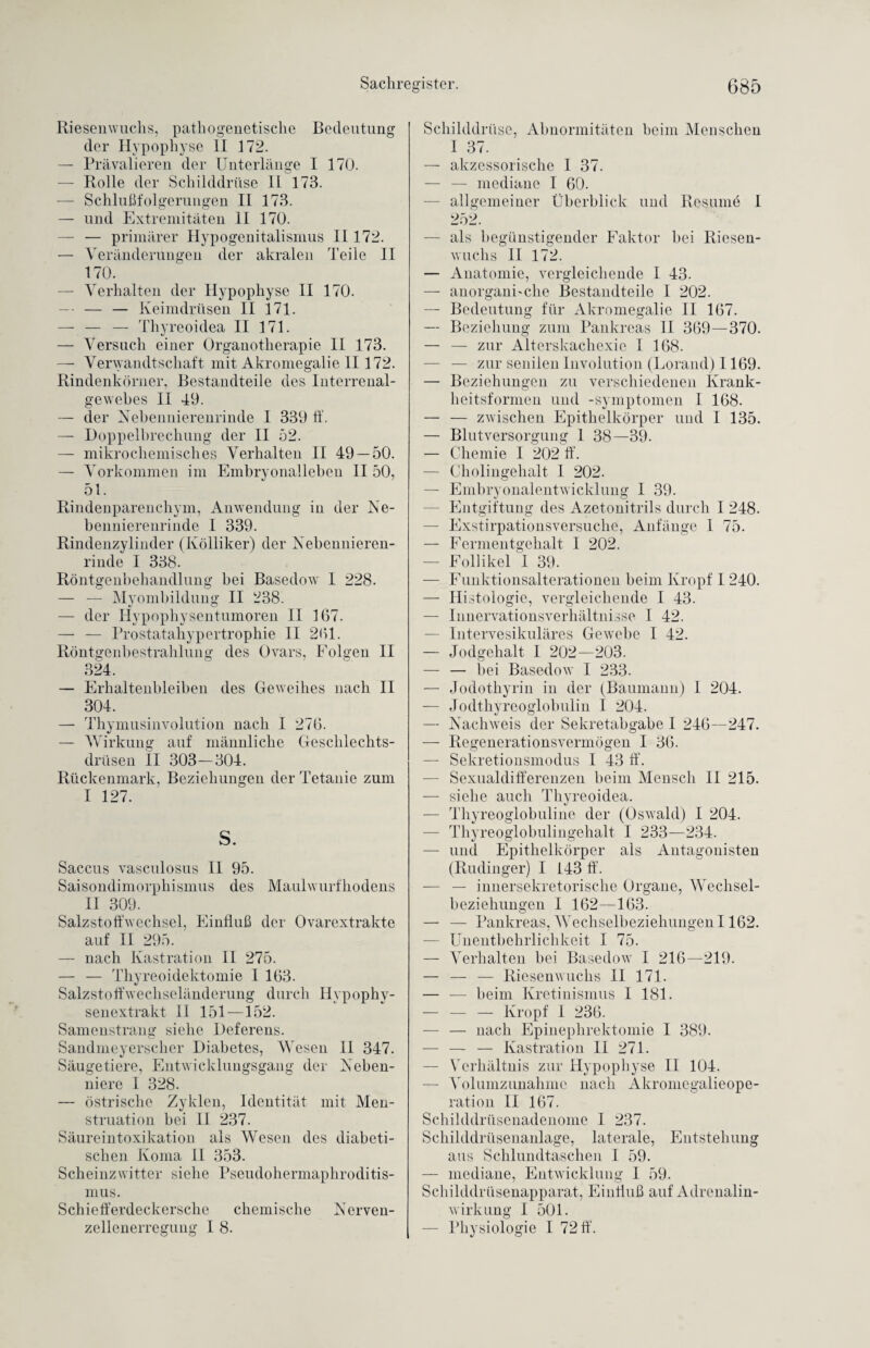 Riesenwuchs, pathogenetische Bedeutung der Hypophyse II 172. — Prävalieren der Unterlänge I 170. — Rolle der Schilddrüse 11 173. — Schlußfolgerungen II 173. — und Extremitäten II 170. — — primärer Hypogenitalismus 11172. — Veränderungen der akralen Teile II 170. — Verhalten der Hypophyse II 170. — — — Keimdrüsen II 171. — — — Thyreoidea II 171. — Versuch einer Organotherapie II 173. — Verwandtschaft mit Akromegalie II172. Rindenkörner, Bestandteile des Interrenal¬ gewebes II 49. — der Nebennierenrinde I 339 ff. — Doppelbrechung der II 52. — mikrochemisches Verhalten II 49 — 50. — Vorkommen im Embryonalleben II 50, 51. Rindenparenchym, Anwendung in der Ne¬ bennierenrinde I 339. Rindenzylinder (Kölliker) der Nebennieren¬ rinde I 338. Röntgenbehandlung bei Basedow I 228. — — Myombildung II 238. — der Hypophysentumoren II 167. — — Prostatahypertrophie II 261. Röntgenbestrahlung des Ovars, Folgen II 324. — Erhaltenbleiben des Geweihes nach II 304. — Thymusinvolution nach I 276. — Wirkung auf männliche Geschlechts¬ drüsen II 303—304. Rückenmark, Beziehungen der Tetanie zum I 127. S. Saccus vasculosus II 95. Saisondimorphismus des Maulwurfhodens II 309. Salzstoffwechsel, Einfluß der Ovarextrakte auf II 295. — nach Kastration II 275. — — Thyreoidektomie I 163. Salzstoffwechseländerung durch Hypophy¬ senextrakt 11 151—152. Samenstrang siehe Deferens. Sandmeyerscher Diabetes, Wesen II 347. Säugetiere, Entwicklungsgang der Neben¬ niere I 328. — östrische Zyklen, Identität mit Men¬ struation bei II 237. Säureintoxikation als Wesen des diabeti¬ schen Koma II 353. Scheinzwitter siehe Pseudohermaphroditis¬ mus. Schiefferdeckersche chemische Nerven¬ zellenerregung I 8. Schilddrüse, Abnormitäten beim Menschen I 37. — akzessorische I 37. — — mediane I 60. — allgemeiner Überblick und Besinne I 252. — als begünstigender Faktor bei Riesen¬ wuchs II 172. — Anatomie, vergleichende I 43. — anorgani'die Bestandteile I 202. — Bedeutung für Akromegalie II 167. — Beziehung zum Pankreas II 369—370. — — zur Alterskachexie I 168. — — zur senilen Involution (Lorand) 1169. — Beziehungen zu verschiedenen Krank¬ heitsformen und -Symptomen I 168. — — zwischen Epithelkörper und I 135. — Blutversorgung 1 38—39. — Chemie I 202 ff. — Cholingehalt I 202. — Embryonalentwicklung 1 39. — Entgiftung des Azetonitrils durch I 248. — Exstirpationsversuche, Anfänge 1 75. — Fermentgehalt I 202. — Follikel 1 39. — Funktionsalterationen beim Kropf I 240. — Histologie, vergleichende I 43. — Innervationsverhältnisse I 42. — Intervesikuläres Gewebe I 42. — Jodgehalt I 202—203. — — bei Basedow I 233. — Jodothyrin in der (Baumann) I 204. — Jodthyreoglobulin I 204. — Nachweis der Sekretabgabe I 246—247. — Regenerationsvermögen I 36. — Sekretionsmodus I 43 ff. — Sexualdifferenzen beim Mensch II 215. — siehe auch Thyreoidea. - Thy reoglobuline der (Oswald) I 204. — Thyreoglobulingehalt I 233—234. — und Epithelkörper als Antagonisten (Rudinger) I 143 ff. -— — innersekretorische Organe, Wechsel¬ beziehungen I 162—163. — — Pankreas, Wechselbeziehungen 1162. — Unentbehrlichkeit I 75. — Verhalten bei Basedow I 216—219. — — — Riesenwuchs II 171. — — beim Kretinismus I 181. — — — Kropf I 236. — — nach Epinephrektomie I 389. — — — Kastration II 271. — Verhältnis zur Hypophyse II 104. — Volumzunahme nach Akromegalieope¬ ration II 167. Schilddrüsenadenome 1 237. Schilddrüsenanlage, laterale, Entstehung aus Schlundtaschen I 59. — mediane, Entwicklung I 59. Schilddrüsenapparat, Einfluß auf Adrenalin¬ wirkung I 501. — Physiologie I 72 ff.