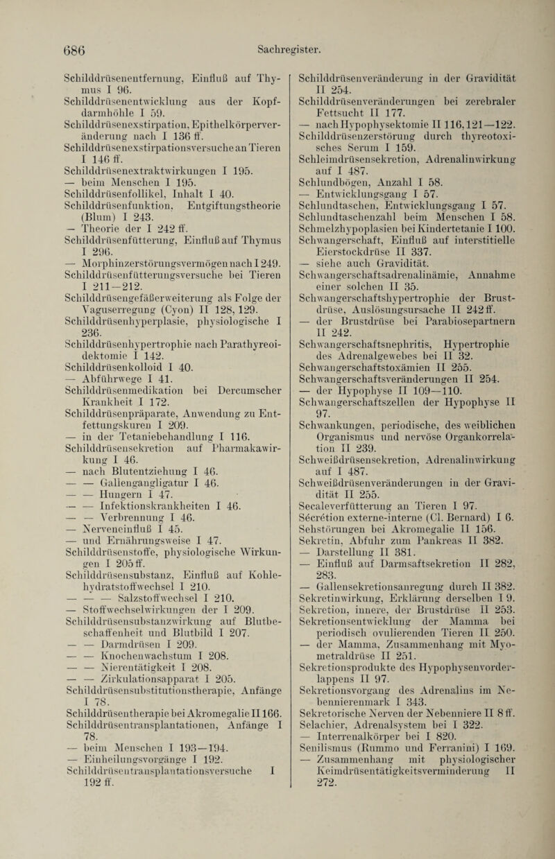 (3g6 Sachregister. Schilddrüsenentfernung, Einliuß auf Thy¬ mus I 96. Schilddrüsenentwicklung aus der Kopf- darmhölile I 59. Schilddrüsenexstirpation, Epithelkörperver¬ änderung nach I 136 ff. Schilddrüsenexstirpationsversuche an Tieren I 146 ff. Schilddrüsenextraktwirkungen I 195. — beim Menschen I 195. Schilddrüsenfollikel, Inhalt I 40. Schilddrüsenfunktion. Entgiftungstheorie (Blum) I 243. — Theorie der I 242 ff. Schilddrüsenfütterung, Einfluß auf Thymus I 296. — Morphinzerstörungsvermögennach 1249. Schilddrüsenfütterungsversuche bei Tieren I 211-212. Schilddrüsengefäßerweiterung als Folge der Vaguserregung (Cyon) II 128, 129. Schilddrüsenhyperplasie, physiologische I 236. Schilddrüsenhypertrophie nach Parathyreoi- dektomie I 142. Schilddrüsenkolloid I 40. — Abführwege I 41. Schilddrüsenmedikation bei Dercumscher Krankheit I 172. Schilddrüsenpräparate, Anwendung zu Ent¬ fettungskuren I 209. — in der Tetaniebehandlung I 116. Schilddrüsensekretion auf Pharmakawir¬ kung I 46. — nach Blutentziehung I 46. — — Gallengangligatur I 46. — — Hungern I 47. — — Infektionskrankheiten I 46. — — Verbrennung I 46. — Nerveneinfluß I 45. — und Ernährungsweise I 47. Schilddrüsenstoffe, physiologische Wirkun¬ gen I 205 ff. Schilddrüsensubstanz, Einfluß auf Kohle¬ hydratstoffwechsel I 210. — — — Salzstoffwechsel I 210. — Stoffwechselwirkungen der I 209. Schilddrüsensubstanzwirkung auf Blutbe¬ schaffenheit und Blutbild I 207. — — Darmdrüsen I 209. — — Knochenwachstum I 208. — — Nierentätigkeit 1 208. — — Zirkulationsapparat I 205. Schilddrüsensubstitutionstherapie, Anfänge I 78. Schilddrüsentherapie bei Akromegalie II166. Schilddrüsentransplantationen, Anfänge I 78. — beim Menschen I 193—194. — Einheilungsvorgänge I 192. Schilddrüsentransplantationsversuche I 192 ff. Schilddrüsenveränderung in der Gravidität II 254. Schilddrüsenveränderungen bei zerebraler Fettsucht II 177. — nachHypophysektomie II 116,121—122. Schilddrüsenzerstörung durch thyreotoxi¬ sches Serum I 159. Schleimdrüsensekretion, Adrenalinwirkung auf I 487. Schlundbögen, Anzahl I 58. — Entwicklungsgang I 57. Schlundtaschen, Entwicklungsgang I 57. Schlundtaschenzahl beim Menschen I 58. Schmelzhypoplasien bei Kindertetanie 1100. Schwangerschaft, Einfluß auf interstitielle Eierstockdrüse II 337. — siehe auch Gravidität. Schwangerschaftsadrenalinämie, Annahme einer solchen II 35. Schwangerschaftshypertrophie der Brust¬ drüse, Auslösungsursache II 242 ff. — der Brustdrüse bei Parabiosepartnern II 242. Schwangerschaftsnephritis, Hypertrophie des Adrenalgewebes bei II 32. Schwangerschaftstoxämien II 255. Schwangerschaftsveränderungen II 254. — der Hypophyse II 109—110. Schwangerschaftszellen der Hypophyse II 97. ' Schwankungen, periodische, des weiblichen Organismus und nervöse Organkorrela¬ tion II 239. Schweißdrüsensekretion, Adrenalinwirkung auf I 487. Schweißdrüsenveränderungen in der Gravi¬ dität II 255. Secaleverfütterung an Tieren I 97. Söcretion externe-interne (CI. Bernard) I 6. Sehstörungen bei Akromegalie 11 156. Sekretin, Abfuhr zum Pankreas II 382. — Darstellung II 381. — Einfluß auf Darmsaftsekretion II 282, 283. — Gallensekretionsanregung durch II 382. Sekretinwirkung, Erklärung derselben 1 9. Sekretion, innere, der Brustdrüse II 253. Sekretionsentwicklung der Mamma bei periodisch ovulierenden Tieren II 250. — der Mamma, Zusammenhang mit Myo- metraldrüse II 251. Sekretionsprodukte des Hypophysenvorder¬ lappens II 97. Sekretionsvorgang des Adrenalins im Ne¬ bennierenmark I 343. Sekretorische Nerven der Nebenniere II 8 ff. Selachier, Adrenalsystem bei I 322. — Interrenalkörper bei I 820. Senilismus (Bummo und Ferranini) I 169. — Zusammenhang mit physiologischer Keimdrüse n t ä t i ff k e i ts v e r n i i n d e r u n g II O o 272.