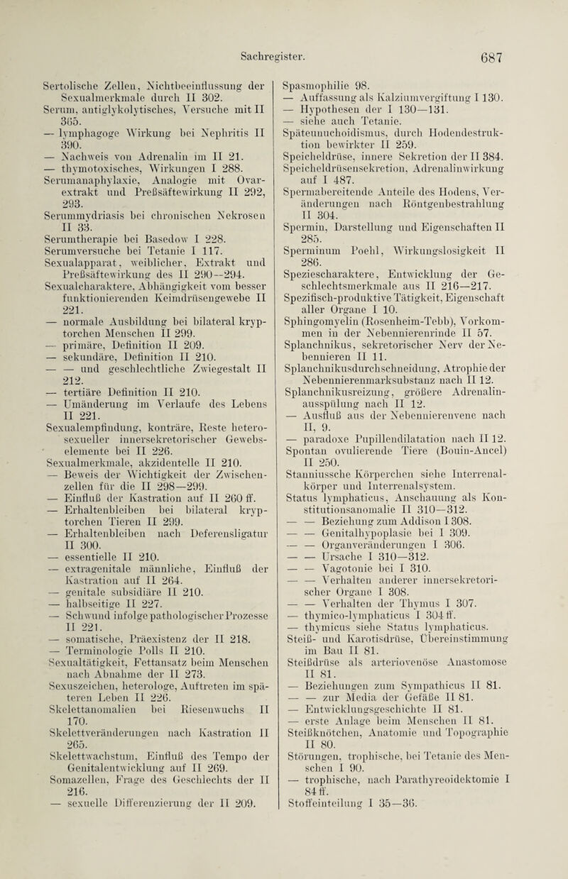 Sertolische Zellen, Nichtbeeinflussung der Sexualmerkmale durch II 302. Serum, antiglykolytiscb.es, Versuche mit II 365. — lymphagoge Wirkung bei Nephritis II 390. — Nachweis von Adrenalin im II 21. — thyreotoxisches, Wirkungen I 288. Serumanaphylaxie, Analogie mit Ovar¬ extrakt und Preß safte Wirkung II 292, 293. Sernmmydriasis hei chronischen Nekrosen II 33. Serumtherapie hei Basedow I 228. Serumversuche bei Tetanie I 117. Sexualapparat, weiblicher, Extrakt und PreßsäfteWirkung des II 290--294. Sexualcharaktere, Abhängigkeit vom besser funktionierenden Keimdrüsengewebe II 221. — normale Ausbildung hei bilateral kryp- torchen Menschen II 299. — primäre, Definition II 209. — sekundäre, Definition II 210. — — und geschlechtliche Zwiegestalt II 212. — tertiäre Definition II 210. — Umänderung im Verlaufe des Lebens II 221. Sexualempfindung, konträre, Reste hetero¬ sexueller innersekretorischer Gewebs- elemente bei II 226. Sexualmerkmale, akzidentelle II 210. — Beweis der Wichtigkeit der Zwischen¬ zellen für die II 298—299. — Einfluß der Kastration auf II 260 ff. — Erhaltenbleiben bei bilateral kryp- torchen Tieren II 299. — Erkaltenbleiben nach Deferensligatur II 300. — essentielle II 210. — extragenitale männliche, Einfluß der Kastration auf II 264. — genitale subsidiäre II 210. — halbseitige II 227. — Schwund infolge pathologischer Prozesse II 221. — somatische, Präexistenz der II 218. — Terminologie Polls II 210. Sexualtätigkeit, Fettansatz beim Menschen nach Abnahme der II 273. Sexuszeichen, lieterologe, Auftreten im spä¬ teren Leben II 226. Skelettanomalien bei Riesenwuchs II 170. Skelettveränderungen nach Kastration II 265. Skelettwachstum, Einfluß des Tempo der Genitalentwicklung auf II 269. Somazellen, Frage des Geschlechts der II 216. — sexuelle Differenzierung der II 209. Spasmophilie 98. — Auffassung als Kalziumvergiftung 1130. — Hypothesen der I 130—131. — siehe auch Tetanie. Späteuuuchoidismus, durch Hodendestruk¬ tion bewirkter II 259. Speicheldrüse, innere Sekretion der II 384. Speicheldrüsensekretion, Adrenalinwirkung auf 1 487. Spermabereitende Anteile des Hodens, Ver¬ änderungen nach Röntgenbestrahlung II 304. Spermin, Darstellung und Eigenschaften II 285. Sperminum Poehl, Wirkungslosigkeit II 286. Speziescharaktere, Entwicklung der Ge¬ schlechtsmerkmale aus II 216—217. Spezifisch-produktive Tätigkeit, Eigenschaft aller Organe I 10. Sphingomyelin (Rosenheim-Tebb), Vorkom¬ men in der Nebennierenrinde II 57. Splanchnikus, sekretorischer Nerv der Ne¬ bennieren II 11. Splanchnikusdurchschneidung, Atrophie der Nebennierenmarksubstanz nach II12. Splancknikusreizung, größere Adrenalin¬ ausspülung nach II 12. — Ausfluß aus der Nebennierenvene nach II, 9. — paradoxe Pupillendilatation nach II12. Spontan ovulierende Tiere (Bouin-Ancel) II 250. Stanniussche Körperchen siehe Interrenal¬ körper und Interrenalsystem. Status lymphaticus, Anschauung als Kon¬ stitutionsanomalie II 310—312. ■— — Beziehung zum Addison 1308. -— — Genitalhypoplasie bei I 309. — — Organveränderungen I 306. — — Ursache I 310—312. — — Vagotonie bei I 310. — — Verhalten anderer innersekretori¬ scher Organe I 308. — — Verhalten der Thymus I 307. — tkymico-lymphaticus I 304 ff. — thymicus siehe Status lymphaticus. Steiß- und Karotisdrüse, Übereinstimmung im Bau II 81. Steißdrüse als arteriovenöse Anastomose II 81. — Beziehungen zum Sympathicus II 81. — — zur Media der Gefäße II 81. — Entwicklungsgeschichte II 81. — erste Anlage beim Menschen II 81. Steißknötchen, Anatomie und Topographie II 80. Störungen, trophische, bei Tetanie des Men¬ schen I 90. — trophische, nach Parathyreoidektomie I 84 ff. Stoffeinteilung I 35—36.