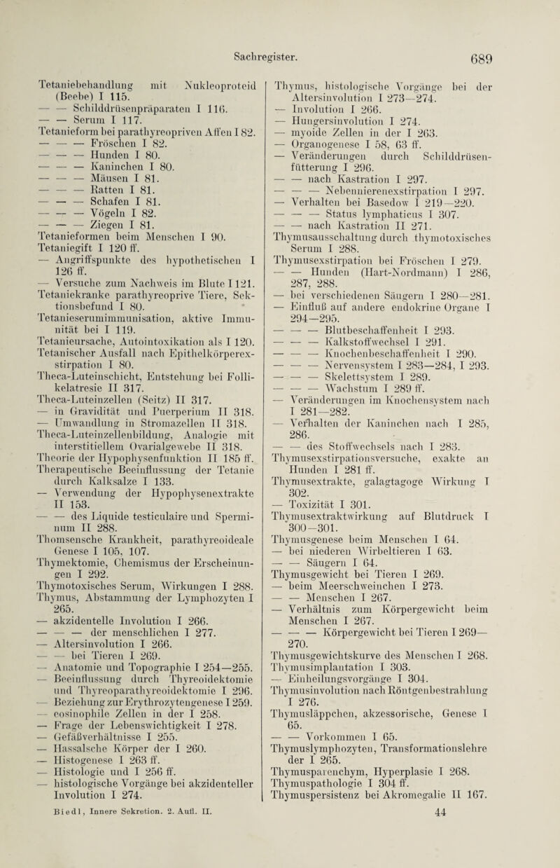 Tetaniebehandlung mit Nukleoproteid (Beebe) I 115. — Schilddrüsenpräparaten 1 116. — — Serum I 117. Tetanieform bei parathyreopriven Alfen 182. — — — Fröschen I 82. — — — Hunden I 80. — — — Kaninchen I 80. — — — Mäusen I 81. — — — Ratten I 81. — — — Schafen I 81. — — — Vögeln I 82. — — — Ziegen I 81. Tetanieformen beim Menschen I 90. Tetaniegift I 120 ff. — Angriffspunkte des hypothetischen I 126 ff. — Versuche zum Nachweis im Blute 1121. Tetaniekranke parathyreoprive Tiere, Sek¬ tionsbefund I 80. Tetanieserumimmunisation, aktive Immu¬ nität bei I 119. Tetanieursache, Autointoxikation als I 120. Tetanischer Ausfall nach Epithelkörperex¬ stirpation I 80. Theca-Luteinschicht, Entstehung hei Folli- kelatresie II 817. Theca-Luteinzellen (Seitz) II 317. — in Gravidität und Puerperium IT 318. — Umwandlung in Stromazellen II 318. Theca-Luteinzellenbildung, Analogie mit interstitiellem Ovarialgewebe II 318. Theorie der Hypophysenfunktion II 185 ff’. Therapeutische Beeinflussung der Tetanie durch Kalksalze I 133. — Verwendung der Hypophysenextrakte II 153. — — des Liquide testiculaire und Spermi- num II 288. Thomsensche Krankheit, parathyreoi deale Genese I 105, 107. Thymektomie, Chemismus der Erscheinun¬ gen I 292. Thymotoxisches Serum, Wirkungen I 288. Thymus, Abstammung der Lymphozyten I 265. — akzidentelle Involution I 266. — — — der menschlichen I 277. — Altersinvolution I 266. — — bei Tieren I 269. — Anatomie und Topographie I 254—255. — Beeinflussung durch Thyreoidektomie und Thyreoparathyreoidektomie I 296. Beziehung zur Erythrozytengenese 1259. eosinophile Zellen in der I 258. — Frage der Lehenswichtigkeit I 278. — Gefäßverhältnisse I 255. — Hassalsche Körper der I 260. — Histogenese I 263 ff. — Histologie und I 256 ff. histologische Vorgänge bei akzidenteller Involution I 274. Thymus, histologische Vorgänge bei der Altersinvolution I 273—274. — Involution I 266. — Hungersinvolution I 274. — myoide Zellen in der I 263. — Organogenese I 58, 63 ff. — Veränderungen durch Schilddrüsen- fütterung I 296. — — nach Kastration I 297. — — — Nebennierenexstirpation I 297. — Verhalten bei Basedow 1 219—220. — — — Status lymphaticus I 307. — — nach Kastration II 271. Thymusausschaltung durch thymotoxisches Serum I 288. Thymusexstirpation hei Fröschen I 279. — — Hunden (Hart-Nordmann) I 286, 287, 288. — hei verschiedenen Säugern I 280—281. — Einfluß auf andere endokrine Organe I 294—295. — — — Blutbeschaffenheit I 293. — — — Kalkstoffwechsel I 291. — — — Knochenbeschaffen])eit I 290. — — — Nervensystem I 283—284, I 293. — — — Skelettsystem I 289. — — — Wachstum I 289 ff. — Veränderungen im Knochensystem nach I 281—282. Verhalten der Kaninchen nach I 285, 286. — — des Stoffwechsels nach I 283. Thymusexstirpationsversuche, exakte an Hunden I 281 ff. Thvmusextrakte, galagtagoge Wirkung T 302. — Toxizität I 301. Thymusextraktwirkung auf Blutdruck I 300—301. Thymusgenese beim Menschen I 64. — bei niederen Wirbeltieren I 63. — — Säugern I 64. Thymusgewicht bei Tieren I 269. — beim Meerschweinchen I 273. — — Menschen I 267. — Verhältnis zum Körpergewicht heim Menschen I 267. — — — Körpergewicht bei Tieren I 269— 270. Thymusgewichtskurve des Menschen I 268. Thymusimplantation I 303. — Einheilungsvorgänge I 304. Thymusinvolution nach Röntgenbestrahlung I 276. Thymusläppchen, akzessorische, Genese I 65. — — Vorkommen I 65. Thymuslymphozyten, Transformationslehre der I 265. Thymuspaienchym, Hyperplasie I 268. Thymuspathologie I 304 ff. Thymuspersistenz bei Akromegalie II 167.