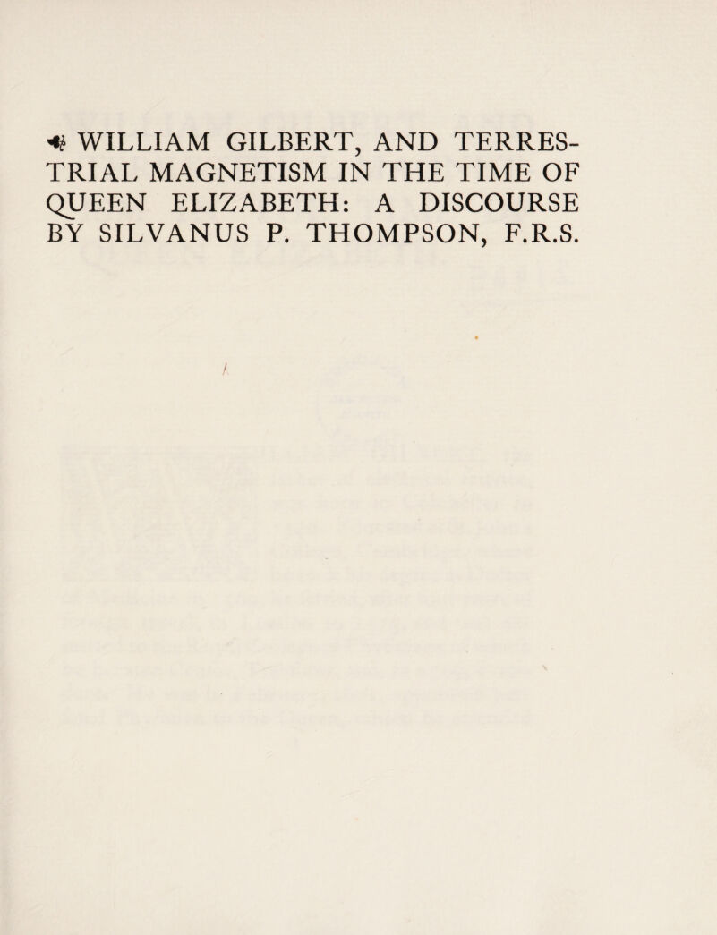 * WILLIAM GILBERT, AND TERRES¬ TRIAL MAGNETISM IN THE TIME OF QUEEN ELIZABETH: A DISCOURSE BY SILVANUS P. THOMPSON, F.R.S.