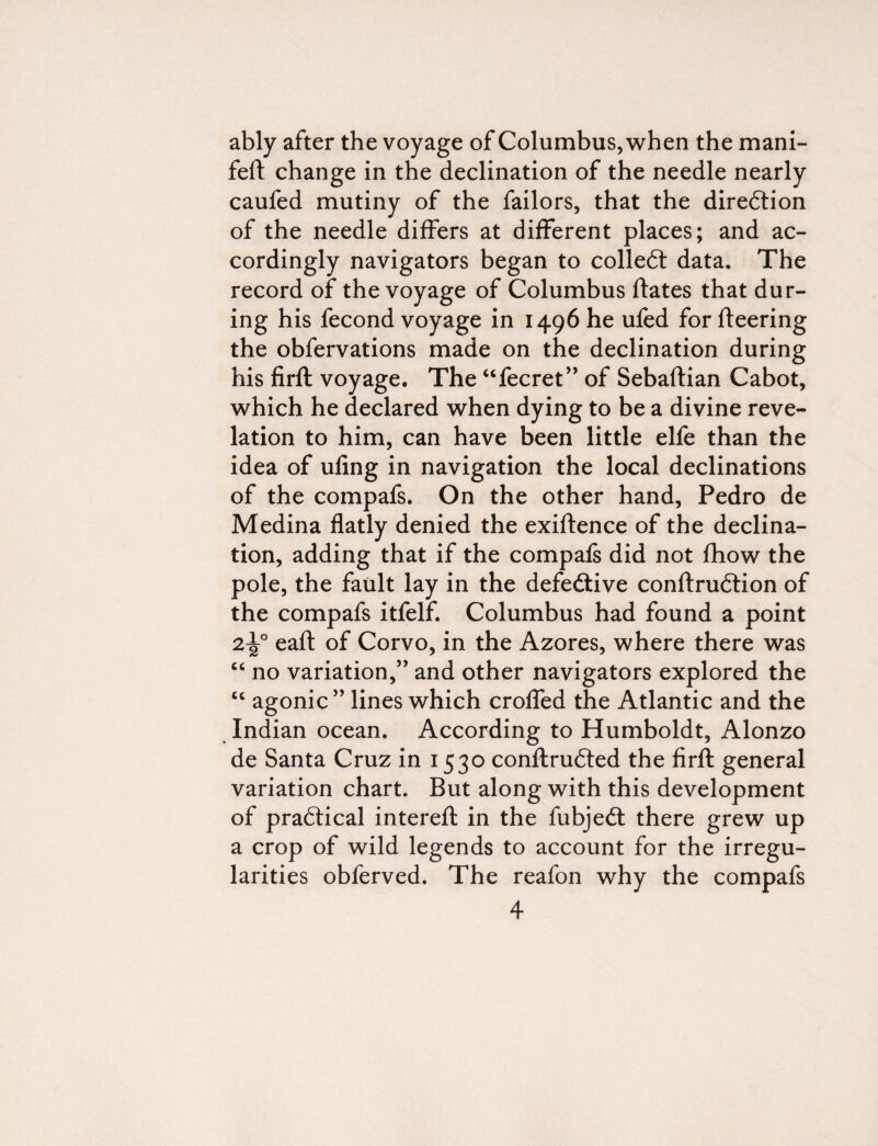 ably after the voyage of Columbus, when the mani- feft change in the declination of the needle nearly caufed mutiny of the failors, that the direction of the needle differs at different places; and ac¬ cordingly navigators began to collect data. The record of the voyage of Columbus ftates that dur¬ ing his fecond voyage in 1496 he ufed for fleering the obfervations made on the declination during his firft voyage. The “fecret” of Sebaftian Cabot, which he declared when dying to be a divine reve¬ lation to him, can have been little elfe than the idea of ufing in navigation the local declinations of the compafs. On the other hand, Pedro de Medina flatly denied the exiftence of the declina¬ tion, adding that if the compafs did not fhow the pole, the fault lay in the defective conftrudtion of the compafs itfelf. Columbus had found a point 2i|° eaft of Corvo, in the Azores, where there was “ no variation,” and other navigators explored the c< agonic” lines which croffed the Atlantic and the Indian ocean. According to Humboldt, Alonzo de Santa Cruz in 1530 conftrudted the firft general variation chart. But along with this development of practical intereft in the fubjedt there grew up a crop of wild legends to account for the irregu¬ larities obferved. The reafon why the compafs