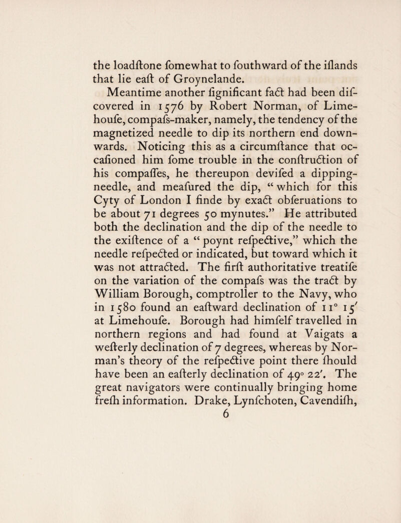 the loadftone fomewhat to fouthward of the iflands that lie eaft of Groynelande. Meantime another fignificant fadt had been dis¬ covered in 1576 by Robert Norman, of Lime- houfe, compafs-maker, namely, the tendency of the magnetized needle to dip its northern end down¬ wards. Noticing this as a circumftance that oc- cafioned him fome trouble in the conftrudtion of his compares, he thereupon devifed a dipping- needle, and meafured the dip, “ which for this Cyty of London I finde by exadt obferuations to be about 71 degrees 50 mynutes.” He attributed both the declination and the dip of the needle to the exigence of a “ poynt relpedtive,” which the needle refpedted or indicated, but toward which it was not attracted. The firft authoritative treatife on the variation of the compafs was the tradt by William Borough, comptroller to the Navy, who in 1580 found an eaftward declination of 11° 15' at Limehoufe. Borough had himfelf travelled in northern regions and had found at Vaigats a wefterly declination of 7 degrees, whereas by Nor¬ man’s theory of the relpedtive point there fhould have been an eafterly declination of 490 22'. The great navigators were continually bringing home frefh information. Drake, Lynfchoten, Cavendifh,