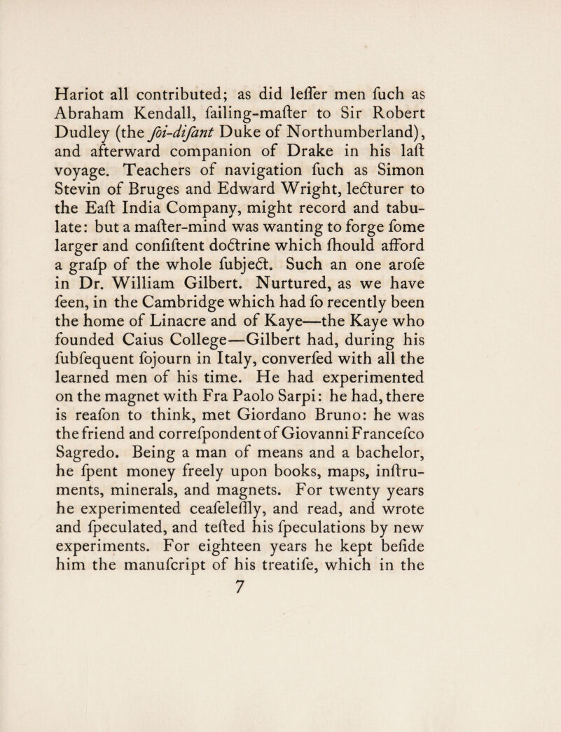 Hariot all contributed; as did lelTer men fuch as Abraham Kendall, failing-mafter to Sir Robert Dudley (the foi-difant Duke of Northumberland), and afterward companion of Drake in his laft voyage. Teachers of navigation fuch as Simon Stevin of Bruges and Edward Wright, lefturer to the Eaft India Company, might record and tabu¬ late: but a mafter-mind was wanting to forge fome larger and confiftent dodlrine which fhould afford a grafp of the whole fubjedt. Such an one arofe in Dr. William Gilbert. Nurtured, as we have feen, in the Cambridge which had fo recently been the home of Linacre and of Kaye—the Kaye who founded Caius College—Gilbert had, during his fubfequent fojourn in Italy, converfed with all the learned men of his time. He had experimented on the magnet with Fra Paolo Sarpi: he had, there is reafon to think, met Giordano Bruno: he was the friend and correfpondentof Giovanni Francefco Sagredo. Being a man of means and a bachelor, he fpent money freely upon books, maps, inftru- ments, minerals, and magnets. For twenty years he experimented ceafeleffly, and read, and wrote and fpeculated, and tefted his fpeculations by new experiments. For eighteen years he kept befide him the manufcript of his treatife, which in the