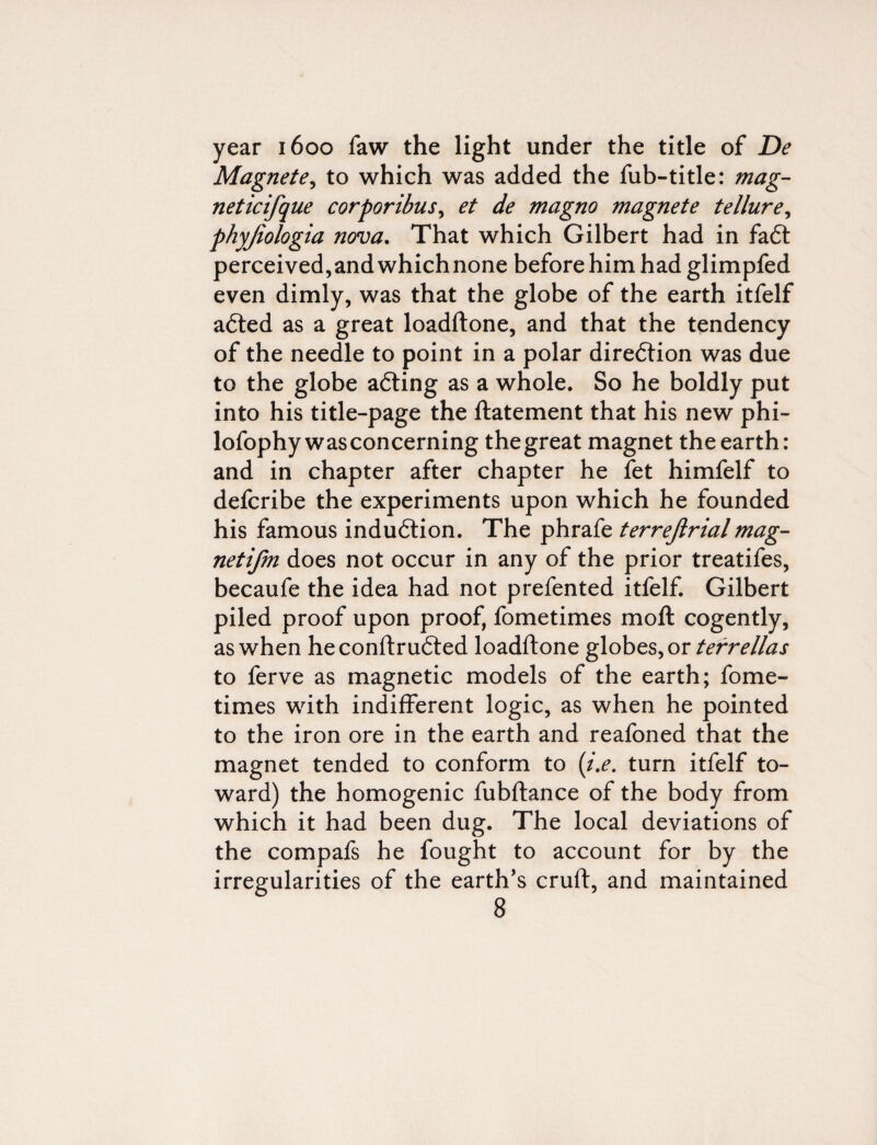 year 1600 faw the light under the title of De Magnete, to which was added the fub-title: mag- neticifque corporibus, et de magno magnete tellure, phyjiologia nova. That which Gilbert had in fadt perceived,and whichnone before him had glimpfed even dimly, was that the globe of the earth itfelf adted as a great loadftone, and that the tendency of the needle to point in a polar diredtion was due to the globe adting as a whole. So he boldly put into his title-page the ftatement that his new phi- lofophy was concerning the great magnet the earth: and in chapter after chapter he fet himfelf to defcribe the experiments upon which he founded his famous indudtion. The phrafe terrejlrial mag- netifm does not occur in any of the prior treatifes, becaufe the idea had not prefented itfelf. Gilbert piled proof upon proof, fometimes moll cogently, as when heconftrudted loadftone globes, or terrellas to ferve as magnetic models of the earth; fome¬ times with indifferent logic, as when he pointed to the iron ore in the earth and reafoned that the magnet tended to conform to (i.e. turn itfelf to¬ ward) the homogenic fubftance of the body from which it had been dug. The local deviations of the compafs he fought to account for by the irregularities of the earth’s cruft, and maintained